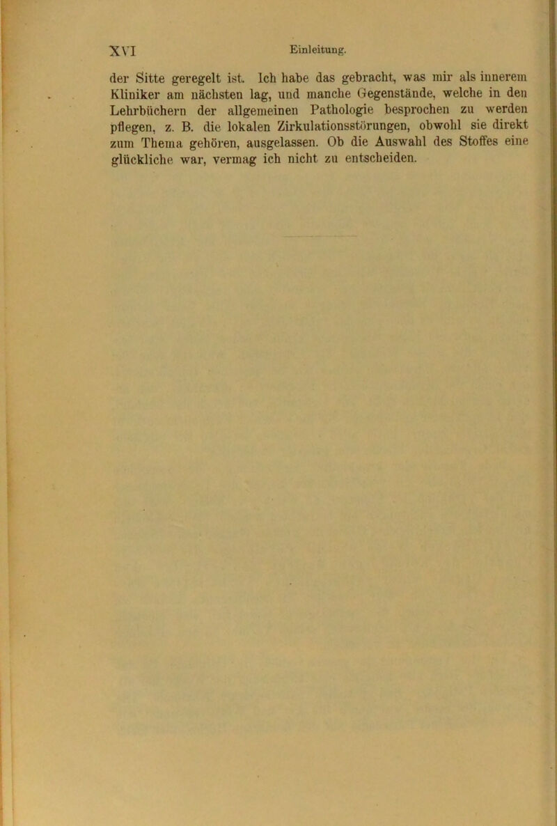 der Sitte geregelt ist. Ich habe das gebracht, was mir als iunerem Kliniker am nächsten lag, und manche (gegenstände, welche in den Lehrbüchern der allgemeinen Pathologie besprochen zu werden pflegen, z. B. die lokalen Zirkulationssbirungen, obwohl sie direkt zum Thema gehören, ausgelassen. Ob die Auswahl des Stoffes eine glückliche war, vermag ich nicht zu entscheiden.