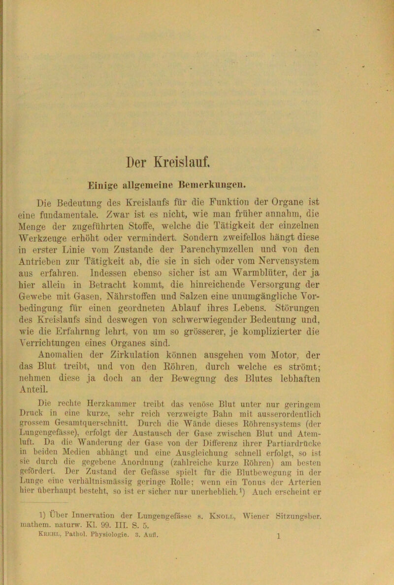 Der Kreislauf. Einige jillgemeine Benierkuiigeii. Die Bedeutung des Kreislaufs für die Funktion der Organe ist eine fundamentale. Zwar ist es nicht, wie man früher annahm, die Menge der zugeführten Stoffe, welche die Tätigkeit der einzelnen Werkzeuge erhöht oder vermindert. Sondern zweifellos hängt diese in erster Linie vom Zustande der Parenchymzellen und von den Antrieben zur Tätigkeit ab, die sie in sich oder vom Nervensystem aus erfahren. Indessen ebenso sicher ist am Warmblüter, der ja hier allein in Betracht kommt, die hinreichende Versorgung der Gewebe mit Gasen, Nährstoffen und Salzen eine unumgängliche Vor- bedingung für einen geordneten Ablauf ihres Lebens. Störungen des Kreislaufs sind deswegen von schwerwiegender Bedeutung und, wie die Erfahrnng lehrt, von um so grösserer, je komplizierter die Verrichtungen eines Organes sind. Anomalien der Zirkulation können ausgehen vom Motor, der das Blut treibt, und von den Röhren, durch welche es strömt; nehmen diese ja doch an der Bewegung des Blutes lebhaften Anteil. Die rechte Herzkammer treibt das venöse Blut unter nur geringem Druck in eine kurze, sehr reich verzweigte Bahn mit ausserordentlich grossem Gesamtquerschnitt. Durch die Wände dieses Röhrensystems (der Lungengefässe), erfolgt der Austausch der Gase zwischen Blut und Atem- luft. Da die Wanderung der Gase von der Differenz ihrer Partiardrücke in beiden Medien abhängt und eine Ausgleichung schnell erfolgt, so ist sie durch die gegebene Anordnung (zahlreiche kurze Röhren) am besten gefördert. Der Zustand der Gefässe spielt für die Blutbewegung in der Lunge eine verhältnismässig geringe Rolle; wenn ein Tonus der Arterien hier überhaupt besteht, so ist er sicher nur unerheblich.^) Audi erscheint er 1) Über Innervation der Lnngengefas.se s. Knoll, Wiener Sitzungsber. mathem. naturw. Kl. 99. III. S. 5. Krkhi,, Patliül. Physiologie. 3. Aufl.