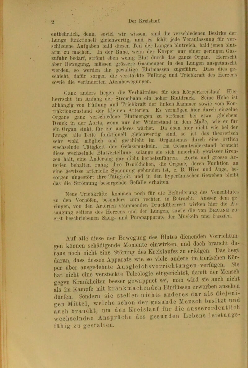 entbehrlich^ denn, soviel wir wissen, sind die verschiedenen Bezirke der Lunge funktionell gleichwertig, und es fehlt jede Veranlassung für ver- schiedene Aufgaben bald diesen Teil der Lungen blutreich, bald jenen blut- arm zu machen. In der Ruhe, wenn der Körper nur einer geringen Gas- zufuhr bedarf, strömt eben wenig Blut durch das ganze Organ. Herrscht aber Bewegung, müssen grössere Gasmengen in den Lungen ausgetauscht werden, so werden ihr gewaltige Blutmassen zugeführt. Dass dies ge- schieht’ dafür sorgen die verstärkte Füllung und Triebkraft des Herzens sowie die veränderten Atembewegungen. Ganz anders liegen die Verhältnisse für den Körperkreislauf. Hier herrscht im Anfang der Strombahn ein hoher Blutdruck. Seine Höhe ist abhängig von Füllung und Triebkraft der linken Kammer sowie vom Kon- traktionszustand der kleinen Arterien. Es vermögen hier durch einzelne Organe ganz verschiedene Blutmengen zu strömen bei etwa gleichem Druck in der Aorta, wenn nur der Widerstand in dem Maße, wie er für ein Organ sinkt, für ein anderes wächst. Da eben hier nicht wie bei der Lunge alle Teile funktionell gleichwertig sind, so ist das theoretisch sehr wohl möglich und geschielit im Organismus durch eine örtlich wechselnde Tätigkeit der Gefässmuskeln. Im Gesamtwiderstand braucht diese wechselnde Blutverteilung, solange sie sich innerhalb gewisser Gren- zen hält, eine Änderung gar nicht herbeizuführen. Aorta und grosse Ar- terien behalten ruhig ihre Druckhöhen, die Organe, deren Funktion an eine gewisse arterielle Spannung gebunden ist, z. B. Hirn und Auge, be- sorgen ungestört ihre Tätigkeit, und in den hyperäraischen (reweben bleibt das die Strömung besorgende Gefälle erhalten. Neue Triebkräfte kommen noch für die Beförderung des Venenblutes zu den Vorhöfen, besonders zum rechten in Betracht. Ausser dem ge- ringen, von den Arterien stammenden Drucküberrest wirken hier die An- saugung seitens des Herzens und der Lungen, sowie die \on Bb.vdne zu- erst bescliriebenen Saug- und Pumpapparate der Muskeln und Faszien. Auf alle diese der Bewegung des Blutes dienenden Vorrichtun- gen können schädigende Momente einwirken, und doch biaucht da- raus noch nicht eine Störung des Kreislaufes zu erfolgen. Das liegt daran, dass dessen Apparate wie so viele andere im tierischen Kör- per über ausgedehnte Ausgleichsvorrichtungen verfügen. Sie hat nicht eine versteckte Teleologie eingerichtet, damit der Mensch gegen Krankheiten besser gewappnet sei, man wird sie auch nicht als im Kampfe mit krankmachenden Einflüssen erworben ansehen dürfen. Sondern sie stellen nichts anderes dar als diejeni- gen Mittel, welche schon der gesunde Mensch besitzt und auch braucht, um den Kreislauf für die ausserordentlich wechselnden Ansprüche des gesunden Lebens leistungs- fähig zu gestalten.