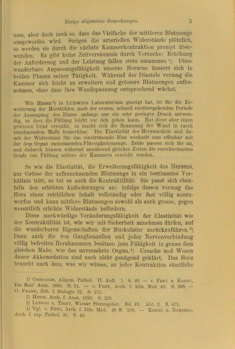 inen aber doch noch so, dass das Vielfache der mittleren Blntnienge aus«yeworfen wird. Steigen die arteriellen Widerstände plötzlich, so werden sie durch die nächste Kammerkontraktion prompt über- wunden. Es gibt keine Zeitversäumnis durch Versuche: Erhöhung der Anforderung und der Leistung fallen stets zusammen >)• Liese wunderbare Anpassungsfähigkeit unseres Herzens äussert sich in beiden Phasen seiner Tätigkeit. Während der Diastole vermag die Kammer sich leicht zu erweitern und grössere Blutmengen aufzu- nehmen, ohne dass ihre Wandspannnng entsprechend wäclist. Wie Hesse 2) in Ludwigs Laboratorium gezeigt hat, ist für die Er- weiterung der Herzhöhlen nach der ersten, schnell vorübergehenden Periode der Ansaugung des Blutes anfangs nur ein sehr geringer Druck notwen- dig, so dass die Füllung leicht vor sich gehen kann. Hat diese aber einen gewissen Grad erreicht, so macht sich die Spannung der Wand in rasch zunehmendem Maße bemerkbar. Die Elastizität des Herzmuskels und da- mit der Widerstand für das einströmende Blut wechselt nun offenbar mit der dem Organ zuströmenden Flüssigkeitsmenge. Beide passen sich ihr an, und dadurch können während annähernd gleicher Zeiten die verschiedensten Grade von Füllung seitens der Kammern erreicht werden. So wie die Elastizität, die Erweiteruugsfähigkeit des Herzens, zur Grösse der aufzunehmenden Blutmenge in ein bestimmtes Ver- hältnis tritt, so tut es auch die Kontraktilität. Sie passt sich eben- falls den erhöhten Anforderungen an: infolge dessen vermag das Herz einen reichlichen Inhalt vollständig oder fast völlig auszu- werfen und kann mittlere Blutmengen sowohl als auch grosse, gegen wesentlich erhöhte Widerstände befördern. Diese merkwürdige Veränderungsfähigkeit der Elastizität wie der Kontraktilität ist, wie wir mit Sicherheit annehmen dürfen, auf die wunderbaren Eigenschaften der Muskulatur zurückzuführen. Denn auch die von Ganglienzellen und jeder Nervenverbindung völlig befreiten Herzkammern besitzen jene Fähigkeit in genau dem gleichen Maße, wie das unversehrte Organ. Ursache und Wesen dieser Akkomodation sind noch nicht genügend geklärt. Das Herz braucht nach dem, was wir wissen, zu jeder Kontraktion sämtliche 1) CoHNiiKiM, Allgem. Pathol. II. Aufl. 1. S. 40. — v. Fkey u. KuEiir-, Du Bois’ Ärch. 1890. S. 31. — v. Fuey, Aich. f. klin. Med. 46. S. 398. — O. Fkank, Ztft. f. Biologie 32. S. 370. 2) Hesse, Arch. f. Anat. 1880. B. 328. 3) Ludwig u. Tiiiky, Wiener Sitzungsber. Bd. 49. Abt. 2. S. 421. 4) Vgl. V. Frey, Arch. f. klin. Med. 46 S. 398. — Kueiil u. Eomuerg, Arch. f. exp. Pathol. 30. S. 49.
