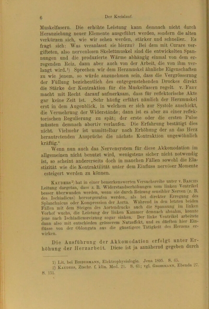 Muskelfasern. Die erhöhte Leistung kann demnach nicht durch Heranziehung neuer Elemente ausgefiihrt werden, sondern die alten verkürzen sich, wie wir sehen werden, stärker und schneller. P3s fragt sich: Was veranlasst sie hierzu? Bei dem mit Curare ver- gifteten, also nervenlosen Skelettmuskel sind die entwickelten Span- nungen und die produzierte Wärme abhängig einmal von dem er- regenden Eeiz, dann aber auch von der Arbeit, die von ihm ver- langt wird. 1) Sprechen wir dem Herzmuskel ähnliche Eigenschaften zu wie jenem, so würde anzunehraen sein, dass die Vergrössernng der Füllung beziehentlich des entgegenstehenden Druckes direkt die Stärke der Kontraktion für die Muskelfasern regelt, v. Frey macht mit Recht darauf aufmerksam, dass für reflektorische Akte gar keine Zeit ist. „Sehr häufig erfährt nämlich der Herzmuskel erst in dem Augenblick, in welchem er sich zur Systole anschickt, die Vermehrung der Widerstände; dann ist es aber zu einer reflek- torischen Regulierung zu spät; der erste oder die ersten Pulse müssten demnach abortiv verlaufen. Die Erfahrung bestätigt dies nicht. Vielmehr ist unmittelbar nach Erhöhung der an das Herz herantretenden Ansprüclie die nächste Kontraktion ungewöhnlich kräftig.“ Wenn nun auch das Nervensystem für diese Akkomodation im allgemeinen nicht benutzt wird, wenigstens sicher nicht notwendig ist, so scheint andererseits doch in manchen Fällen sowohl die Ela- stizität wie die Kontraktilität unter dem Einfluss nervöser Momente esteigert werden zu können. Kaut)ERs‘'0 hat in einer bemerkenswerten Versuchsreihe unter v. Baschs Leitung dargetan, dass z. B. Widerstandserhöhungen vom linken Ventrikel besser überwunden werden, wenn sie durch Reizung sensibler Nerven (z. B. des Ischiadicus) hervorgerufen werden, als bei direkter Erregung des Splanchnicus oder Kompression der Aorta. Während in den letzten beiden Fällen mit dem Steigen des Aortendi-ucks auch die Spannung im linken Vorhof wuchs, die Leistung der linken Kammer demnach abnahm, konnte jene nach Ischiadicusreizung sogar sinken. Der linke Ventnkel arbeitete dann also mit entschieden grösserem Nutzeffekt, und es dürften hier Ein- flüsse von der Oblongafa aus die günstigere Tätigkeit des Herzens ei- wirken. Die Ausführung der Akkomodation erfolgt unter Ei- höhung der Herzarbeit. Diese ist ja annähernd gegeben durch 1) Lit. bei Biedkrmann, Elektrophysiologie. .Tenn 1S95. S. Gö. *J) Kaudeks, Ztschr. f. klin. Med. 21. S. Gl; vgl. Ghoss.maxn, Ebenda •_<. S. 151.