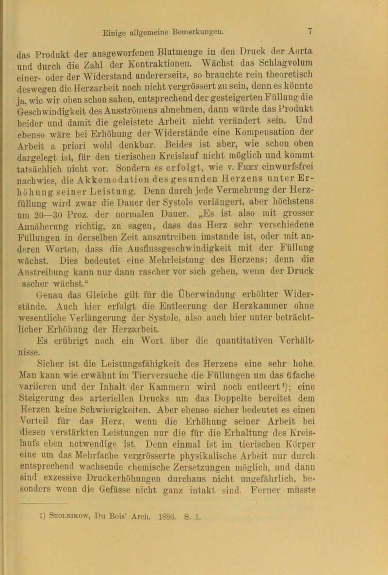 das Produkt der ausgeworfenen Blutmenge in den Druck der Aorta und durch die Zahl der Kontraktionen. Wächst das Schlagvolum einer- oder der Widerstand andererseits, so brauchte rein theoretisch deswegen die Herzarbeit noch nicht vergrössert zu sein, denn es könnte ja, wie wir oben schon sahen, entsprechend der gesteigerten Füllung die Geschwindigkeit des Ausströmens abnehmen, dann würde das Produkt beider und damit die geleistete Arbeit nicht verändert sein. Und ebenso wäre bei Erhöhung der W^iderstände eine Kompensation der Arbeit a priori wohl denkbar. Beides ist aber, wie schon oben dargelegt ist, für den tierischen Kreislauf nicht möglich und kommt tatsächlich nicht vor. Sondern es erfolgt, wie v. Feey einwurfsfrei nachwies, die Akkomodation des gesunden Herzens unter Er- höhung seiner Leistung. Denn durch jede Vermehrung der Herz- füllung wird zwar die Dauer der Systole verlängert, aber höchstens um 20—30 Proz. der normalen Dauer. „Es ist also mit grosser Annäherung richtig, zu sagen, dass das Herz sehr verschiedene Füllungen in derselben Zeit auszutreiben imstande ist, oder mit an- deren AVorten, dass die Ausflussgeschwindigkeit mit der Füllung wächst. Dies bedeutet eine Mehrleistung des Herzens; denn die Austreibung kann nur dann rascher vor sich gehen, wenn der Druck ascher wächst.“ Genau das Gleiche gilt für die Überwindung erhöhter Wider- stände. Auch hier erfolgt die Entleerung der Herzkammer ohne wesentliche A’erlängerung der Systole, also auch hier unter beträcht- licher Erhöhung der Herzarbeit. Es erübrigt noch ein Wort über die quantitativen Verhält- nisse. Sicher ist die Leistungsfähigkeit des Herzens eine sehr hohe. Man kann wie erwähnt im Tierversuche die Füllungen um das 6fache variieren und der Inhalt der Kammern wird noch entleert >); eine Steigerung des arteriellen Drucks um das Doppelte bereitet dem Herzen keine Schwierigkeiten. Aber ebenso sicher bedeutet es einen A'orteil für das Herz, wenn die Erhöhung seiner Arbeit bei diesen verstärkten Leistungen nur die für die Erhaltung des Kreis- laufs eben notwendige ist. Denn einmal ist im tierischen Körper eine um das Mehrfache vergrösserte physikalische Arbeit nur durch entsprechend wachsende chemische Zersetzungen möglich, und dann sind exzessive Druckerhöhungen durchaus nicht ungefährlich, be- sonders wenn die Gefässe nicht ganz intakt sind. Ferner müsste