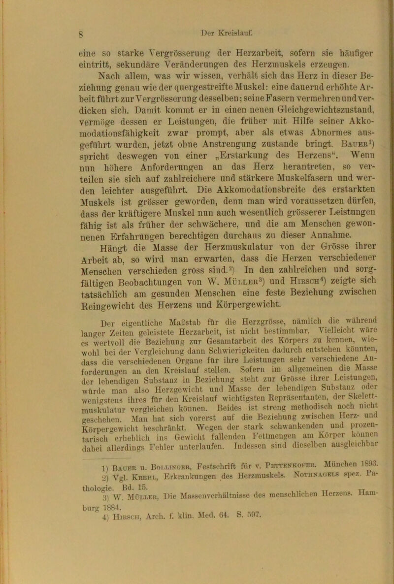 eine so starke Yergrösserung der Herzarbeit, sofern sie häufiger eintritt, sekundäre Veränderungen des Herzmuskels erzeugen. Nach allem, was wir wissen, verhält sich das Herz in dieser Be- ziehung genau wie der quergestreifte Muskel: eine dauernd erhöhte Ar- beit führt zur Vergrösserung desselben; seine Fasern vermehren und ver- dicken sich. Damit kommt er in einen neuen Gleichgewichtszustand, vermöge dessen er Leistungen, die früher mit Hilfe seiner Akko- modation sfähigkeit zwar prompt, aber als etwas Abnormes aus- geführt wurden, jetzt ohne Anstrengung zustande bringt. BaveeI) spricht deswegen von einer „Erstarkung des Herzens“. Wenn nun höhere Anforderungen an das Herz herantreten, so ver- teilen sie sich auf zahlreichere und stärkere Muskelfasern und wer- den leichter ausgeführt Die Akkomodationsbreite des erstarkten Muskels ist grösser geworden, denn man wird voraussetzen dürfen, dass der kräftigere Muskel nun auch wesentlich grösserer Leistungen fähig ist als früher der schwächere, und die am Menschen gewon- nenen Erfahrungen berechtigen durchaus zu dieser Annahme. Hängt die Masse der Herzmuskulatur von der Grösse ihrer Arbeit ab, so wird man erwarten, dass die Herzen vei-schiedener Menschen verschieden gross sind.^) In den zahlreichen und sorg- fältigen Beobachtungen von W. Müller^) und Hirsch^) zeigte sich tatsächlich am gesunden Menschen eine feste Beziehung zwischen Reingewicht des Herzens und Körpergewicht. Der eigentliche Maf?stab für die Herzgrösse, nämlich die während langer Zeiten geleistete Herzarbeit, ist nicht bestimmbar. Vielleicht wäre es wertvoll die Beziehung zur Gesamtarbeit des Körpers zu kennen, wie- wohl bei der Vergleichung dann Schwierigkeiten dadurch entstehen könnten, dass die verschiedenen Organe für ihre Leistungen sehr verschiedene An- forderungen an den Kreislauf stellen. Sofern im allgemeinen die Masse der lebendigen Substanz in Beziehung steht zur Grösse ihrer Leistungen, würde man also Herzgewicht und Masse der lebendigen Substanz oder wenigstens ihres für den Kreislauf wichtigsten Repräsentanten, der Skelett- muskulatur vergleichen können. Beides ist streng methodiscli noch nicht geschehen. Man hat sich vorerst auf die Beziehung zwischen Herz- und Körpergewicht beschränkt. Wegen der stark schwankenden und prozen- tarisch erheblich ins Gewicht fallenden Fettmengen am Körper können dabei allerdings Fehler unterlaufen. Indessen sind dieselben ausgleichbar 1) Bauer u. Boulingeb, Festschrift für v. Pettenkoker. München 1893. 2) Vgl. Krehl, Erkrankungen des Herzmuskels. Nothnagels spez. 1 a- thologie. Bd. lö. xt„„, 3) W. Müli-eh, Die Massonverhältnisse des menschlichen Herzens. Ham- burg 1884. 4) Hirsch, Arch. f. klin. Med. G4. S. i»97.