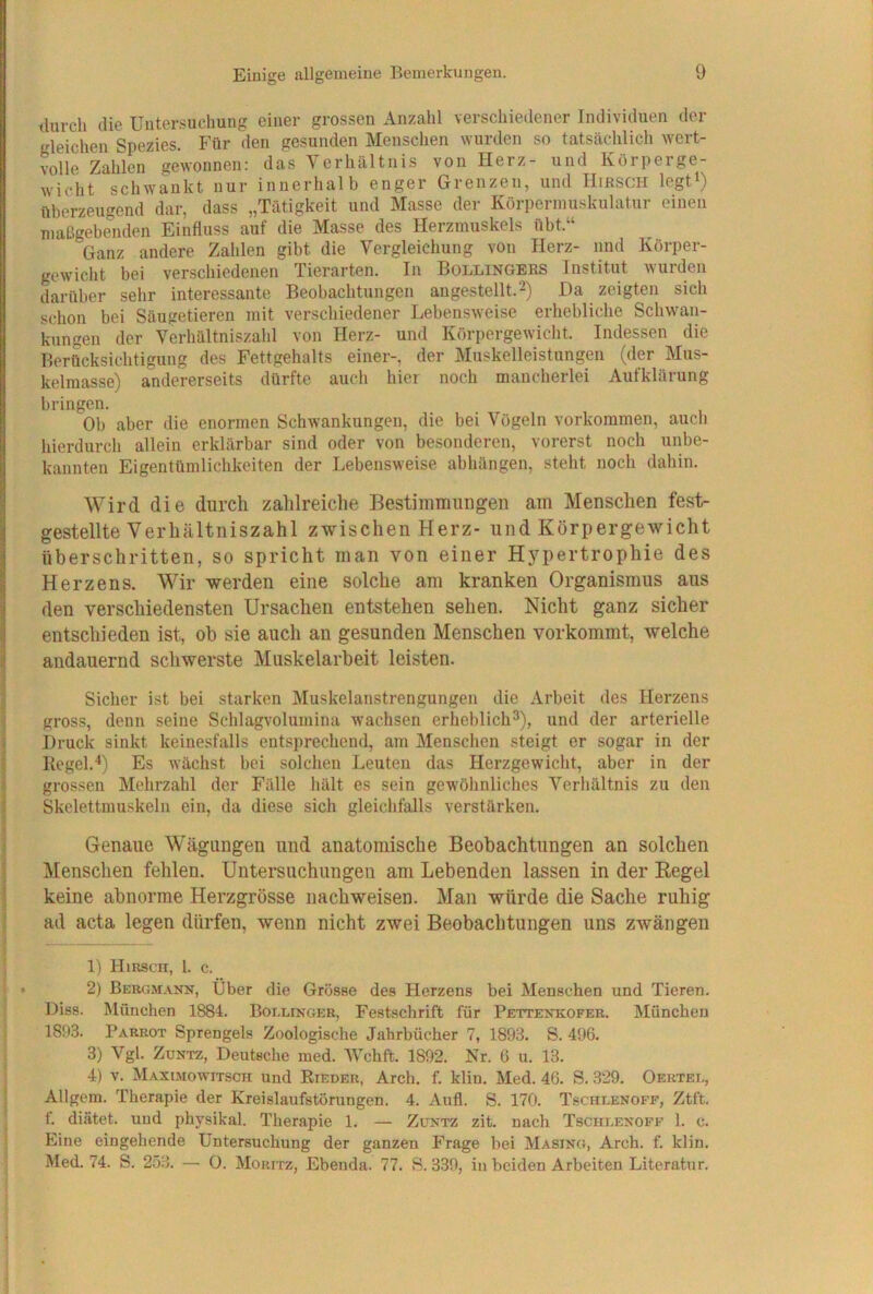 durch die Untersuchung einer grossen Anzahl verschiedener Individuen der gleichen Spezies. Für den gesunden Menschen wurden so tatsächlich wert- volle Zahlen gewonnen: das Verhältnis von Herz- und Körperge- wicht schwankt nur innerhalb enger Grenzen, und Hirsch legt^) überzeugend dar, dass „Tätigkeit und Masse der Körperinuskulatur einen maLlgebe°nden Einfluss auf die Masse des Herzmuskels übt.“ Ganz andere Zalilen gibt die Vergleichung von Herz- und Körper- gewicht bei verschiedenen Tierarten. In Bollingers Institut wurden darüber sehr interessante Beobachtungen an gestellt. 2) Da zeigten sich schon bei Säugetieren mit verschiedener Lebensweise erhebliche Schwan- kungen der Verhältniszahl von Herz- und Körpergewicht. Indessen die Berücksichtigung des Fettgehalts einer-, der Muskelleistungen (der Mus- kelmasse) andererseits dürfte auch hier noch mancherlei Aufklärung bringen. Ob aber die enormen Schwankungen, die bei Vögeln Vorkommen, auch hierdurch allein erklärbar sind oder von besonderen, vorerst noch unbe- kannten Eigentümlichkeiten der Lebensweise abhüngen, steht noch dahin. Wird die durch zahlreiche Bestimmungen am Menschen fest- gestellte Verhältniszahl zwischen Herz- und Körpergewicht überschritten, so spricht man von einer Hj^pertrophie des Herzens. Wir werden eine solche am kranken Organismus aus den verschiedensten Ursachen entstehen sehen. Nicht ganz sicher entschieden ist, oh sie auch an gesunden Menschen vorkommt, welche andauernd schwerste Muskelarbeit leisten. Sicher ist bei starken Muskelanstrengungeu die Arbeit des Herzens gross, denn seine Schlagvolumina wachsen erheblich^), und der arterielle Druck sinkt keinesfalls entsprechend, am Menschen steigt er sogar in der Kegel.'*) Es wächst bei solchen Leuten das Herzgewicht, aber in der grossen Mehrzahl der Fälle hält es sein gewöhnliches Verhältnis zu den Skelettmuskeln ein, da diese sich gleichfalls verstärken. Genaue Wägungen und anatomische Beobachtungen an solchen Menschen fehlen. Untersuchungen am Lebenden lassen in der Eegel keine abnorme Herzgrösse nachweisen. Man würde die Sache ruhig ad acta legen dürfen, wenn nicht zwei Beobachtungen uns zwängen 1) Hirsch, 1. c. 2) Bergm.vnn, Über die Grösse des Herzens bei Menschen und Tieren. Diss. München 1884. Bollinger, Festschrift für Pettenkofer. München 1893. Parrot Sprengels Zoologische Jahrbücher 7, 1893. S. 496. 3) Vgl. ZuNTZ, Deutsche med. tVchft. 1892. Nr. 6 u. 13. 4) v. Maximowitsch und Bieder, Arch. f. klin. Med. 46. S. 329. Oertei., Allgem. Therapie der Kreislaufstörungen. 4. Aufl. S. 170. Tschlenoff, Ztft. f. diätet. und physikal. Therapie 1. — Zuktz zit. nach Tscheenoff 1. c. Eine eingehende Untersuchung der ganzen Frage bei Masing, Arch. f. klin. Med. 74. S. 253. — 0. Moritz, Ebenda. 77. S. 339, in beiden Arbeiten Literatur.