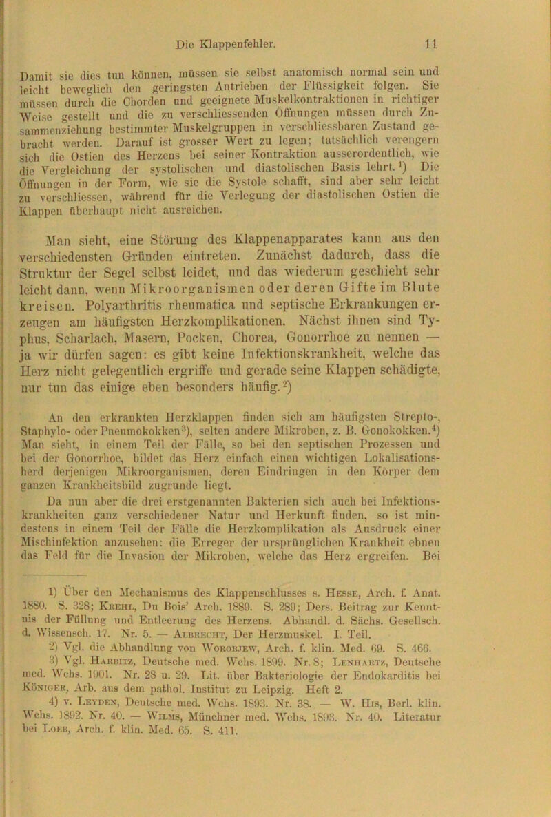 Damit sie dies tun können, müssen sie selbst anatomisch normal sein und leiclit beweglicli den geringsten Antrieben der Flüssigkeit folgen. Sie müssen durch die Chorden und geeignete Musjkelkontraktionen in richtiger Weise gestellt und die zu verschliessenden Öffnungen müssen durch Zu- sammenzichung bestimmter Muskelgruppen in verschliessbaren Zustand ge- bracht werden. Darauf ist grosser Wert zu legen; tatsächlich vei'engern sich die Ostien des Herzens bei seiner Kontraktion ausserordentlich, wie die Vergleichung der systolischen und diastolischen Basis lehrt, i) Die Öffnungen in der Form, wie sie die Systole schafft, sind aber sehr leicht zu verschliessen, während für die Verlegung der diastolischen Ostien die Klappen überhaupt nicht ausreichen. Man sieht, eine Störung des Klappenapparates kann aus den verschiedensten Gründen eintreten. Zunächst dadurch, dass die Struktur der Segel selbst leidet, und das wiederiiin geschieht sehr leicht dann, wenn Mikroorganismen oder deren Gifte im Blute kreisen. Polyarthritis rheumatica und septische Erkrankungen er- zeugen am häufigsten Herzkomplikationen. Nächst ihnen sind Ty- phus. Scharlach, Masern, Pocken, Chorea, Gonorrhoe zu nennen — ja wir dürfen sagen: es gibt keine Infektionskrankheit, welche das Herz nicht gelegentlich ergriffe und gerade seine Klappen schädigte, nur tun das einige eben besonders häufig. -^) Au den erkrankten Herzklappen finden sich am häufigsten Strepto-, Staphylo- oder Pneumokokken^), selten andere Mikroben, z. B. Gonokokken.Ö Man sieht, in einem Teil der Fälle, so bei den septischen Prozessen und bei der Gonorrhoe, bildet das Herz einfach einen wichtigen Lokalisations- herd derjenigen Mikroorganismen, deren Eindringen in den Körper dem ganzen Krankheitsbild zugrunde liegt. Da nun aber die drei erstgenannten Bakterien sich auch bei Infektions- krankheiten ganz verschiedener Natur und Herkunft finden, so ist min- destens in einem Teil der Fälle die Herzkomplikation als Ausdruck einer Mischinfektion auzusehen: die Erreger der ursprünglichen Krankheit ebnen das Feld für die Invasion der Mikroben, welche das Herz ergreifen. Bei 1) Über den Mechanismus des Klappeuschlusses s. Hesse, Arch. f. Anat. 1880. S. 8‘28; Kkehl, Du Bois’ Arch. 1889. S. 289; Ders. Beitrag zur Kennt- nis der Füllung und Entleerung des Herzens. Abhandl. d. Sachs. Gesellsch. d. Wissensch. 17. Nr. 5. — AnnuEcin’, Der Herzmuskel. I. Teil. 2) Vgl. die Abhandlung von Woboiuew, Arch. f. klin. Med. 09. S. 466. .8) Vgl. Haiuutz, Deutsche med. Wehs. 1899. Nr. 8; Lenh.\htz, Deutsche med. Wehs. 1901. Nr. 28 u. 29. Lit. über Bakteriologie der Endokarditis bei Könxger, Arb. aus dem pathol. Institut zu Leipzig. Heft 2. 4) V. Leyden, Deutsche med. Wehs. 1898. Nr. 38. — W. Hrs, Berl. klin. Wehs. 1892. Nr. 40. — Wilms, Münchner med. Wehs. 1898. Nr. 40. Literatur hei Loeb, Arch. f. klin. Med. 65. S. 411.