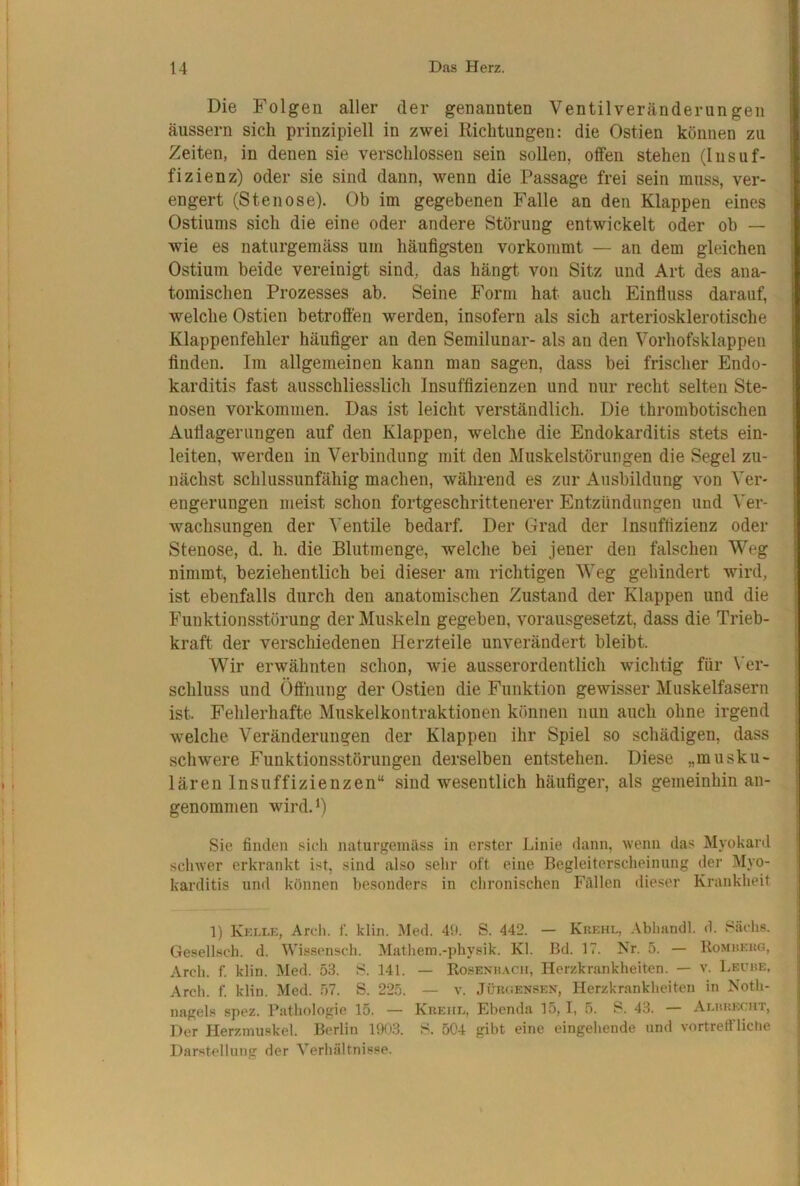 Die Folgen aller der genannten Ventilveränderungen äussern sich prinzipiell in zwei Richtungen: die Ostien können zu Zeiten, in denen sie verschlossen sein sollen, offen stehen (Insuf- fizienz) oder sie sind dann, wenn die Passage frei sein muss, ver- engert (Stenose). Ob im gegebenen Falle an den Klappen eines Ostiums sich die eine oder andere Störung entwickelt oder ob — wie es naturgeniäss um häufigsten vorkommt — an dem gleichen Ostium beide vereinigt sind, das hängt von Sitz und Art des ana- tomischen Prozesses ab. Seine Form hat auch Einfluss darauf, welche Ostien betroffen werden, insofern als sich arteriosklerotische Klappenfehler häufiger an den Semilunar- als an den Vorhofsklappen finden. Im allgemeinen kann man sagen, dass bei frischer Endo- karditis fast ausschliesslich Insuffizienzen und nur recht selten Ste- nosen Vorkommen. Das ist leicht verständlich. Die thrombotischen Auflagerungen auf den Klappen, welche die Endokarditis stets ein- leiten, werden in Verbindung mit den Muskelstörungen die Segel zu- nächst schlussunfähig machen, während es zur Ausbildung von Ver- engerungen meist schon fortgeschrittenerer Entzündungen und Ver- wachsungen der Ventile bedarf. Der Grad der Insuffizienz oder Stenose, d. h. die Blutmenge, welche bei jener den falschen Weg nimmt, beziehentlich bei dieser am richtigen Weg gehindert wird, ist ebenfalls durch den anatomischen Zustand der Klappen und die Funktionsstörung der Muskeln gegeben, vorausgesetzt, dass die Trieb- kraft der verschiedenen Herzteile unverändert bleibt. Wir erwähnten schon, wie ausserordentlich wichtig für Ver- schluss und Öfihung der Ostien die Funktion gewisser Muskelfasern ist. Fehlerhafte Muskelkontraktionen können nun auch ohne irgend welche Veränderungen der Klappen ihr Spiel so schädigen, dass schwere Funktionsstörungen derselben entstehen. Diese „musku- lären Insuffizienzen“ sind wesentlich häufiger, als gemeinhin an- genommen wird.^) Sie finden sieh naturgeinäss in erster Linie dann, wenn das Myokard schwer erkrankt ist, sind also sein- oft eine Begleiterscheinung der Myo- karditis und können besonders in chronischen Füllen dieser Krankheit 1) Kkixk, Areli. f. klin. I\led. 40. S. 442. — Kuehl, Abhandl. d. Sachs. i Gesellsch. d. Wissensch. Mathem.-physik. Kl. Bd. 17. Kr. 5. — Komuekg, ^ Arch. f. klin. Med. 53. S. 141. — Ro.senh.\oh, Herzkrankheiten. — v. I.eube, Arch. f. klin. Med. .57. S. 225. — v. JümiENSEN, Plerzkrankheiten in Noth- I nagels spez. Pathologie 15. — Kreiie, Ebenda 15, I, 5. S. 43. — Aehrkcut, Der Herzmuskel. Berlin 1903. S. 504 gibt eijie eingehende und vortrefflictie Darstellung der Verhältnisse. j 1