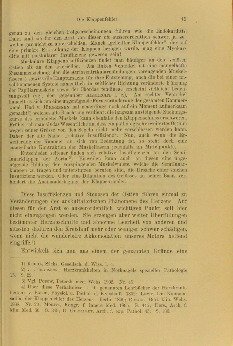 genau zu den gleichen Folgeerscheinungen führen wie die Endokarditis. Dann sind sie für den Arzt von dieser oft ausserordentlich schwer, ja zu- weilen gar nicht zu unterscheiden. Manch „geheilter Klappenfehler“, der auf eine primäre Erkrankung der Klappen bezogen wurde, mag eine Myokar- ditis mit muskulärer Insuffizienz gewesen sein! Muskuläre Klappeninsuffizienzen findet man häufiger an den venösen Ostien als an den arteriellen. Am linken Ventrikel ist eine mangelhafte Zusamraenziehung der die Atrioventrikularmündungen verengenden Muskel- fasern ') gewiss die Hauptursache für ihre Entstehung, auch die bei einer un- vollkommenen Systole namentlich in seitlicher Richtung veränderte Führung der Papillarmuskeln sowie der Chordae tendineae erscheint vielleicht bedeu- tungsvoll (vgl. dem gegenüber Alurecht 1. c.). Am rechten Ventrikel handelt es sich um eine ungenügendeFormveränderung der gesamten Kammer- wand. Und V. JÜRGENSEN hat neuerdings noch auf ein Moment aufmerksam gemacht^) welches alle Beachtung verdient: die langsam ansteigende Zuckungs- kurve des ermüdeten Muskels kann ebenfalls den Klappenschluss erschweren. Früher sah man als das Wesentliche an, dass ein pathologisch erweitertes Ostium wegen seiner Grösse von den Segeln nicht mehr verschlossen werden kann. Daher der alte Käme „relative Insuffizienz“. Nun, auch wenn die Er- weiterung der Kammer an sich von Bedeutung ist, so steht doch eine mangelhafte Kontraktion der Muskelfasern jedenfalls im Mittelpunkte. Entschieden seltener finden sich relative Insuffizienzen an den Semi- luiiarklappen der Aorta.Bisweilen kann auch an diesen eine unge- nügende Bildung der vorspingenden ]\Iuskelwülste, welche die Semilunar- klappen zu tragen und unterstützen berufen sind, die Ursache einer solchen Insuffizienz werden. Oder eine Dilatation des Gefässes an seiner Basis ver- hindert die Aneinanderlegung der Klai)penränder. Diese Insuffizienzen und Stenosen der Ostien fuhren einmal zu Veränderungen der auskultatorischen Pliänomene des Herzens. Auf diesen für den Arzt so ausserordentlich wichtigen Punkt soll hier nicht eingegangen werden. Sie erzeugen aber weiter Überfüllungen bestimmter Herzabschuitte und abnorme Leerheit von anderen und müssten dadurch den Kreislauf mehr oder weniger schwer schädigen, wenn nicht die wunderbare Akkomodation unseres Motors helfend eingriffe.^) Entwickelt sicli nun aus einem der genannten Gründe eine 1) Kiiehl, Sachs. Gesellsch. d. Wiss. 1. c. 2) V. JÜRGENSEN, Herzkrankheiten in Nothnagels spezieller Pathologie 15. S. 22. 3) ygl. Popow, Petersb. mecl. Wehs. 1902. Nr. 45. 4) Über diese Verhältnisse s. d. genannten Lehrbücher der Herzkrank- heiten; V. B.vsch, Physiol. u. Pathol. d. Kreislaufs. 1892; Lewy, Die Kompen- sation der Klappenfehler des Herzens. Berlin 1890; Riegel, Berl. klin. Wehs. 1888. Nr. 20; Moritz, Kongr. f innere Med, 1895. S. 445; Ders., Arch. f. klin. Med. 66. S. 349; D. GEiur.\RDT, Arch. f. exp. Pathol. 45. S. 186.