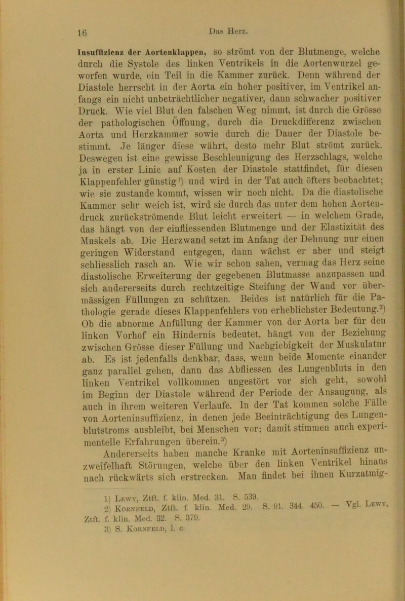 Insuffizienz der Aortenklappen, SO strömt von der Blutnienge, welche durch die Systole des linken Ventrikels in die Aortenwurzel ge- worfen wurde, ein Teil in die Kammer zurück. Denn während der Diastole herrscht in der Aorta ein hoher positiver, im Ventrikel an- fangs ein nicht unbeträchtlicher negativer, dann schwacher positiver Druck. Wie viel Blut den falschen Weg nimmt, ist durch die Grösse der pathologischen Öffnung, durch die Druckdifferenz zwischen Aorta und Herzkammer sowie durch die Dauer der Diastole be- stimmt. Je länger diese währt, desto mehr Blut strömt zurück. Deswegen ist eine gewisse Beschleunigung des Herzschlags, welche ja in erster Linie auf Kosten der Diastole stattfindet, für diesen Klappenfehler günstig0 und wird in der Tat auch öfters beobachtet; wie sie zustande kommt, wissen wir noch nicht. Da die diastolische Kammer sehr weich ist, wird sie durch das unter dem hohen Aorten- druck zurückströmende Blut leicht erweitert — in welchem Grade, das hängt von der einfiiessenden Blutmenge und der Elastizität des Muskels ab. Die Herzwand setzt im Anfang der Dehnung nur einen geringen Widerstand entgegen, dann wächst er aber und steigt schliesslich rasch an. Wie wir schon sahen, vermag das Herz seine diastolische Erweiterung der gegebenen Blutmasse anzupassen und sich andererseits durch rechtzeitige Steifung der Wand vor über- mässigen Füllungen zu schützen. Beides ist natürlich für die Pa- thologie gerade dieses Klappenfehlers von erheblichster Bedeutung.^) Ob die abnorme Anfüllung der Kammer von der Aorta her für den linken Vorhof ein Hindernis bedeutet, hängt von der Beziehung zwischen Grösse dieser Füllung und Nachgiebigkeit der Muskulatur ab. Es ist jedenfalls denkbar, dass, wenn beide Momente einander ganz parallel gehen, dann das Abfliessen des Lungenbluts in den linken Ventrikel vollkommen ungestört vor sich geht, sowohl im Beginn der Diastole während der Periode der Ansaugung, als auch in ihrem weiteren Verlaufe. In der Tat kommen solche Fälle von Aorteninsuffizienz, in denen jede Beeinträchtigung des Lungen- blutstroms ausbleibt, bei Menschen vor; damit stimmen auch expeii- mentelle Erfahrungen überein. Andererseits haben manche Kranke mit Aorteninsuffizienz un- zweifelhaft Störungen, welche über den linken Ventrikel hinaus nach rückwärts sich erstrecken. Man findet bei ihnen Kurzatmig- 1) Lkwy, Ztft. f. klin. Med. 31. B. 539. 2) Kohnkki-d, Ztft. f. klin. Med. 29. S. 01. 344. 450. - Vgl. Lewy, Ztft. f. klin. Med. 32. B. 379. 3) S. Koknfei.d, 1. c.