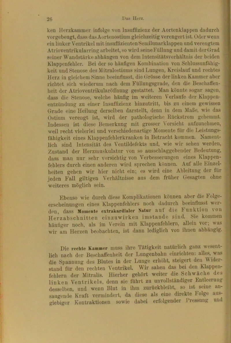 ken Herzkammer infolge von Insuffizienz der Aortenklappen dadurch 9 vorgebeugt, dass das Aortenostium gleichzeitig verengert ist. Oder wenn I ein linker Ventrikel mit insuffizienten Semilunarklappen und verengtem I Atrioventrikularring arbeitet, so wird seineFüllung und damit derOrad I seiner Wandstärke abhängen von dem Intensitätsverhältnis der beiden 1 Klappenfehler. Bei der so häufigen Kombination von Schlussunfähig- i keit und Stenose des Mitralostiums sind Lungen, Kreislauf und rechtes I Herz in gleichem Sinne beeintlusst, die Grösse der linken Kammer aber I richtet sich wiederum nach dem Füllungsgrade, den die Beschaften- 1 heit der Atrioventrikularöffnung gestattet. Man könnte sogar sagen, 1 dass die Stenose, welche häufig im weiteren Verlaufe der Klapi)en- I entzündung zu einer Insuffizienz hinzutritt, bis zu einem gewissen I Grade eine Heilung derselben darstellt, denn in dem Maße, wie das 1 Ostium verengt ist, wird der pathologische Rückstrom gehemmt. I Indessen ist diese Bemerkung mit grosser Vorsicht aufzunehmen, 1 weil recht vielerlei und verschiedenartige Momente für die Leistlings- | fähigkeit eines Klappenfehlerkranken in Betracht kommen. Nament- | lieh sind Intensität des Ventildefekts und, wie wir sehen werden, | Zustand der Herzmuskulatur von so ausschlaggebender Bedeutung, I dass man nur sehr vorsichtig von Verbesserungen eines Klappen- | fehlers durch einen anderen wird sprechen können. Auf alle Einzel- | heiten gehen wir hier nicht ein; es wird eine Ableitung der für 1 jeden Fall gütigen Verhältnisse aus dem früher Gesagten ohne j weiteres möglich sein. | Ebenso wie durch diese Komplikationen können aber die Folge- j erscheinungen eines Klappenfehlers noch dadurch beeinflusst wer- 1 den, dass Momente extrakardialer Natur aut die h iinktion von I Herzabschnitten einzuwirken imstande sind. Sie kommen | häufiger noch, als im Verein mit Klappenfehlern, allein vor; was 1 wir am Herzen beobachten, ist dann lediglich von ihnen abhängig. | Die reckte Kammer muss ihre Tätigkeit natürlich ganz wesent- lich nach der Beschatfenheit der Lungenbahn einrichten: alles, was die Spannung des Blutes in der Lunge erhöht, steigert den M idei- stand für den rechten Ventrikel. WTr sahen das bei den Klappen- fehlern der Mitralis. Hierher gehört weiter die Schwäche des linken Ventrikels, denn sie führt zu unvollständiger Entleerung desselben, und wenn Blut in ihm zurückbleibt, so ist seine an- saugende Kraft vermindert, da diese als eine direkte Folge aus- giebiger Kontraktionen sowie dabei erfolgender ITessung und