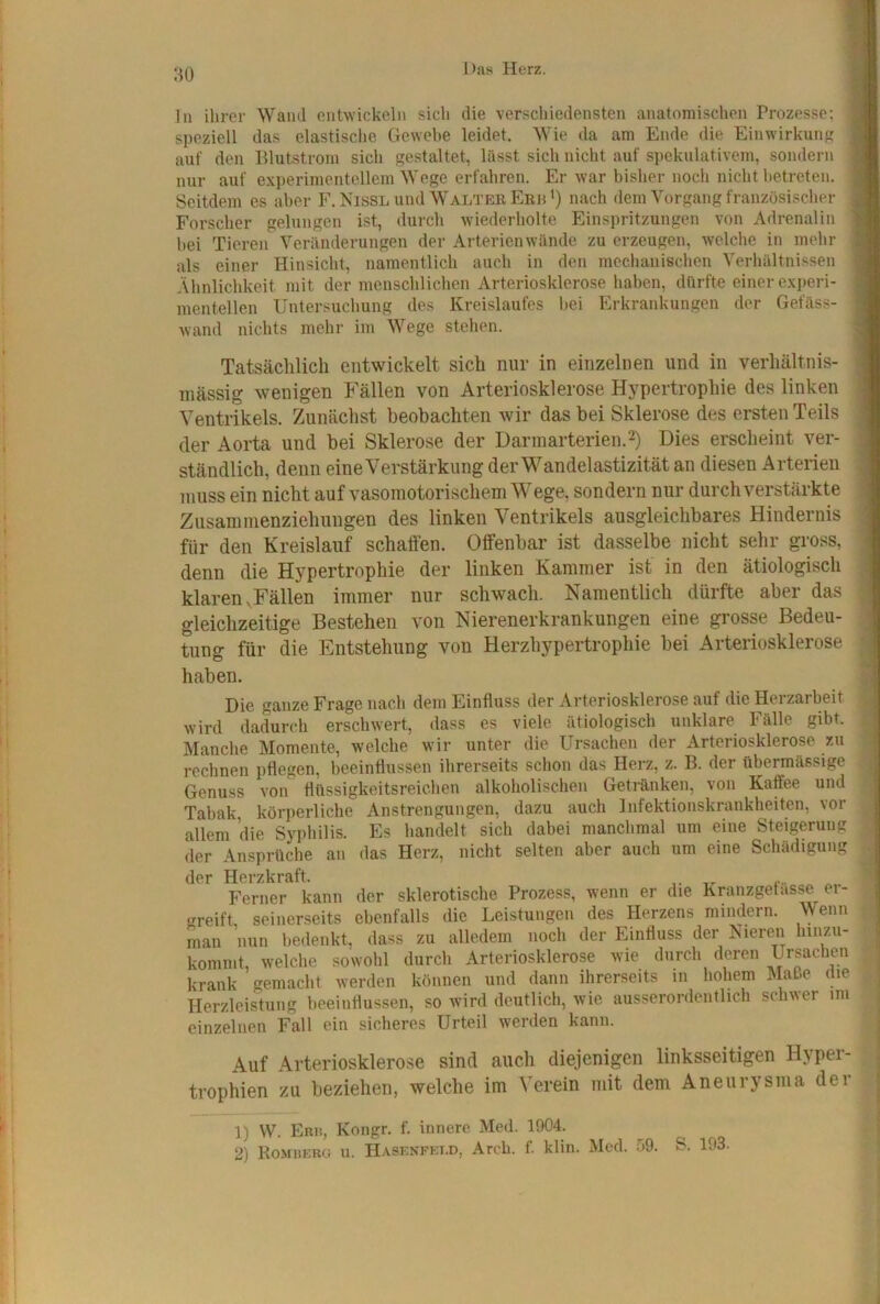 ln ihrer Wand entwickeln sich die verschiedensten anatomischen Prozesse; speziell das elastische Gewehe leidet. Wie da am Ende die Einwirkung auf den Blutstrom sich gestaltet, hisst sich nicht auf spekulativem, sondern nur auf experimentellem Wege erfahren. Er war bisher noch nicht betreten. Seitdem es aber F.Eissl und Walter Erb') nach dem Vorgang französischer Forscher gelungen ist, durch wiederholte Einspritzungen von Adrenalin hei Tieren Veränderungen der Arterien wände zu erzeugen, welche in mehr als einer Hinsicht, namentlich auch in den mechanischen Verhältnissen Ähnlichkeit mit der menschlichen Arteriosklerose haben, dürfte einer e.xperi- mentellen Untersuchung des Kreislaufes bei Erkrankungen der Gefäss- wand nichts mehr im Wege stehen. Tatsächlich entwickelt sich niiT in einzelnen und in verhältnis- mässig wenigen Fällen von Arteriosklerose Hypertrophie des linken Ventrikels. Zunächst beobachten wir das bei Sklerose des ersten Teils der Aorta und bei Sklerose der Darmarterien.^) Dies erscheint ver- ständlich, denn eine Verstärkung der Wandelastizität an diesen Arterien muss ein nicht auf vasomotorischem Wege, sondern nur durch verstärkte Zusammenziehuugen des linken Ventrikels ausgleichbares Hindernis für den Kreislauf schaffen. Offenbar ist dasselbe nicht sehr gross, denn die Hypertrophie der linken Kammer ist in den ätiologisch klaren .Fällen immer nur schwach. Namentlich dürfte aber das gleichzeitige Bestehen von Nierenerkrankungen eine grosse Bedeu- tung für die Entstehung von Herzhypertrophie bei Arteriosklerose haben. Die ganze Frage nach dem Einfluss der Arteriosklerose auf die Herzarbeit wird dadurch erschwert, dass es viele ätiologisch unklare Fälle gibt. Manche Momente, welche wir unter die Ursachen der Arteriosklerose zu rechnen pflegen, beeinflussen ihrerseits schon das Herz, z. B. der übermässige Genuss von flüssigkeitsreiehen alkoholischen Getränken, von Kaffee und Tabak, körperliche Anstrengungen, dazu auch Infektionskrankheiten, vor allem die Syphilis. Es handelt sich dabei manchmal um eine Steigerung der Ansprüche an das Herz, nicht selten aber auch um eine Schädigung der Herzkraft. f. Ferner kann der sklerotische Prozess, wenn er die Kranzgetasse ei- greift seinerseits ebenfalls die Leistungen des Herzens mindern. Wenn man nun bedenkt, dass zu alledem noch der Einfluss der Nieren lunzu- kommt, welche sowohl durch Arteriosklerose wie durch deren Ursachen krank gemacht werden können und dann ihrerseits in hohem Maße die Herzleistung beeinflussen, so wird deutlich, wie ausserordentlich schwer im einzelnen Fall ein sicheres Urteil werden kann. Auf Arteriosklero.se sind auch diejenigen linksseitigen Hyper- trophien zu beziehen, welche im Verein mit dem Aneurysma dei 1) W. Ebu, Kongr. f. innere Med. 1904. 2) KoMiiERCi u. Hasenfei.d, Arch. f. klin. Med. .99. S. 193.