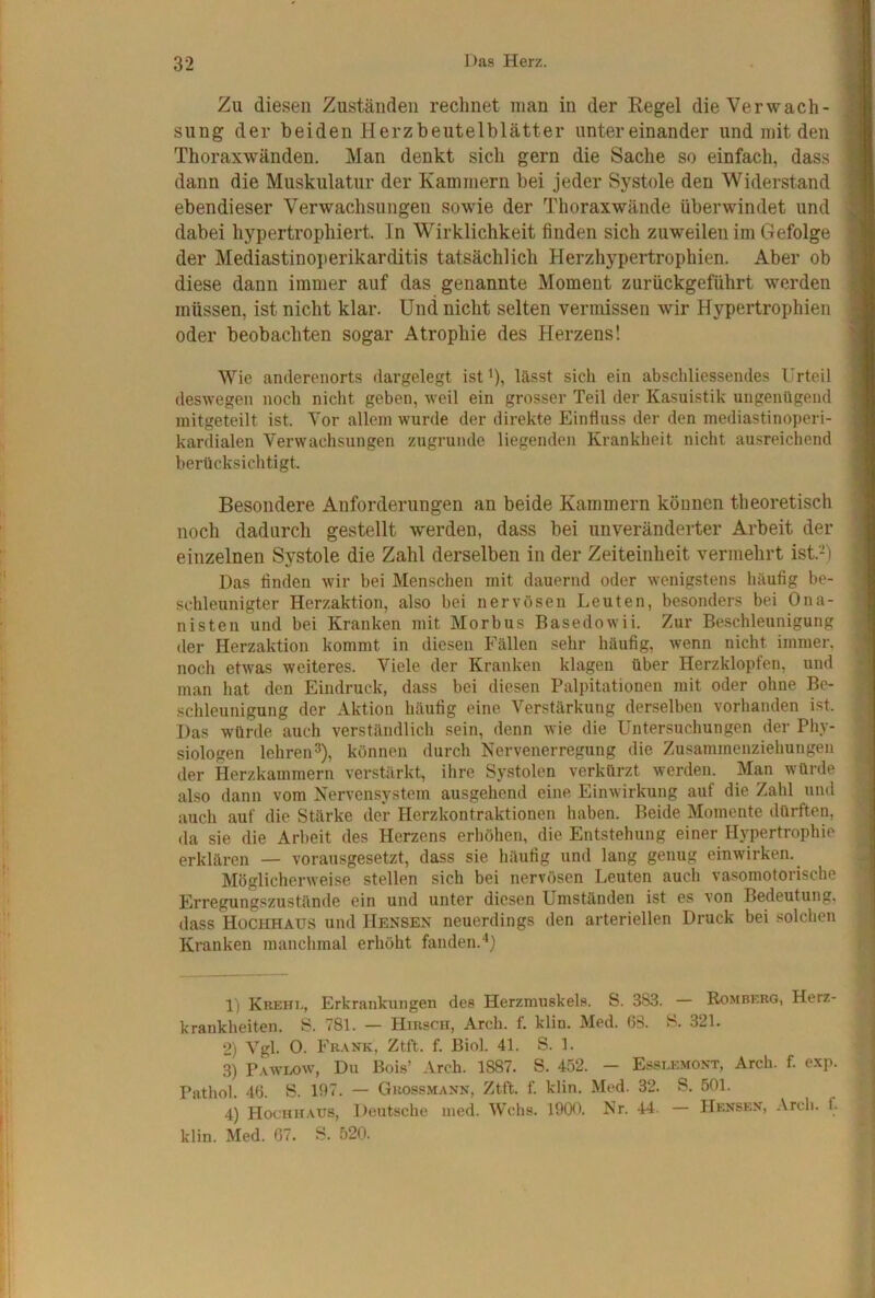 Zu diesen Zuständen rechnet man in der Regel die Verwach- sung der beiden Herzbeutelblätter untereinander und mit den Thoraxwänden. Man denkt sich gern die Sache so einfach, das.s dann die Muskulatur der Kammern bei jeder Systole den Widerstand ebendieser Verwachsungen sowie der Thoraxwände überwindet und dabei hypertrophiert. In Wirklichkeit finden sich zuweilen im Gefolge der Mediastinoperikarditis tatsächlich Herzhypertrophien. Aber ob diese dann immer auf das genannte Moment zurückgeführt werden müssen, ist nicht klar. Und nicht selten vermissen wir Hypertrophien oder beobachten sogar Atrophie des Herzens! Wie anderenorts dargelegt ist^), lässt sich ein abschliessendes Urteil deswegen noch nicht geben, weil ein grosser Teil der Kasuistik ungenügend mitgeteilt ist. Vor allem wurde der direkte Einfluss der den mediastinoperi- kardialen Verwachsungen zugrunde liegenden Krankheit nicht ausreichend berücksichtigt. Besondere Anforderungen an beide Kammern können theoretisch noch dadurch gestellt werden, dass bei unveränderter Arbeit der einzelnen Systole die Zahl derselben in der Zeiteinheit vermehrt ist.-) Das finden wir bei Menschen mit dauernd oder wenigstens häufig be- schleunigter Herzaktion, also bei nervösen Leuten, besonders bei Ona- nisten und bei Kranken mit Morbus Basedowii. Zur Be.schleunigung der Herzaktion kommt in diesen Fällen sehr häufig, wenn nicht immer, noch etwas weiteres. Viele der Kranken klagen über Herzklopfen, und man hat den Eindruck, dass bei diesen Palpitationen mit oder ohne Be- schleunigung der Aktion häufig eine Verstärkung derselben vorhanden ist. Das würde auch verständlich sein, denn wie die Unter,suchungen der Phy- siologen lehren^), können durch Nervenerregung die Zusammenziehungen der Herzkammern verstärkt, ihre Systolen verkürzt werden. Man würde also dann vom Nerven.system ausgehend eine Einwirkung auf die Zahl und auch auf die Stärke der Herzkontraktionen haben. Beide Momente dürften, da sie die Arbeit des Herzens erhöhen, die Entstehung einer Hypertrophie erklären — vorausgesetzt, dass sie häufig und lang genug einwirken. Möglicherweise stellen sich bei nervösen Leuten auch vasomotorische Erregungszustände ein und unter diesen Umständen ist es von Bedeutung, dass Hochhaus und Hensex neuerdings den arteriellen Druck bei solchen Kranken manchmal erhöht fanden.^) 1) Krehi,, Erkrankungen des Herzmuskels. S. 383. — Romberg, Herz- krankheiten. S. 781. — Hirsch, Arch. f. klin. Med. 63. H. 321. 2) Vgl. O. Frank, Ztft. f. Biol. 41. S. 1. 3) Pawlow, Du Bois’ Arch. 1887. S. 452. - Esseemont, Arch. f. exp. Pathol. 46. S. 197. — Guossmann, Ztft. f. klin. Med. 32. S. 501. 4) Hochhaus, Deutsche ined. Wehs. 1900. Nr. 44. — Hensen, Arch. f. klin. Med. 67. S. 520.