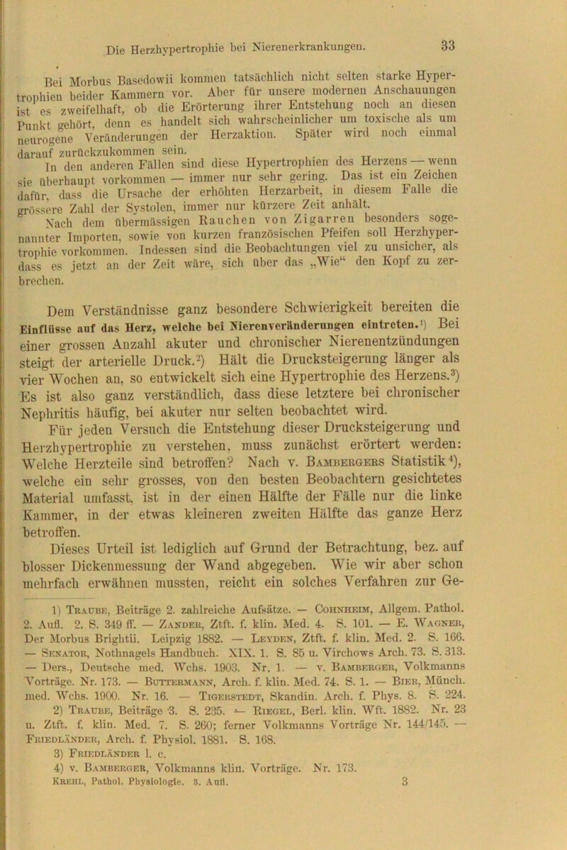 Bei Morbus Basedowii kommen tatsächlich nicht selten starke Hyper- trophien beider Kammern vor. Aber für unsere modernen Anschauungen ist es zweifelhaft, ob die Erörterung ihrer Entstehung noch an diesen Punkt gehört denn es handelt sich wahrscheinlicher um toxische als um neurogene Veränderungen der Herzaktion. Später wird noch einmal darauf zurnckzukommen sein. In den anderen Fällen sind diese Hypertrophien des Herzens — wenn sie überhaupt Vorkommen — immer nur sehr gering. Das ist ein Zeichen dafür, dass die Ursache der erhöhten Herzarbeit, in diesem Falle die grössere Zahl der Systolen, immer nur kürzere Zeit anhält. Nach dem übermässigen Rauchen von Zigarren besonders soge- nannter Importen, sowie von kurzen französischen Pfeifen soll Herzhjper- trophie Vorkommen. Indessen sind die Beobachtungen viel zu unsicher, als dass es jetzt an der Zeit wäre, sich über das „Wie den Kopf zu zer- brechen. Dem Verständnisse ganz besondere Schwierigkeit bereiten die Einflüsse auf das Herz, welche bei KierenVeränderungen eintreteuU) Bei einer grossen Anzahl akuter und chronischer Nierenentzündungen steigt, der arterielle Druck.2) Hält die Drucksteigerung länger als vier Wochen an, so entwickelt sich eine Hypertrophie des Herzens.3) Es ist also ganz verständlich, dass diese letztere bei chronischer Nephritis häufig, bei akuter nur selten beobachtet wird. Für jeden Versuch die Entstehung dieser Drucksteigerung und Herzhypertrophie zu verstehen, muss zunächst erörtert werden: Welche Herzteile sind betroffen? Nach v. Bambergeks Statistik'*), welche ein sehr grosses, von den besten Beobachtern gesichtetes Material umfasst, ist in der einen Hälfte der Fälle nur die linke Kammer, in der etwas kleineren zweiten Hälfte das ganze Herz betroffen. Dieses Urteil ist lediglich auf Grund der Betrachtung, bez. auf blosser Dickenmessung der Wand abgegeben. Wie wir aber schon mehrfach erwähnen mussten, reicht ein solches Verfahren zur Ge- 1) Traube, Beiträge 2. zahlreiche Aufsätze. — Cohnhbim, Allgem. Pathol. 2. AuÜ. 2. S. 349 ff. — Zander, Ztft. f. klin. Med. 4. S. 101. — E. Wagner, Der Morbus Brightii. Leipzig 1882. — Leyden, Ztft. f. klin. Med. 2. S. 166. — Senator, Nothnagels Handbuch. XIX. 1. S. 85 u. Virchows Arch. 73. S. 313. — Ders., Deutsche med. Wehs. 1903. Nr. 1. — v. Bamberger, Volkmanns V’^orträge. Nr. 173. — Buttermann, Arch. f. klin. Med. 74. S. 1. — Bier, Münch, ined. Wehs. 1900. Nr. 16. — Tiqerstedt, Skandin. xirch. f. Phys. 8. B. 224. 2) Traube, Beiträge ‘3. S. 2.35. Riegee, Berl. klin. Wft. 1882. Nr. 23 u. Ztft. f. klin. Med. 7. S. 260; ferner Volkmanns Vorträge Nr. 144/145. — Fuiedländek, Arch. f. Physiol. 1881. S. 168. 3) Friedeänder 1. c. 4) V. Bamberger, Volkmanns klin. Vorträge. Nr. 173. Krehl, Pathol. Physiologie. 3. Aufl. 3