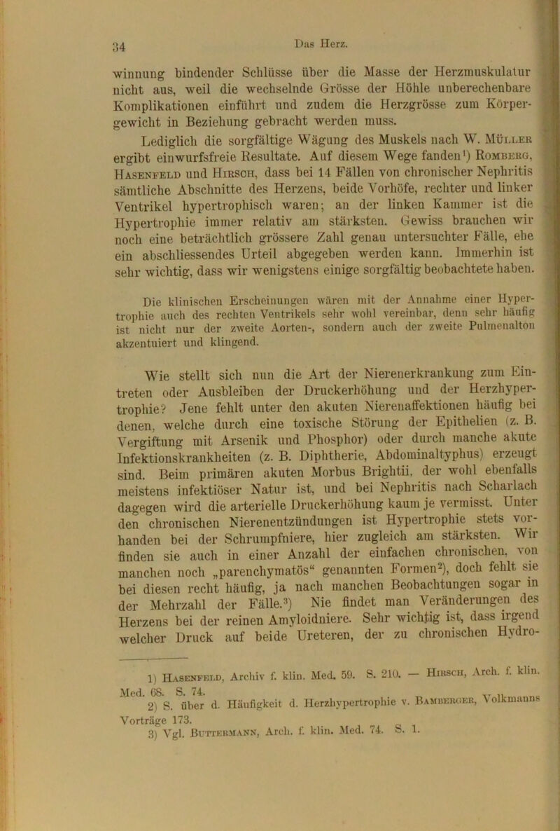 :\4 winuuiig bindender Schlüsse über die Masse der Herzmuskulalur nicht aus, weil die wechselnde Grösse der Höhle unberechenbare Komplikationen einführt und zudem die Herzgrösse zum Körper- gewicht in Beziehung gebracht werden muss. Lediglich die sorgfältige Wägung des Muskels nach W. Müni-ER ergibt einwurfsfreie Resultate. Auf diesem Wege fandeiH) Romberg, Hasenfeld und Hirsch, dass bei 14 Fällen von chronischer Nephritis sämtliche Abschnitte des Herzens, beide Vorhöfe, rechter und linker Ventrikel hypertrophisch waren; an der linken Kammer ist die Hypertrophie immer relativ am stärksten. Gewiss brauchen wir noch eine beträchtlich grössere Zahl genau untersuchter Fälle, ehe ein abschliessendes Urteil abgegeben werden kann. Immerhin ist sehr wichtig, dass wir wenigstens einige sorgfältig beobachtete haben. Die klinischen Erscheinungen wären mit der Annahme einer Hyper- trophie auch des rechten Ventrikels sehr wohl vereinbar, denn sehr häufig ist nicht nur der zweite Aorten-, sondern auch der zweite Pulmenalton akzentuiert und klingend. Wie stellt sich nun die Art der Nierenerkrankung zum Ein- ; treten oder Ausbleiben der Druckerhöhung und der Herzhyper- ; trophie? Jene fehlt unter den akuten Nierenaffektionen häufig bei denen, welche durch eine toxische Störung der Epithelien (z. B. Vergiftung mit Arsenik und Phosphor) oder durch manche akute Infektionskrankheiten (z. B. Diphtherie, Abdominaltyphus) erzeugt sind. Beim primären akuten Morbus Brightii, der wohl ebenfalls . meistens infektiöser Natur ist, und bei Nephritis nach Scharlach dagegen wird die arterielle Druckerhöhung kaum je vermisst. Unter ^ den chronischen Nierenentzündungen ist Hypertrophie stets voi- banden bei der Schrumpfniere, hier zugleich am stärksten. Wir finden sie auch in einer Anzahl der einfachen chronischen, \on -j manchen noch „parenchymatös“ genannten Formen2), doch fehlt sm bei diesen recht häufig, ja nach manchen Beobachtungen sogar in der Mehrzahl der Fälle.») Nie findet man Veränderungen des Herzens bei der reinen Amyloidniere. Sehr wichtig ist, dass irgend welcher Druck auf beide Ureteren, der zu chronischen Hydio- D Hasenfeod, Archiv f. klin. Med. 59. S. 210. - Hirsch, Arch. f. klin. \Xc(l 68 S 7^ ^ 2) S. über d. Häufigkeit d. Herzhypertrophie v. Bamijekoek, Volkmanns V'’orträge 173. 3) Vgl. Buttermann, Arch. f. klin. Med. 74. S. 1.
