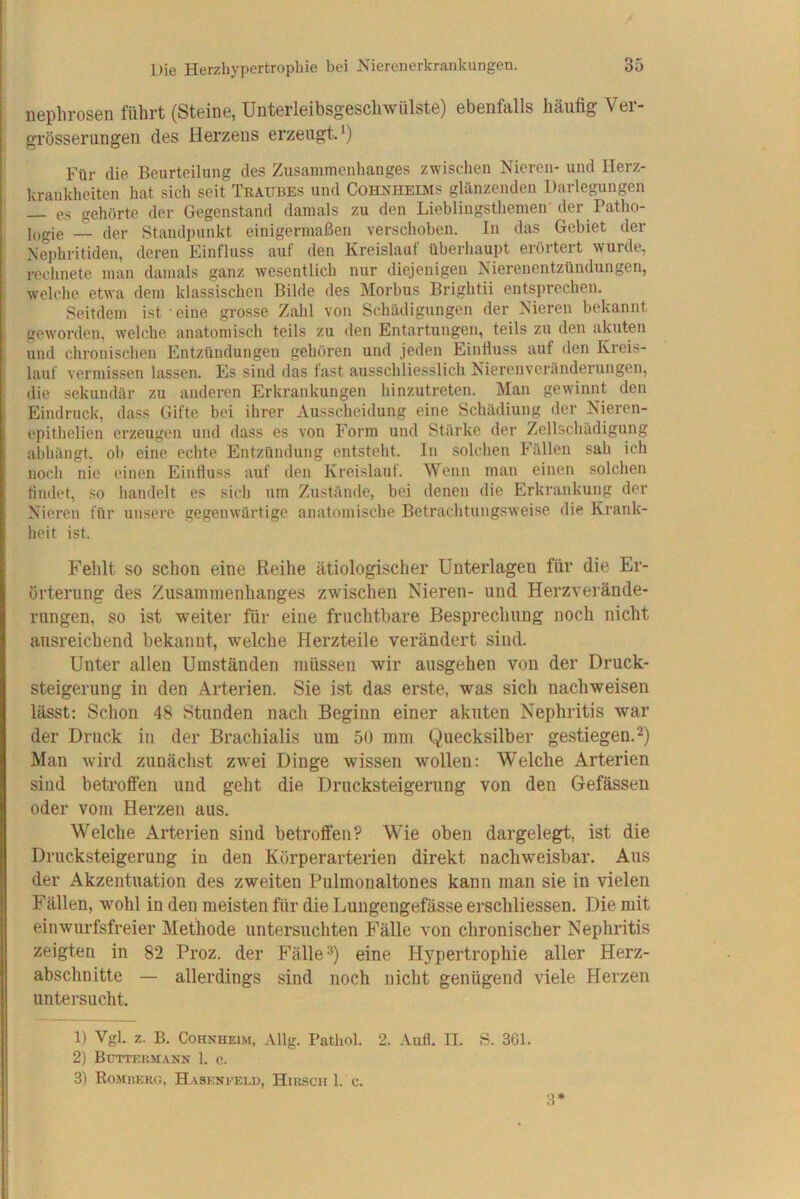 iieplirosBn führt (Steine, Unterleibsgeschwülste) ebenfcills häufig Vei- grösserungen des Herzens erzeugt.*) Für die Beurteilung des Zusammenhanges zwischen Nieren- und Herz- krankheiten hat sich seit Traubes und Cohkheims glänzenden Darlegungen — es gehörte der Gegenstand damals zu den Lieblingsthemen'der Patho- jjigie — der Standpunkt einigermaßen verschoben. In das Gebiet der Nephritiden, deren Einfluss auf den Kreislauf überhaupt erörtert wurde, rechnete man damals ganz wesentlich nur diejenigen Nierenentzündungen, i welche etwa dem klassischen Bilde des Morbus Brightii entsprechen. : Seitdem ist eine grosse Zahl von Schädigungen der Nieren bekannt geworden, welche anatomisch teils zu den Entartungen, teils zu den akuten und chronisclien Entzündungen gehören und jeden Einfluss auf den Kreis- i lauf vermissen lassen. Es sind das fast ausschliesslich Nieronveränderungeu, die sekundär zu anderen Erkrankungen hinzutreten. Man gewinnt den i Eindruck, dass Gifte bei ihrer Ausscheidung eine Schädiung der Nieren- epithelien erzeugen und dass es von Form und Stärke der Zellschädigung abhängt, ob eine echte Entzündung entstellt. In solchen b’ällen sah ich noch nie einen Einfluss auf den Kreislauf. Wenn man einen solchen findet, so handelt es sich um Zustände, bei denen die Erkrankung der Nieren für unsere gegenwärtige anatomische Betrachtungsweise die Krank- heit ist. Fehlt so schon eine Reihe ätiologischer Unterlagen für die Er- örterung des Zusammenhanges zwischen Nieren- und Herzverände- rungen, so ist weiter für eine fruchtbare Besprechung noch nicht ausreichend bekannt, welche Herzteile verändert sind. Unter allen Umständen müssen wir ausgehen von der Druck- steigerung in den Arterien. Sie ist das erste, was sich nachweisen lässt; Schon 48 Stunden nach Beginn einer akuten Nephritis war der Druck in der Brachialis um 50 mm Quecksilber gestiegen.^) Man wird zunächst zwei Dinge wissen wollen: Welche Arterien sind betroffen und geht die Drucksteigerung von den Gefässen oder vom Herzen aus. Welche Arterien sind betroffen? Wie oben dargelegt, ist die Drucksteigerung in den Körperarterien direkt nachweisbar. Aus der Akzentuation des zweiten Pulmoualtones kann man sie in vielen Fällen, wohl in den meisten für die Lungengefässe erscliliessen. Die mit einwurfsfreier Methode untersuchten Fälle von chronischer Nephritis zeigten in 82 Proz. der Fälle eine Hypertrophie aller Herz- abschnitte — allerdings sind noch nicht genügend viele Herzen untersucht. 1) Vgl. z. B. Cohnheim, Allg. Pathol. 2. Aufl. II. S. 301. 2) BüTTIOtMANN 1. C. 3) Romuerg, Haseni'eld, Hirsch 1. c. 3*