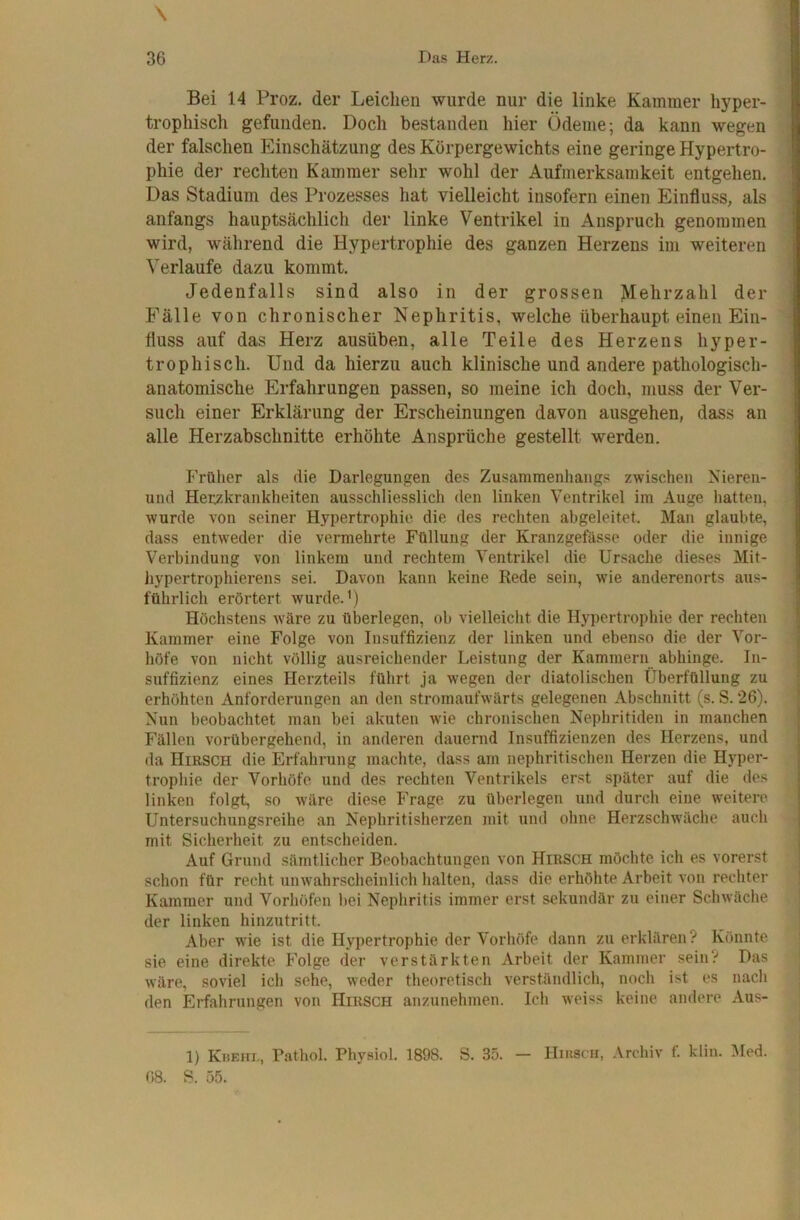 \ Bei 14 Proz. der Leichen wurde nur die linke Kammer hyper- trophisch gefunden. Doch bestanden hier Ödeme; da kann wegen der falschen Einschätzung des Körpergewichts eine geringe Hypertro- phie der rechten Kammer sehr wohl der Aufmerksamkeit entgehen. Das Stadium des Prozesses hat vielleicht insofern einen Einfluss, als anfangs hauptsächlich der linke Ventrikel in Anspruch genommen wird, während die Hypertrophie des ganzen Herzens im weiteren Verlaufe dazu kommt. Jedenfalls sind also in der grossen >Iehrzahl der Fälle von chronischer Nephritis, welche überhaupt einen Ein- fluss auf das Herz ausüben, alle Teile des Herzens hyper- trophisch. Und da hierzu auch klinische und andere pathologisch- anatomische Erfahrungen passen, so meine ich doch, muss der Ver- such einer Erklärung der Erscheinungen davon ausgehen, dass an alle Herzabschnitte erhöhte Ansprüche gestellt werden. Früher als die Darlegungen des Zusammenhangs zwischen Nieren- und Herzkrankheiten ausschliesslich den linken Ventrikel im Auge hatten, wurde von seiner Hypertrophie die des rechten abgeleitet. Man glaubte, dass entweder die vermehrte Füllung der Kranzgefässe oder die innige Verbindung von linkem und rechtem Ventrikel die Ursache dieses Mit- hypertrophierens sei. Davon kann keine Rede sein, wie anderenorts aus- führlich erörtert wurde.’) Höchstens wäre zu überlegen, ob vielleicht die Hypertrophie der rechten Kammer eine Folge von Insuffizienz der linken und ebenso die der Vor- höfe von nicht völlig ausreichender Leistung der Kammern abhinge. In- suffizienz eines Herzteils führt ja wegen der diatolischen Überfüllung zu erhöhten Anforderungen an den stromaufwärts gelegenen Abschnitt (s. S. 26). Nun beobachtet man bei akuten wie chronischen Nephritiden in manchen Fällen vorübergehend, in anderen dauernd Insuffizienzen des Herzens, und da Hirsch die Erfahrung machte, dass am nephritischen Herzen die Hyper- trophie der Vorhöfe und des rechten Ventrikels erst später auf die des linken folgt, so wäre diese Frage zu überlegen und durch eine weitere Untersuchungsreihe an Nephritisherzen mit und ohne Herzschwäche auch mit Sicherheit zu entscheiden. Auf Grund sämtlicher Beobachtungen von Hirsch möchte ich es vorerst schon für recht unwahrscheinlich halten, dass die erhöhte Arbeit von rechter Kammer und Vorhöfen hei Nephritis immer erst sekundär zu einer Schwäche der linken hinzutritt. Aber wie ist die Hypertrophie der Vorhöfe dann zu erklären? Könnte sie eine direkte Folge der verstärkten Arbeit der Kammer sein? Das wäre, soviel ich sehe, weder theoretisch verstiindlich, noch ist es nach den Erfahrungen von Hirsch anzunehmen. Ich weiss keine andere Aus- 1) Khehi., Pathol. Phyaiol. 1898. S. 35. — Hihsch, Archiv f. kiiu. Med. 08. S. 55.