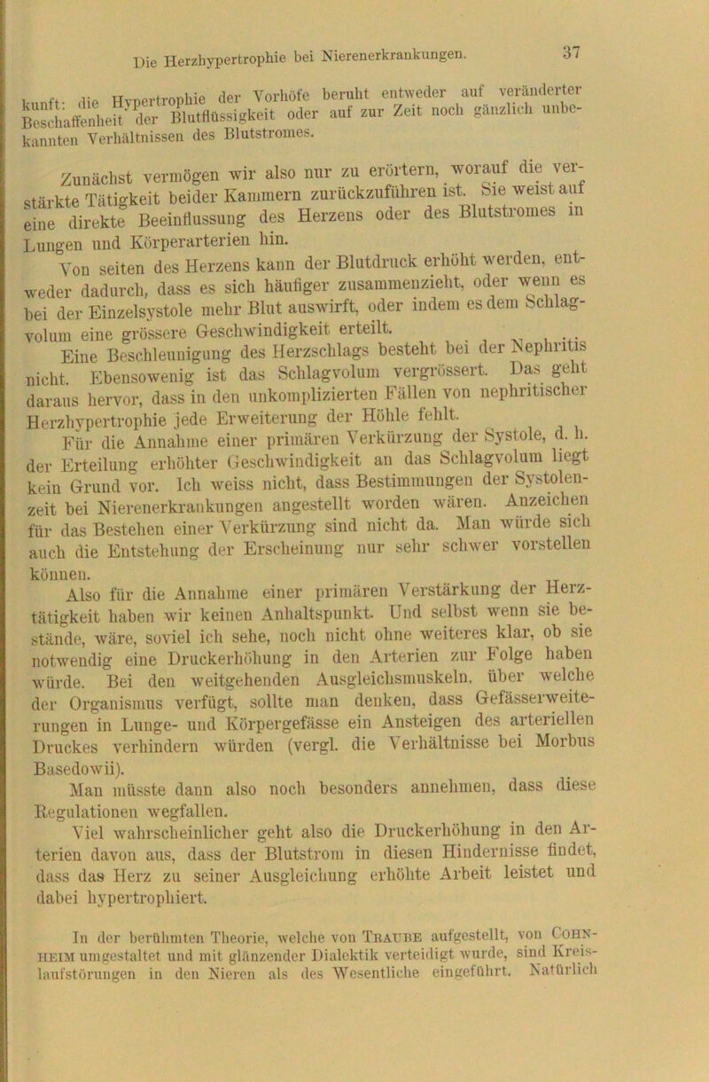 1. „ff. Hvoertrophie der Vorhöfe beruht entweder auf veränderter Beschalfenheit^ der Blutflüssigkeit oder auf zur Zeit noch gänzlich unbe- kannten Verhältnissen des Blutstromes. Zunächst vermögen wir also nur zu erörtern, worauf die ver- stärkte Tätigkeit beider Kammern zurückzufüliren ist. Sie weistaut eine direkte Beeinflussung des Herzens oder des Blutstroines in Lungen und Körperarterien hin. Von seiten des Herzens kann der Blutdruck erliüht werden, ent- weder dadurch, dass es sich häuflger zusammenzieht, oder wenn es bei der Einzelsystole mehr Blut auswirft, oder indem es dem bchlag- volum eine grössere Geschwindigkeit erteilt. . , i •4.* Eine Beschleunigung des Herzschlags besteht bei der Hephritis nicht. Ebensowenig ist das Sclilagvolum vergrössert. Das geht daraus hervor, dass in den unkomplizierten Fällen von nephritischer Herzhypertrophie jede Erweiterung der Höhle fehlt. Für die Annahme einer primären Verkürzung der Systole, d. h. der Erteilung erhöhter Geschwindigkeit an das Schlagvolum liegt kein Grund vor. Ich weiss nicht, dass Bestimmungen der Systolen- zeit bei Nierenerkrankungen augestellt worden wären. Anzeichen für das Bestehen einer Verkürzung sind nicht da. Man würde sich auch die Entstehung der Erscheinung nur sehr schwer vorstellen können. Also für die Annahme einer primären Verstärkung der Herz- tätigkeit haben wir keinen Anhaltspunkt. Und selbst wenn sie be- stände, wäre, soviel ich sehe, noch nicht ohne weiteres klar, ob sie notwendig eine Druckerhöhung in den Arterien zur Folge haben würde. Bei den weitgehenden Ausgleichsmuskeln, über welche der Organismus verfügt, sollte man denken, dass Gefässerweite- rungen in Lunge- und Körpergefässe ein Ansteigen des arteriellen Druckes verhindern w'ürden (vergl. die V erhältnisse bei Morbus Basedowii). Man müsste dann also noch besonders aunehmen, dass diese Regulationen wegfallen. Viel wahrscheinlicher geht also die Druckerhöhung in den Ar- terien davon aus, dass der Blutstrom in diesen Hindernisse findet, dass das Herz zu seiner Ausgleichung erhöhte Arbeit leistet und dabei hypertrophiert. In der berühmten Theorie, welche von Tratthe aufgestellt, von Cohn- heim umgestaltet und mit glänzender Dialektik verteidigt wurde, sind Kreis- laufstörungen in den Nieren als des Wesentliche eingeführt. Natürlich