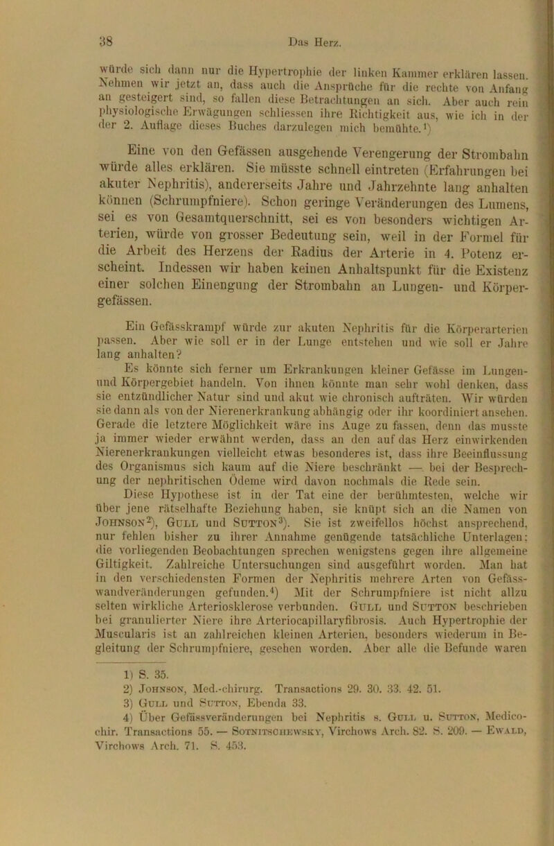würde sich dann nur die Hypertropliie der linken Kammer erklären lassen. iSehmen wir jetzt an, dass auch die Ansprüche für die rechte von Anfang an gesteigert sind, so fallen diese Betrachtungen an sich. Aber auch rein physiologische Erwägungen schliessen ihre Kiciitigkeit aus, wie ich in der der 2. Auflage dieses Buches darzulcgen mich bemühte, i) Eine von den Gefässen ausgehende Verengerung der Stroinbalm würde alles erklären. Sie müsste schnell eintreten (Erfahrungen bei akuter Nephritis), andererseits Jahre und Jahrzehnte lang anhalten können (Schrumpfniere). Schon geringe Veränderungen des Lumens, sei es von Gesamtquerschnitt, sei es von besonders wichtigen Ar- terien, würde von grosser Bedeutung sein, weil in der Formel für die Arbeit des Herzens der Radius der Arterie in 4. Potenz er- scheint. Indessen wir haben keinen Anhaltspunkt für die Existenz einer solchen Einengung der Strombahn an Lungen- und Körper- gefässen. Ein Gefässkrampf würde zur akuten Nephritis für die Körperarterien ])a.ssen. Aber wie soll er in der Lunge entstehen und wie soll er Jahre lang anhalten? Es könnte sich ferner um Erkrankungen kleiner Gefässe im Lungen- imd Körpergebiet handeln. Von ihnen könnte man sehr wohl denken, dass sie entzündlicher Natur sind und akut wie chronisch aufträten. Wir würden sie dann als von der Nierenerkrankung abhängig oder ihr koordiniert ansehen. Gerade die letztere Möglichkeit wäre ins Auge zu fassen, denn das musste ja immer wieder erwähnt werden, dass an den auf das Herz einwirkenden Nierenerkrankungen vielleicht etwas besonderes ist, dass ihre Beeinflussung des Organismus sich kaum auf die Niere beschränkt — bei der Besi)rech- ung der nephritischen Ödeme wird davon nochmals die Rede sein. Diese Hypothese ist in der Tat eine der berühmtesten, welche wir über jene rätselhafte Beziehung haben, sie knüpt sich an die Namen von Johnson^), Gull und Sutton^). Sie ist zweifellos höchst ansprechend, nur fehlen bisher zu ihrer Annahme genügende tatsächliche Unterlagen: die vorliegenden Beobachtungen sprechen wenigstens gegen ihre allgemeine Giltigkeit. Zahlreiche Untersuchungen sind ausgeftihrt worden. Man hat in den verschiedensten Formen der Nephritis mehrere Arten von Gefäss- wandveränderungen gefunden.^) Mit der Schrumpfniere ist nicht allzu selten wirkliche Arteriosklerose verbunden. Gull und Sütton be.schrieben bei granulierter Niere ihre Arteriocapillaryfibrosis. Auch Hypertrophie der Muscularis ist an zahlreichen kleinen Arterien, besonders wiederum in Be- gleitung der Schrumpfniere, gesehen worden. Aber alle die Befunde waren 1) S. 35. 2) Johnson, Med.-chirurg. Transactions 29. 30. 33. 42. 51. 3) Gull und Sutton, Jlbenda 33. 4) Über Getässveränderungen bei Nephritis s. Güi.n u. Sütton, Medico- chir. Transactions 55. — Sotnitschkwsky, Virchows Arch. 82. S. 209. — Ewald, Virchows Arch. 71. S. 4.53.