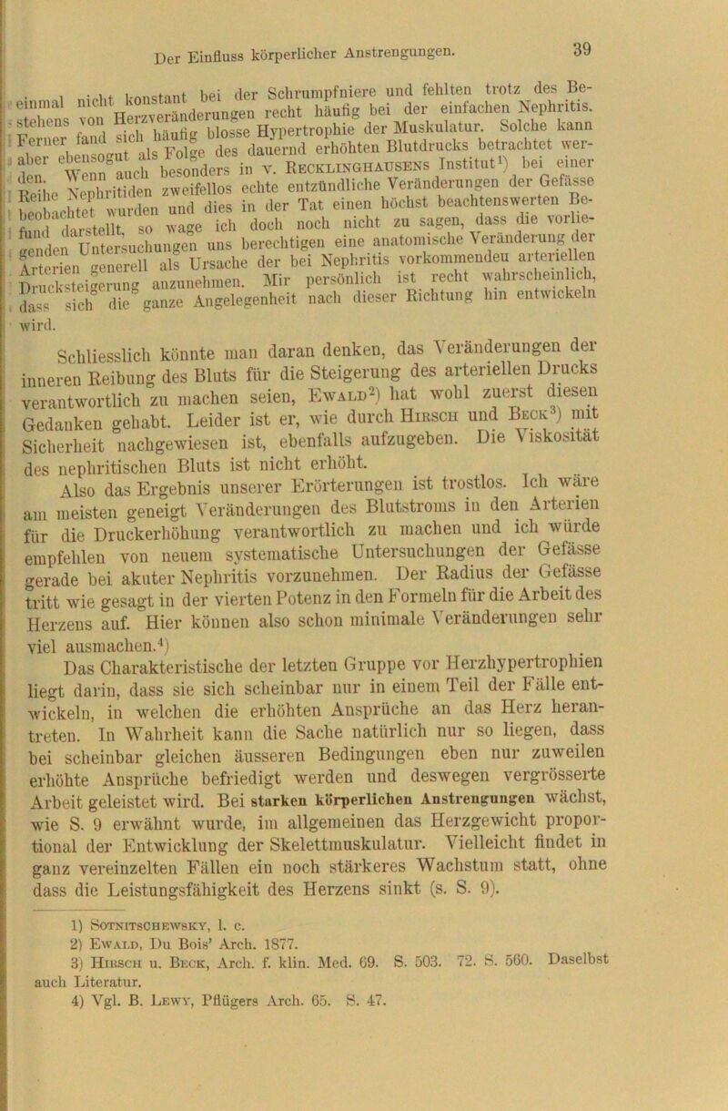 Der Einfluss körperlicher Anstrengungen. 1 konstant bei der Schrnmpfniere und fehlten trotz des Be- einmal nicht jp,.„n„en recht häufig bei der einfachen Nephritis. Stehens von Hypertrophie der Muskulatur. Solche kann aber ^ebensogut als Folge des dauernd erhöhten Blutdrucks betrachtet wer- 1 Wenn auch besonders in v. Recklinghausens Institut ) bei einer iXo ^Xithlen zweifellos echte entzündliche Veränderungen der Gefä^se beol^acMef^ dies in der Tat einen höchst beachtenswerten Be- r V < arstPl t so wa-e ich doch noch nicht zu sagen, dass die vorlie- Sen Untersuchungen uns berechtigen eine anatomische Veräiidei^ng der Arterien generell als Ursache der bei Nephritis vorkominendeu aiteiiellen DnSeigerung anzunehnien. Mir persönlich ist recht wahrscliein mb, dass siclf die ganze Angelegenheit nach dieser Richtung hm entwickeln wird. Schliesslich könnte man daran denken, das V eränderungen dei inneren Keibung des Bluts für die Steigerung des arteriellen Drucks verantwortlich zu machen seien, Ewald^) hat wohl zuerst diesen Gedanken gehabt. Leider ist er, wie durch Hirsch und Beck ) mit Sicherheit nachgewiesen ist, ebenfalls aufzugeben. Die Viskosität des nephritischen Bluts ist nicht erhöht. Also das Ergebnis unserer Erörterungen ist trostlos. Ich wäre am meisten geneigt Veränderungen des Blutstroms in den Aiteilen für die Druckerhöhung verantwortlich zu machen und ich würde empfehlen von neuem systematische Untersuchungen der Gefässe gerade bei akuter Nephritis vorzunehmen. Der Radius der Gefässe tritt wie gesagt in der vierten Potenz in den Formeln für die Arbeit des Herzens auf. Hier können also schon minimale ^ eiändeiungen sein viel ausmachen.‘‘) Das Charakteristische der letzten Gruppe vor Herzhypertrophien liegt darin, dass sie sich scheinbar nur in einem Teil der Fälle ent- wickeln, in welchen die erhöhten Ansprüche an das Herz heian- treten. In Wahrheit kann die Sache natürlich nur so liegen, dass bei scheinbar gleichen äusseren Bedingungen eben nur zuweilen erhöhte Ansprüche befriedigt werden und deswegen vergrösserte Arbeit geleistet wird. Bei starken körperlichen Anstrengungen wächst, wie S. 9 erwähnt wurde, im allgemeinen das Herzgewicht propor- tional der Entwicklung der Skelettmuskulatur. Vielleicht findet in ganz vereinzelten Fällen ein noch stärkeres Wachstum statt, ohne dass die Leistungsfähigkeit des Herzens sinkt (s. S. 9). 1) SOTNITSCHEWSKY, 1. C. 2) Ewald, Du Bois’ Arch. 1877. 3) Hiitscii u. Beck, Arch. f. klin. Med. 69. S. 503. 72. B. 560. Daselbst auch Literatur. 4) Vgl. B. Lewy, Pflügers Arch. 65. B. 47.