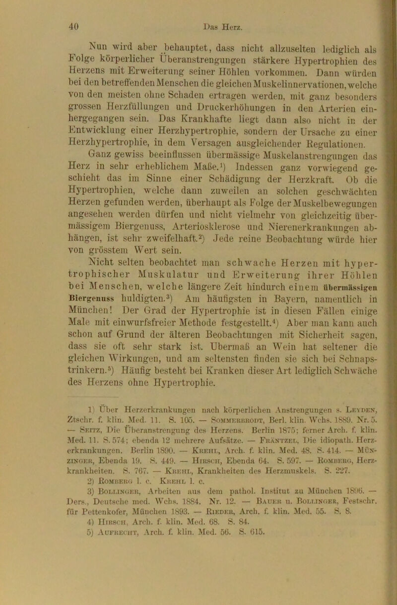 Nun wird aber behauptet, dass nicht allzuselten lediglich als I Folge körperlicher Überanstrengungen stärkere Hypertrophien des I Herzens mit Erweiterung seiner Höhlen Vorkommen. Dann würden 1 bei den betreffenden Menschen die gleichen Muskelinnervationen, welche I von den meisten ohne Schaden ertragen werden, mit ganz besonders I grossen Herzfüllungen und Druckerhöhungen in den Arterien ein- I hergegangen sein. Das Krankhafte liegt dann also nicht in der I Entwicklung einer Herzhypertrophie, sondern der Ursache zu einer I Herzhypertrophie, in dem Versagen ausgleichender Regulationen. I Ganz gewiss beeinflussen übermässige Muskelanstrengungen das I Herz in sehr erheblichem Maße.Indessen ganz vorwiegend ge- I schiebt das im Sinne einer Schädigung der Herzkraft. Ob die I Hypertrophien, welche dann zuweilen an solchen geschwächten I Herzen gefunden werden, überhaupt als Folge der Muskelbewegungen | angesehen werden dürfen und nicht vielmehr von gleichzeitig über- | niässigem Biergenuss, Arteriosklerose und Nierenerkrankungen ab- I hängen, ist sehr zweifelhaft.2) Jede reine Beobachtung würde hier ] von grösstem Wert sein. 1 Nicht selten beobachtet man schwache Herzen mit hyper- | trophischer Muskulatur und Erweiterung ihrer Höhlen | bei Menschen, welche längere Zeit hindurch einem übermässigen | Biergeuuss huldigten. 3) Am häutigsten in Bayern, namentlich in | München! Der Grad der Hypertrophie ist in diesen F'ällen einige | Male mit einwurfsfreier Methode festgestellt.^j Aber man kann auch I schon auf Grund der älteren Beobachtungen mit Sicherheit sagen, I dass sie oft sehr stark ist. Übermaß an Wein hat seltener die ! gleichen Wirkungen, und am seltensten finden sie sich bei Schnaps- ,| trinkern.®) Häufig besteht bei Kranken dieser Art lediglich Schwäche I des Herzens ohne Hypertrophie. | 1) Über Herzerkrankungeu nach körperlichen Anstrengungen s. Leyden, Ztschr. f. klin. Med. 11. S. lOo. — Sommeehkodt, Berl. klin. Wehs. 1S89. Nr. 5. — Seitz, Die Ül)eranstrengung des Herzens. Berlin 187.5; ferner Arch. f. klin. Med. 11. S. 574; ebenda 12 mehrere Aufsätze. — Fkäntzed. Die idiopath. Herz- erkrankungen. Berlin 1890. — Krehe, Areh. f. klin. Med. 48. 8. 414. — Mün- ziNGER, Ebenda 19. S. 449. — Hirsch, Ebenda 64. S. 597. — Kombekg, Herz- krankheiten. H. 767. — Krkhe, Krankheiten des Herzmuskels. S. 227. 2) Eombeug 1. c. Krehl 1. c. 3) Bollinger, Arbeiten aus dem p.athol. Institut zu München 1806. — Ders., Deutsche med. Wehs. 1884. Nr. 12. — Bauer u. Bolt.inoer, Festschr. für Pettenkofer, München 1893. — Bieder, Arch. f. klin. Med. 55. 8. 8. 4) Hirsch, Arch. f. klin. Med. 68. S. 84. 5) Aufrecht, Arch. f. klin. Med. 56. S. 615. .|T ' r s > ■ l