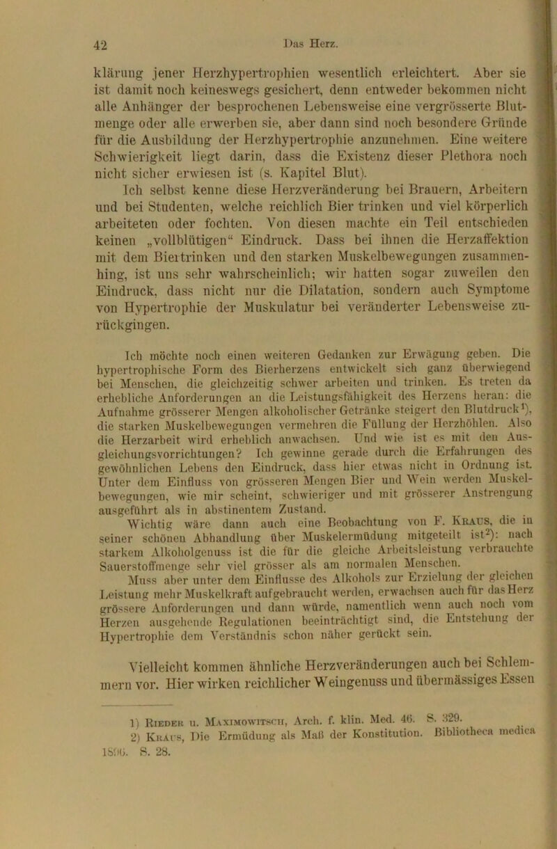 klärung jener Herzhypertrophien wesentlich erleichtert. Aber sie ist damit noch keineswegs gesichert, denn entweder bekommen nicht alle Anhänger der besprochenen Lebensweise eine vergrösserte ßlut- menge oder alle erwerben sie, aber dann sind noch besondere Gründe für die Ausbildung der Herzhypertropliie anzunehmen. Eine weitere Schwierigkeit liegt darin, dass die Existenz dieser Plethora noch nicht sicher erwiesen ist (s. Kapitel Blut). Ich selbst kenne diese Herzveränderung bei Brauern, Arbeitern und bei Studenten, welche reichlich Bier trinken und viel körperlich arbeiteten oder fochten. Von diesen machte ein Teil entschieden keinen „vollblütigen“ Eindruck. Dass bei ihnen die Herzaffektion mit dem Bieitrinken und den starken Muskelbewegungen zusammen- hing, ist uns sehr wahrscheinlich; wir hatten sogar zuweilen den Eindruck, dass nicht nur die Dilatation, sondern auch Symptome von Hypertrophie der Muskulatur bei veränderter Lebensweise zu- rückgingen. Ich möchte noch einen weiteren Gedanken zur Erwägung geben. Die hypertrophische Form des Bierherzens entwickelt sich ganz überwiegend bei Menschen, die gleichzeitig schwer arbeiten und trinken. Es treten da erhebliche Anforderungen an die Leistungsfähigkeit des Herzens heran: die Aufnahme grösserer Mengen alkoholischer Getränke steigert den Blutdruck^), die starken Muskelbewegungen vermehren die Füllung der Herzhöhlen. Also die Herzarbeit wird erheblich anwachsen. Und wie ist es mit den Aus- gleichungsvorrichtungen? Ich gewinne gerade durch die Erfahrungen des gewöhnlichen Lebens den Eindruck, dass hier etwas nicht in Ordnung ist. Unter dem Einfluss von grösseren Mengen Bier und Wein werden Muskel- bewegungen, wie mir scheint, schwieriger und mit grösserer Anstrengung ausgeführt als in abstinentem Zustand. Wichtig w'äre dann auch eine Beobachtung von h. Kraus, die in seiner schönen Abhandlung über Muskelermüdung mitgeteilt ist^): nach starkem Alkoholgenuss ist die für die gleiche Arbeitsleistung verbrauchte Sauerstoffmenge sehr viel grösser als am normalen Menschen. jMuss aber unter dem Einflüsse des Alkohols zur Erzielung der gleichen Leistung mehr Muskelkraft aufgebraucht werden, erw'achsen auch für das Herz grössere Anforderungen und dann würde, namentlich wenn auch noch \om Herzen ausgehende Regulationen beeinträchtigt sind, die Entstehung der Hypertrophie dem Verständnis schon näher gerückt sein. Vielleicht kommen ähnliche Herzveränderungen auch bei Schlem- mern vor. Hier wirken reichlicher Weingenuss und übermässiges Essen 1) Rieder u. Maximowitsch, Arch. f. klin. Med. 46. S. 329. 2) Kraus, Die Ermüdung als Maß der Konstitution, ßibliotheca medica ISftÜ. 8. 28.