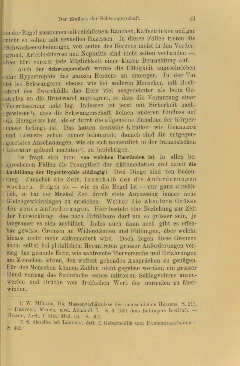 dn der Regel zusammen mit reichlichem Rauchen, Kafteetrinken und gar nicht so selten mit sexuellen Exzessen. In diesen Fällen treten die i>Schwächeerscheinungen von seiten des Herzens meist in den Vorder- ü'griind, Arteriosklerose und Nephritis sind nicht selten vorhanden —, fchier hört vorerst jede Möglichkeit einer klaren Betrachtung auf. Auch der Schwangerschaft wurde die Fähigkeit zugeschrieben leeine Hypertrophie des ganzen Herzens zu erzeugen. In der Tat iist bei Schwangeren ebenso wie bei anderen Menschen mit Hoch- stand des Zwerchfells das Herz viel ausgedehnter als beim Ge- sSunden an die Brustwand angelagert, so dass die Vermutung einer ^Vergrösserung nahe lag. Indessen ist jetzt mit Sicherheit nach- sgewiesen'), dass die Schwangerschaft keinen anderen Einfluss auf je die Herzgrösse hat, als er durch die allgemeine Zunahme der Körper- ■ masse bedingt ist. Das hatten deutsche Kliniker wie Gekhaedt li und Löhlein schon immer behauptet; danach sind die entgegen- li gesetzten Anschauungen, wie sie sich namentlich in der französischen 1 Literatur geltend machten^), zu berichtigen. Es fragt sich nun; yon welchen Umständen ist in allen be- If sprochenen Fällen die Promptheit der Akkomodation und damit die i Ausbildung der Hypertrophie abhängig! Drei Dinge sind von Bedeil- jl tung. Zunächst die Zeit, innerhalb der die Anforderungen wachsen. Steigen sie — wie es die Regel ist — nur ganz -allmäh- ,1 lieh, so hat der Muskel Zeit durch stete Anpassung immer neue Gleichgewichtslagen zu erreichen. Weiter die absolute Grösse der neuen Anforderungen. Hier besteht eine Beziehung zur Zeit der Entwicklung: das noch Erfüllbare darf um so grösser sein, je il langsamer es sich ausbildet. Indes auch dann noch gibt es offen- '' bar gewisse Grenzen an Widerständen und Füllungen, über welche i hinaus nicht mehr akkomodiert wird. Doch liegen diese Grenzen f hoch: selbst bei plötzlichem Herantreten grosser Anforderungen ver- |; mag das gesunde Herz, wie zahlreiche Tierversuche und Erfahrungen f am Menschen lehren, den weitest gehenden Ansprüchen zu genügen. « Für den Menschen können Zahlen nicht gegeben werden; ein grosser Hund vermag das Sechsfache seines mittleren Schlagvolums auszu- werfen und Drücke vom dreifachen Wert des normalen zu über- , winden. 1) V. Müli.eu, Die Massenverhältnisse des menschlichen Herzens. S. 217. — Drevsel, Münch, med. Abhandl. I. S. 3. 1891 (aus Bollingers Institut). — Hirsch, Arch. f. klin. Med. (54. S. 597. 2) S. dieselbe bei Löheein, Ztft. f. Geburtshilfe und Frauenkrankheiten 1. S. 482.-
