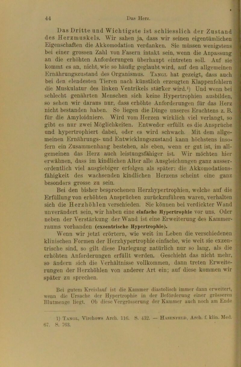 Das Dritte und Wichtigste ist schliesslich der Zustand des Herzmuskels. Wir sahen ja, dass wir seinen eigentümlichen Eigenschaften die Akkomodation verdanken. Sie müssen wenigstens bei einer grossen Zahl von Fasern intakt sein, wenn die Anpassung an die erhöhten Anforderungen überhaupt eintreten soll. Auf sie kommt es an, nicht, wie so häufig geglaubt wird, auf den allgemeinen hlrnährungszustand des Organismus. Tangl hat gezeigt, dass auch bei den elendesten Tieren nach künstlich erzeugten Klappenfehlern die Muskulatur des linken Ventrikels stärker wird.‘) Und wenn bei schlecht genährten Menschen sich keine Hypertrophien ausbilden, so sehen wir daraus nur, dass erhöhte Anforderungen für das Herz nicht bestanden haben. So liegen die Dinge unseres Erachtens z. B. für die Amyloidniere. Wird vom Herzen wirklich viel verlangt, so gibt es nur zwei Möglichkeiten. Entweder erfüllt es die Ansprüche und hypertrophiert dabei, oder es wird schwach. Mit dem allge- meinen Ernährungs- und Entwicklungszustand kann höchstens inso- fern ein Zusammenhang bestehen, als eben, wenn er gut ist, im all- gemeinen das Herz auch leistungsfähiger ist Wir möchten hier erwähnen, dass im kindlichen Alter alle Ausgleichungen ganz ausser- ordentlich viel ausgiebiger erfolgen als später: die Akkomodations- fähigkeit des wachsenden kindlichen Herzens scheint eine ganz besonders grosse zu sein. Bei den bisher besprochenen Herzhypertrophien, welche auf die Erfüllung von erhöhten Ansprüchen zurückzuführen waren, verhalten sich die Herzhöhlen verschieden. Sie können bei verdickter Wand unverändert sein, wir haben eine einfache Hypertrophie vor uns. Oder neben der Verstärkung der Wand ist eine Erweiterung des Kammer- raums vorhanden (exzentrische Hypertrophie). Wenn wir jetzt erörtern, wie weit im Leben die verschiedenen klinischen Formen der Herzhypertrophie einfache, wie weit sie exzen- trische sind, so gilt diese Darlegung natürlich nur so lang, als die erhöhten Anforderungen erfüllt werden. Geschieht das nicht mehr, so ändern sich die Verhältnisse vollkommen, dann treten Erweite- rungen der Herzhöhlen von anderer Art ein; auf diese kommen wir später zu sprechen. Bei gutem Krei.slauf ist die Kammer diastolisch immer dann erweitert, wenn die Ursache der Hypertrophie in der Beförderung einer grösseren Blutmenge liegt. Oh diese Vergrösserung der Kammer auch noch am Ende 1) Tangl, Virchow,s Arch. 116. S. 432. — Hasknfeld, Arch. f. klin. Med. 67. S. 763.
