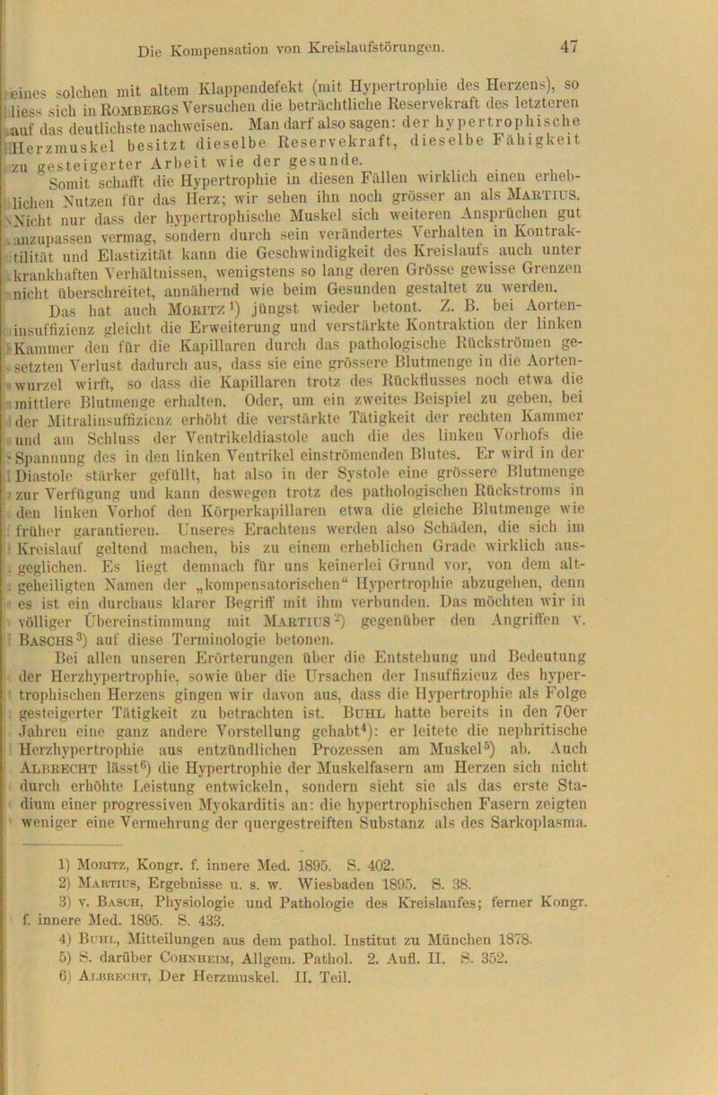 ! .eines solchen mit altem Klappendefekt (mit Hypertropliie des Herzens), so ' Hess sich in Rombergs Versuchen die beträclitliche Reservekraft des letzteren i.auf das deutlichste nachweisen. Man darf also sagen: der hypertrophische idlerzrauskel besitzt dieselbe Reservekraft, dieselbe Fähigkeit zu gesteigerter Arbeit wie der gesunde. ,. Somit schafft die Hypertrophie in diesen Fällen wirklich einen erheb- i liehen Kutzen für das Herz; wir sehen ihn noch grösser an als Martius. \Nicht nur dass der hypertrophische Muskel sich weiteren Ansprüchen gut . anzupassen vermag, sondern durch sein verändertes Verhalten in Kontrak- :- tilität und Elastizität kann die Geschwindigkeit des Kreislaufs auch unter ikkrankhaften Verhältnissen, wenigstens so lang deren Grösse gewisse Grenzen ir. nicht überschreitet, annähernd wie beim Gesunden gestaltet zu werden. I Das hat auch Moritz i) jüngst wieder betont. Z. B. bei Aorten- hiiiisutfiziGnz glßicht di6 Erweiterung und verstdrkte Konti uktion dei linken ihKammer den für die Kapillaren durch das pathologische Rückströmen ge- i-setzten Verlust dadurch aus, dass sie eine grössere Blutinenge in die Aorten- I« Wurzel wirft, so dass die Kapillaren trotz des Rücktlusses noch etwa die ■■mittlere Blutmenge erhalten. Oder, um ein zweites Beispiel zu geben, bei ider Mitralinsuffizienz erhöht die verstärkte Tätigkeit der rechten Kammer ;iind am Schluss der Ventrikeldiastole auch die des linken Vorhofs die Spannung des in den linken Ventrikel einströmenden Blutes. Er wird in der Diastole stärker gefüllt, hat also in der Systole eine grössere Blutmenge ; ■ zur Verfügung und kann deswegen trotz des pathologischen Rückstroms in ■ den linken Vorhof den Körperkai>illaren etwa die gleiche Blutmenge wie i: früher garantieren. Unseres Erachtens werden also Schäden, die sich im ■' Kreislauf geltend machen, bis zu einem erheblichen Grade wirklich aus- geglichen. Es liegt demnach für uns keinerlei Grund vor, von dem alt- : geheiligten Namen der „komi)ensatorischen“ Hypertrophie abzugehen, denn es ist ein durchaus klarer Begriff' mit ihm verbunden. Das möchten wir in völliger Übereinstimmung mit Martius Ü gegenüber den Angriff'en v. • Baschs 3) auf diese Terminologie betonen. Bei allen unseren Erörterungen über die Entstehung und Bedeutung der Herzhypertrophie, sowie über die Ursachen der Insuffizienz des hyper- ■ trophischen Herzens gingen wir davon aus, dass die Hypertrophie als Folge . gesteigerter Tätigkeit zu betrachten ist. Bühl hatte bereits in den 70er Jahren eine ganz andere Vorstellung gehabt^): er leitete die nephritische '' Herzhypertrophie aus entzündlichen Prozessen am MuskeU) ab. Auch Albrecht lässt®) die Hypertrophie der Muskelfasern am Herzen sich nicht durch erhöhte I.eistung entwickeln, sondern sieht sie als das erste Sta- dium einer progressiven Myokarditis an: die hypertrophischen Fasern zeigten weniger eine Vermehrung der quergestreiften Substanz als des Sarkoplasma. 1) Moiutz, Kongr. f. innere Med. 1895. S. 402. 2) Martius, Ergebnisse u. s. w. Wiesbaden 1895. S. 38. S) V. Basch, Physiologie und Pathologie des Kreislaufes; ferner Kongr. f. innere Med. 1895. S. 433. 4) Bum-, Mitteilungen aus dem pathol. Institut zu München 1878- 5) S. darüber Cohxhkim, Allgem. Pathol. 2. Aufl. II. S. 352. 6) Ai.miKCHT, Der Herzmuskel. II. Teil.