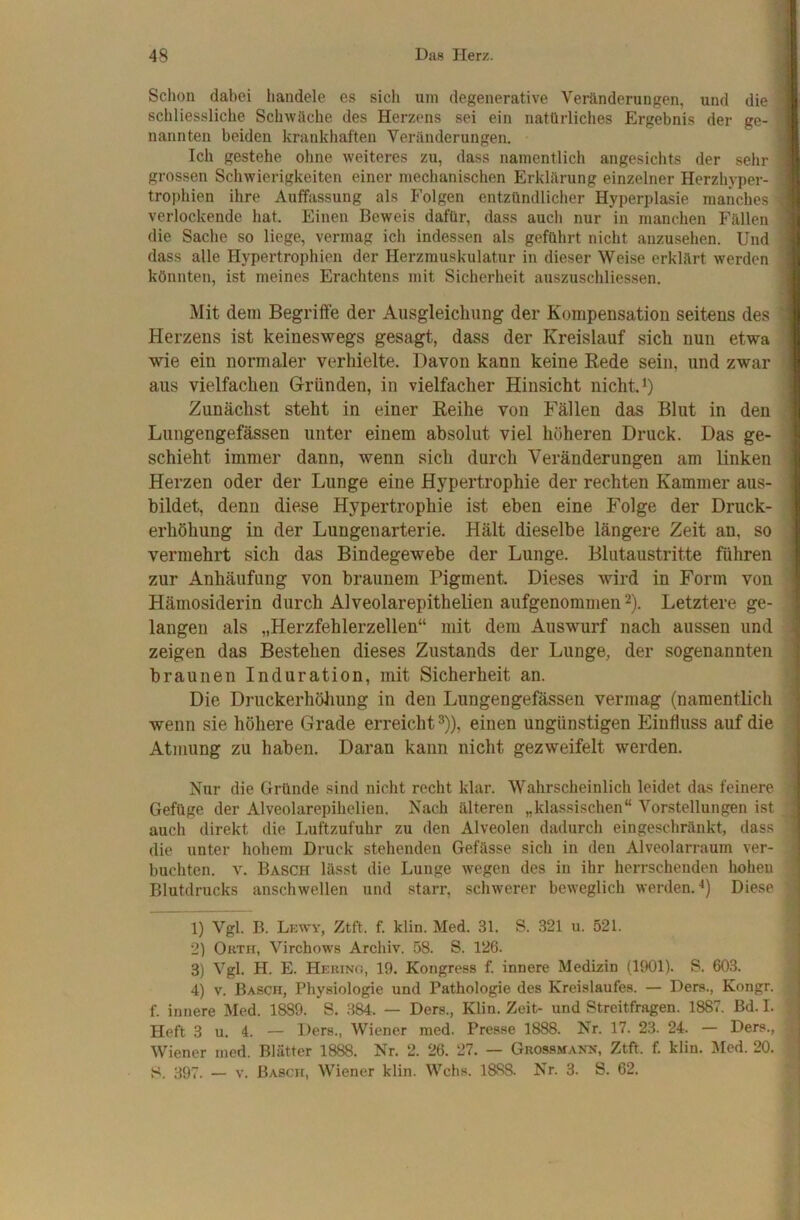 Schon dabei handele es sich um degenerative Veränderungen, und die S schliessliche Schwäche des Herzens sei ein natürliches Ergebnis der ge- 9 nannten beiden krankhaften Veränderungen. V Ich gestehe ohne weiteres zu, dass namentlich angesichts der sehr 9 grossen Schwierigkeiten einer mechanischen Erklärung einzelner Herzhyper- 9 trophien ihre Auffassung als Folgen entzündlicher Hyperplasie manches 9 verlockende hat. Einen Beweis dafür, dass auch nur in manchen Fällen 9 die Sache so liege, vermag ich indessen als geführt nicht auzusehen. Und 9 dass alle Hypertrophien der Herzmuskulatur in dieser Weise erklärt werden 9 könnten, ist meines Erachtens mit Sicherheit auszuschliessen. 9 Mit dem Begriffe der Ausgleichung der Kompensation seitens des 9 Herzens ist keineswegs gesagt, dass der Kreislauf sich nun etwa 9 wie ein normaler verhielte. Davon kann keine Rede sein, und zwar 9 aus vielfachen Gründen, in vielfacher Hinsicht nicht *) 9 Zunächst steht in einer Reihe von Fällen das Blut in den 9 Lungengefässen unter einem absolut viel höheren Druck. Das ge- 9 schiebt immer dann, wenn sich durch Veränderungen am linken 9 Herzen oder der Lunge eine Hypertrophie der rechten Kammer aus- 9 bildet, denn diese Hypertrophie ist eben eine Folge der Druck- 9 erhöhung in der Lungenarterie. Hält dieselbe längere Zeit an, so 9 vermehrt sich das Bindegewebe der Lunge. Blutaustritte führen 9 zur Anhäufung von braunem Pigment Dieses wird in Form von 9 Hämosiderin durch Alveolarepithelien aufgenommen 2). Letztere ge- 9 langen als „Herzfehlerzellen“ mit dem Auswurf nach aussen und 1 zeigen das Bestehen dieses Zustands der Lunge, der sogenannten 1 braunen Induration, mit Sicherheit an. 1 Die Druckerhöhung in den Lungengefässen vermag (namentlich 1 wenn sie höhere Grade erreicht 3)), einen ungünstigen Einfluss auf die 1 Atmung zu haben. Daran kann nicht gezweifelt werden. I Nur die Gründe sind nicht recht klar. Wahrscheinlich leidet das feinere Gefüge der Alveolarepihelien. Nach älteren „klassischen“ Vorstellungen ist ^ auch direkt die Luftzufuhr zu den Alveolen dadurch eingeschränkt, dass die unter hohem Druck stehenden Gefässe sich in den Alveolarrauin ver- buchten. V. Basch lässt die Lunge wegen des in ihr herrschenden hohen Blutdrucks anschwellen und starr, schwerer beweglich werden.'^) Diese 1) Vgl. B. Lkwy, Ztft. f. klin. Med. 31. S. 321 u. 521. ' 2) Orth, Virchows Archiv, 58. S. 126. 3) Vgl. H. E. Hering, 19. Kongress f. innere Medizin (1901). S. 603. , 4) V. Basch, Physiologie und Pathologie des Kreislaufes. — Ders., Kongr. f. innere Med. 1889. S. .384. — Ders., Klin. Zeit- und Streitfragen. 1887. Bd. I. / Heft 3 u. 4. — Ders., Wiener med. Pres.se 1888. Nr. 17. 23. 24. — Ders., i Wiener med. Blätter 1888. Nr. 2. 26. 27. — Grossmann, Ztft. f. klin. Med. 20. S. 397. — V. Basch, Wiener klin. Wehs. 1888. Nr. 3. S. 62. j