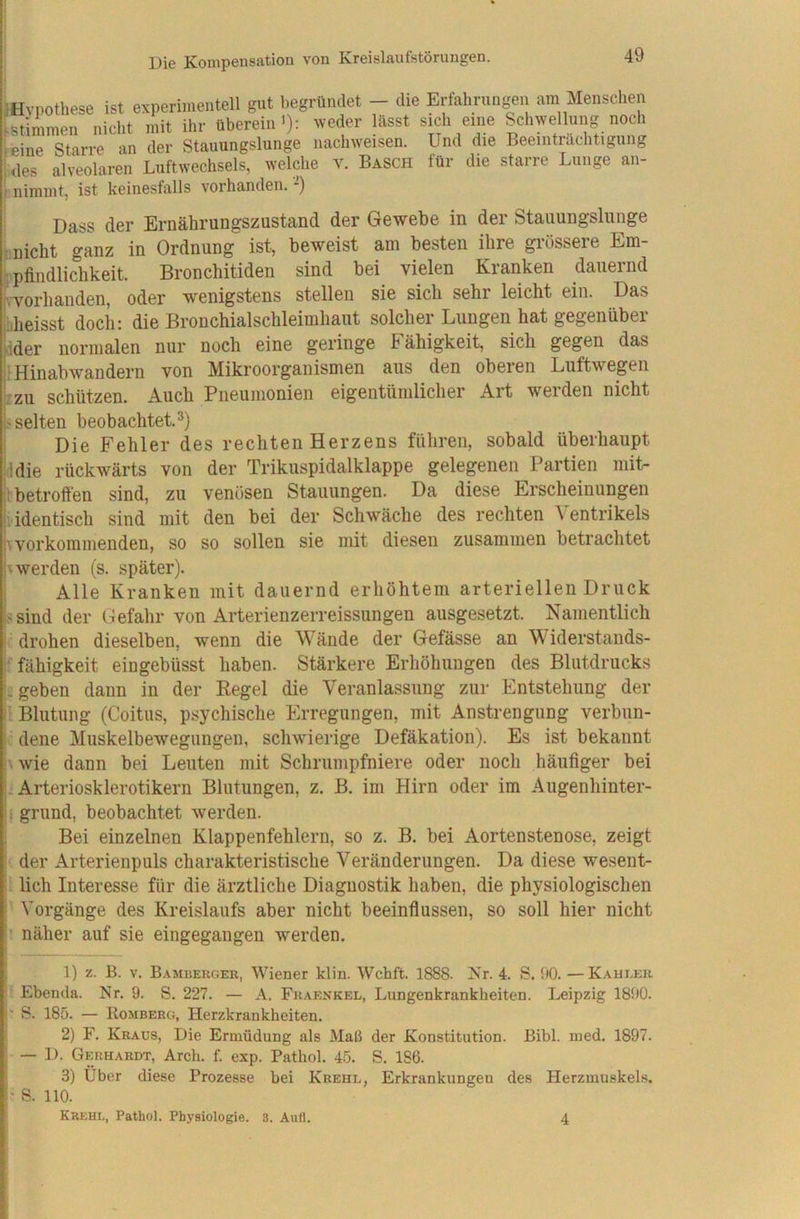 iHvpothese ist experimentell gut begründet - die Erlahrungen am Menschen istimmen nicht mit ihr überein'): weder lässt sich eine Schwellung noch leine Starre an der Stauungslunge nachweisen. Und die Beeinträchtigung ;<les alveolaren Luftwechsels, welche v. Basch für die starre Lunge an- nimmt, ist keinesfalls vorhanden. -) Dass der Ernährungszustand der Gewebe in der Stauungslunge : nicht ganz in Ordnung ist, beweist am besten ihre grössere Em- •pfindlichkeit. Bronchitiden sind bei vielen Kranken dauernd jvvorhanden, oder wenigstens stellen sie sich sehr leicht ein. Das aheisst doch: die Bronchialschleimhaut solcher Lungen hat gegen über sider normalen nur noch eine geringe h ähigkeit, sich gegen das |lHinabwandern von Mikroorganismen aus den oberen Luftwegen /ZU schützen. Auch Pneumonien eigentümlicher Art werden nicht |> selten beobachtet. Die Fehler des rechten Herzens führen, sobald überhaupt fidie rückwärts von der Trikuspidalklappe gelegenen Partien mit- •’betroffen sind, zu venösen Stauungen. Da diese Erscheinungen '.identisch sind mit den bei der Schwäche des rechten Ventrikels Hvorkommenden, so so sollen sie mit diesen zusammen betrachtet b werden (s. später). Alle Kranken mit dauernd erhöhtem arteriellen Druck f'Sind der Gefahr von Arterienzerreissungen ausgesetzt. Namentlich : drohen dieselben, wenn die Wände der Gefässe an Widerstands- fähigkeit eingebüsst haben. Stärkere Erhöhungen des Blutdrucks geben dann in der Pegel die Veranlassung zur Entstehung der  Blutung (Coitus, psychische Erregungen, mit Anstrengung verbun- dene Muskelbewegungen, schwierige Defäkation). Es ist bekannt . wie dann bei Leuten mit Schrumpfniere oder noch häufiger bei j: Arteriosklerotikern Blutungen, z. B. im Hirn oder im Augenhinter- h grund, beobachtet werden. Bei einzelnen Klappenfehlern, so z. B. bei Aortenstenose, zeigt der Arterienpuls charakteristische Veränderungen. Da diese wesent- ’ lieh Interesse für die ärztliche Diagnostik haben, die physiologischen ’ Vorgänge des Kreislaufs aber nicht beeinflussen, so soll hier nicht näher auf sie eingegangen werden. 1) z. B. V. Bambekger, Wiener klin. Wchft. 1888. Nr. 4. S. 00. —Kahler Ebenda. Nr. 9. S. 227. — A. Fraenkel, Lungenkrankheiten. T.eipzig 1890. i S. 185. — Romberg, Herzkrankheiten. 2) F. Kraus, Die Ermüdung als Maß der Konstitution. Bibi. med. 1897. I — D. Gerhardt, Arch. f. exp. Pathol. 45. S. 186. ; 3) Über diese Prozesse bei Krehl, Erkrankungen des Herzmuskels. I* S. HO. Krehl, Pathol. Physiologie. 3. Aufl. 4
