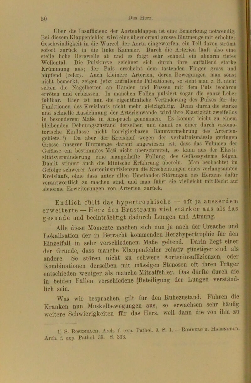 Über die Insuffizienz der Aortenklappen ist eine Bemerkung notwendig. Bei diesem Klappenfehler wird eine übernormal grosse Blutmenge mit erhöhter Ge.schwindigkeit in die Wurzel der Aorta eingeworfen, ein Teil davon strömt sofort zurück in die linke Kammer. Durch die Arterien läuft also eine steile hohe Bergwelle ab und es folgt sehr schnell ein abnorm tiefes Wellental. Die Pulskurve zeichnet sich durch ihre auffallend starke Krümmung aus; der Puls erscheint dem tastenden Finger gross und hüpfend (celery. Auch kleinere Arterien, deren Bewegungen man sonst nicht bemerkt, zeigen jetzt auffallende Pulsationen, so sieht man z. B. nicht selten die Nagelbetten an Händen und Füssen mit dem Puls isochron erröten und erblassen. In manchen Fällen pulsiert sogar die ganze Leber fühlbar. liier ist nun die eigentümliche Verändcning des Pulses für die Funktionen des Kreislaufs nicht mehr gleichgültig. Denn durch die starke und schnelle Ausdehnung der Arterienwände wird ihre Elastizität zweifellos in besonderem Maße in Anspruch genommen. Es kommt leicht zu einem bleibenden Dehnungszustand derselben und damit zu einer durch vasomo- torische Einflüsse nicht korrigierbaren Raumvermehrung des Arterien- gebiets. ') Da aber der Kreislauf wegen der verhältnismässig geringen Grösse unserer Blutmenge darauf angewiesen ist, dass das Volumen der Gefässe ein bestimmtes Maß nicht überschreitet, so kann aus der Elasti- zitätsverminderung eine mangelhafte Füllung des Gefässsystems folgen. Damit stimmt auch die klinische Erfahrung überein. Man beobachtet im Gefolge schwerer Aorteninsuffizienzen die Erscheinungen eines verlangsamten Kreislaufs, ohne dass unter allen Umständen Störungen des Herzens dafür verantwortlich zu machen sind, und man führt sie vielleicht mit Recht auf abnorme Erweiterungen von Arterien zurück. Endlich füllt das hypertrophische — oft ja ausserdem erweiterte — Herz den Brustraum viel stärker aus als das gesunde und beeinträchtigt dadurch Lungen und Atmung. ’ Alle diese Momente machen sich nun je nach der Ursache und Lokalisation der in Betracht kommenden Herzhypertrophie für den Einzelfall in sehr verschiedenem Maße geltend. Darin liegt einer der Gründe, dass manche Klappenfehler relativ günstiger sind als andere. So stören nicht zu schwere Aorteninsuffizienzen, oder Kombinationen derselben mit mässigeu Stenosen oft ihren Träger entschieden weniger als manche Mitralfehler. Das dürfte durch die in beiden Fällen verschiedene [Beteiligung der Lungen verständ- lich sein. Was wir besprachen, gilt für den Ruhezustand. Führen die Kranken nun Muskelbewegungen aus, so erwachsen sehr häufig weitere Schwierigkeiten für das Herz, weil dann die von ihm zu 1) 8. Rosknbach, Arch. f. exp. Pathol. 9. 8. 1. —Romberou. Ha8enfeid, Arcb. f. exp. Pathol. 39. 8. 333.