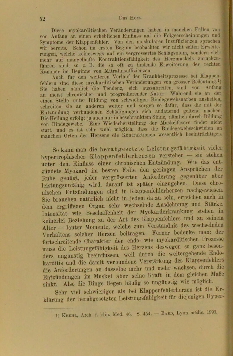 Diese myokarditischen Veränderungen haben in manchen Fällen von 1 von Anfang an einen erheblichen Einfluss auf die Folgeerscheinungen und 1 Symptome der Klappenfehler. Von den muskulären Insuffizienzen sprachen I wir bereits. Schon im ersten Beginn beobachten wir nicht selten Erweite* 1 rungen, welche keineswegs auf ein vergrössertes Schlagvoluin, sondern viel-1 mehr auf mangelhafte Kontraktionsfähigkeit des Herzmuskels zurückzu-1 führen sind, so z. B. die so oft zu findende Erweiterung der rechten 1 Kammer im Beginne von Mitralinsuffizienzen. I Auch für den weiteren Verlauf der Krankheitsprozesse bei Klappen- | fehlem sind diese myokarditischen Veränderungen von grosser Bedeutung.‘) | Sie haben nämlich die Tendenz, sich auszubreiten, sind von Anfang | an meist chronischer und progredierender Natur. Während sie an der | einen Stelle unter Bildung von schwieligen Bindegewebsnarben ausheilen, | schreiten sie an anderen weiter und sorgen so dafür, dass die mit der ] Entzündung verbundenen Schädigungen sich andauernd geltend machen. | Die Heilung erfolgt ja auch nur in beschränktem Sinne, nämlich durch Bildung j von Bindegewebe. Eine Wiederherstellung der Muskelfasern findet nicht statt, und es ist sehr wohl möglich, dass die Bindegewebsschwielen an manchen Orten des Herzens die Kontraktionen wesentlich beeinträchtigen. So kann man die herabgesetzte Leistungsfähigkeit vieler i hypertrophischer Klappenfehlerherzen verstehen sie stehenJ unter dem Einfluss einer chronischen Entzündung. Wie das ent- zündete Myokard im besten Falle den geringen Ansprüchen der Kühe genügt, jeder vergrösserten Anforderung gegenüber aber leistungsunfähig wird, darauf ist später einzugehen. Diese chro- nischen Entzündungen sind in Klappenfehlerherzen nachgewiesen. Sie brauchen natürlich nicht in jedem da zu sein, erreichen auch in dem ergriffenen Organ sehr wechselnde Ausdehnung und Stärke. Intensität wie Beschaffenheit der Myokarderkrankung stehen in keinerlei Beziehung zu der Art des Klappenfehlers und zu seinem Alter — lauter Momente, welche zum Verständnis des wechselnden Verhaltens solcher Herzen beitragen. Ferner bedenke man; der fortschreitende Charakter der endo- wie myokarditischen Prozesse muss die Leistungsfähigkeit des Herzens deswegen so ganz beson- ders ungünstig beeinflussen, weil durch die weitergehende Endo- karditis und die damit verbundene Verstärkung des Klappenfehlers die Anforderungen an dasselbe mehr und mehr wachsen, durch die Entzündungen im Muskel aber seine Kraft in dem gleichen Maße sinkt. Also die Dinge liegen häufig so ungünstig wie möglich. Sehr viel schwieriger als bei Klappenfehlerherzen ist die Ei- klärung der herabgesetzten Leistungsfähigkeit für diejenigen Hyper- 1) Krehl, Arch. f. klin. Med. 40. S. 454. - Bard, Lyon mödic. 1893,