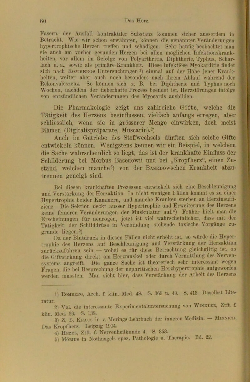 Fasern, der Ausfall kontraktiler Substanz kommen sicher ausserdem in Betracht. Wie wir schon erwähnten, können die genannten Veränderungen hypertrophische Herzen treffen und schädigen. Sehr häufig beobachtet man sie auch am vorher gesunden Herzen hei allen möglichen Infektionskrank- heiten, vor allem im Gefolge von Polyarthritis, Diphtherie, Typhus, Schar- lach u. a., sowie als primäre Krankheit Diese infektiöse Myokarditis findet sich nach Rombergs Untersuchungen einmal auf der Höhe jener Krank- heiten, weiter aber auch noch besonders nach ihrem Ablauf während der Rekonvaleszenz. So können sich z. B. bei Diphtherie und Typhus noch Wochen, nachdem der fieberhafte Prozess beendet ist, Herzstörungen infolge von entzündlichen Veränderungen des Myocards ausbilden. Die Pharmakologie zeigt uns zahlreiche Gifte, welche die Tätigkeit des Herzens beeinflussen, vielfach anfangs erregen, aber schliesslich, wenn sie in grösserer Menge einwirken, doch meist lähmen (Digitalispräparate, Muscarin). Auch im Getriebe des Stoffwechsels dürften sich solche Gifte entwickeln können. Wenigstens kennen wir ein Beispiel, in welchem die Sache wahrscheinlich so liegt, das ist der krankhafte Einfluss der Schilderung bei Morbus Basedowii und bei „Kropfherz“, einen Zu- stand, welchen manche^) von der BASEDOwschen Krankheit abzu- trennen geneigt sind. Bei diesen krankhaften Prozessen entwickelt sich eine Beschleunigung und Verstärkung der Herzaktion. In nicht wenigen Fällen kommt es zu einer Hypertrophie beider Kammern, und manche Kranken sterben an Herzinsuffi- zienz. Die Sektion deckt ausser Hypertrophie und Erweiterung des Herzens keine feineren Veränderungen der Muskulatur auf.“*) Früher hielt man die Erscheinungen für neurogen, jetzt ist viel wahrscheinlicher, dass mit der Tätigkeit der Schilddrüse in Verbindung stehende toxische Vorgänge zu- grunde liegen.®) Da der Blutdruck in diesen Fällen nicht erhöht ist, so würde die Hyper- trophie des Herzens auf Beschleunigung und Verstärkung der Herzaktion zurückzuführen sein — wobei es für diese Betrachtung gleichgiltig ist, ob die Giftwirkung direkt am Herzmuskel oder durch Vermittlung des Nerven- systems angreift. Die ganze Sache ist theoretisch sehr interessant w’egen Fragen, die bei Besprechung der nephritischen Herzhypertrophie aufgeworfen werden mussten. iMan sieht hier, dass Verstärkung der Arbeit des Herzens 1) Rombebg, Arcli. f. klin. Med. 48. S. 36!) u. 40. S. 413. Daselbst Lite* *^*'*^*^*’- rr fl. f 2) Vgl. die interessante Experimentahmtersuchung von Winkler, Ztft. f. klin. Med. 36. S. 138. 3) Z. B. KnAi s in v. Herings Lehrbuch der inneren Medizin. — Minxicu, Das Kropfherz. Leipzig 1904. 4) Hezel, Ztft. f. Nervenheilkunde 4. S. 353. 5) Möbius in Nothnagels spez. Pathologie u. Therapie. Bd. 22.
