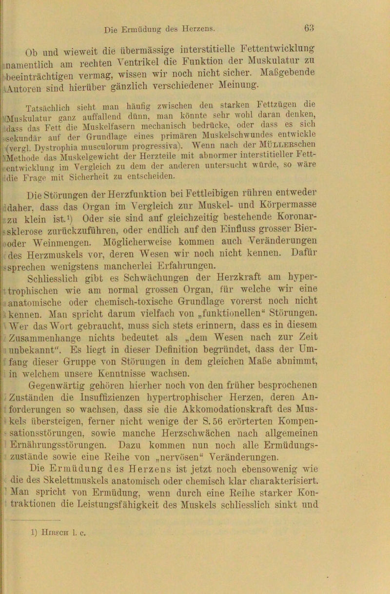 Ob und wieweit die übermässige interstitielle Fettentwicklung inamentlicli am rechten Ventrikel die Funktion der Muskulatur zu i beeinträchtigen vermag, wissen wir noch nicht sicher. Maßgebende AAutoren sind hierüber gänzlich verschiedener Meinung. Tatsiichlich sieht mau häufig zwischen den starken Fettzügen die '•Muskulatur ganz auffallend dünn, man könnte sehr wohl daran denken, dass das Fett die Muskelfasern mechanisch bedrücke, oder dass es sich .sekundär auf der Grundlage eines primären Muskelschwundes entwickle • (vergl. Dystropliia musculorum progressiva). Wenn nach der MÜLLEESchen 'Methode das Muskelgewicht der Herzteile mit abnormer interstitieller Fett- Untwicklung im Vergleich zu dem der anderen untersucht würde, so wäre cdie Frage mit Sicherheit zu entscheiden. Die Störungen der Herzfunktion bei Fettleibigen rühren entweder .daher, dass das Organ im Vergleich zur Muskel- und Körpermasse : zu klein ist.^) Oder sie sind auf gleichzeitig bestehende Koronar- s Sklerose zurückzuführeu, oder endlich auf den Flinfluss grosser Bier- ■ oder Weinmengen. Möglicherweise kommen auch Veränderungen des Herzmuskels vor, deren Wesen wir noch nicht kennen. Dafür s sprechen wenigstens mancherlei Erfahrungen. Schliesslich gibt es Schwächungen der Herzkraft am hyper- 'trophischen wie am normal grossen Organ, für welche wir eine anatomische oder chemisch-toxische Grundlage vorerst noch nicht > kennen. Man spricht darum vielfach von „funktionellen“ Störungen. • Wer das Wort gebraucht, muss sich stets erinnern, dass es in diesem Zusammenhänge nichts bedeutet als „dem Wesen nach zur Zeit unbekannt“. Es liegt in dieser Definition begründet, dass der Um- ; fang dieser Gruppe von Stöi'ungen in dem gleichen Maße abnimmt, in welchem unsere Kenntnisse wachsen. Gegenwärtig gehören hierher noch von den früher besprochenen j/ Zuständen die Insuffizienzen hypertrophischer Herzen, deren An- forderungen so wachsen, dass sie die Akkomodationskraft des Mus- kels übersteigen, ferner nicht wenige der S. 56 erörterten Kompen- sationsstörungen, sowie manche Herzschwächen nach allgemeinen ' Ernälirungsstörungen. Dazu kommen nun noch alle Ermüdungs- zustande sowie eine Reihe von „nervösen“ Veränderungen. Die Ermüdung des Herzens ist jetzt noch ebensowenig wie die des Skelettmuskels anatomisch oder chemisch klar charakterisiert, j’ Man spricht von Ermüdung, wenn durch eine Reihe starker Kon- ’ traktionen die Leistungsfähigkeit des Muskels schliesslich sinkt und