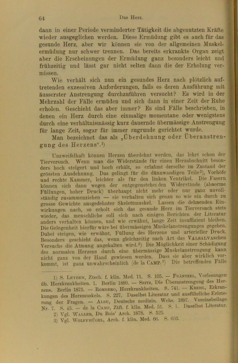 daun in einer Periode verminderter Tätigkeit die abgenutzten Kräfte wieder ausgeglichen werden. Diese Ermüdung gibt es auch für das gesunde Herz, aber wir können sie von der allgemeinen Muskel- ermüdung nur schwer trennen. Das bereits erkrankte Organ zeigt aber die Erscheinungen der Ermüdung ganz besonders leicht und frühzeitig und lässt gar nicht selten dann die der Erholung ver- missen. Wie verhält sich nun ein gesundes Herz nach plötzlich auf- tretenden exzessiven Anforderungen, falls es deren Ausführung mit äusserster Anstrengung durchzuführen versucht? Es wird in der Mehrzahl der Fälle ermüden und sich dann in einer Zeit der Ruhe erholen. Geschieht das aber immer? Es sind Fälle beschrieben, in denen ein Herz durch eine einmalige momentane oder wenigstens durch eine verhältnismässig kurz dauernde übermässige Anstrengung für lange Zeit, sogar für immer zugrunde gerichtet wurde. Man bezeichnet das als „Überdehnung oder Überanstren- gung des Herzens“.^) Unzweifelhaft können Herzen überdehnt werden, das lehrt schon der Tierversuch. Wenn man die Widerstände für einen Herzabschnitt beson- ders lioch steigert und hoch erhält, so erlahmt derselbe im Zustand der grössten Ausdehnung. Das gelingt für die dünnwandigen Teile2), Vorhöfe und rechte Kammer, leichter als für den linken Ventrikel. Die Fasern können sich dann wegen der entgegensteherden Widerstände (abnorme Füllungen, hoher Druck) überhaupt nicht mehr oder nur ganz unvoll- ständig zusammenziehen — sie verhalten sich genau so wie ein durch zu grosse Gewichte ausgedehnter Skelettmuskel. Lassen (lie dehnenden Ein- wirkungen nach, so erholt sich das gesunde Herz im Tier\ersuch stets wieder, das menschliche soll sich nacli einigen Berichten der Literatur anders verhalten können, und wie erwähnt, lange Zeit insuffizient bleiben. Die Gelegenheit hierfür wäre bei übeianässigen Muskelanstrengungen gegeben. Dabei steigen, wie erwähnt, Füllung des Herzens und arterieller Druck. Besonders geschieht das, wenn gleichzeitig nach Art das ValsalvAschen Versuchs die Atmung angehalten Avird.^) Die Möglichkeit einer Schädigung des normalen Herzens durch eine übermässige Muskelanstrengung kann nicht ganz von der Hand gewiesen Averden. Dass sie aber Avirkiich vor- kommt, ist ganz unAvahrscheinlich (de la Camp.’) Die betreffenden Fälle 1) 8. Lkydkn, Ztsch. f. klin. :VIed. 11. S. 105. - Fk.äntzel, Vorlesungen üb. Herzkrankheiten. 1. Berlin 1889. — Seitz, Die Überanstrengung des Her- zens. Berlin 1875. — Romüerg, Herzkrankheiten. 8. 741. — Krehi., Erkran- kungen des Herzmuskels. 8. 227. Daselbst Literatur und ausführliche Erörte- rung der Fragen. —■ Alhü, Deutsche medizin. Wehs. 1897. Veremsbeilage Nr. 7. 8. 45. — de la Ca.mp, Ztft. f. klin. Med. 51. 8. 1. Daselbst Literatur. 2) Vgl. Waller, Du Bois’ Areh. 1878. 8. 525. 3) Vgl. Wolffhüoel, Arch. f. klin. Med. 66. 8. 603.