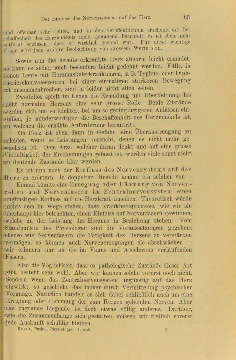 iind offenbar sehr selten, und in den veröffentliditen erscheint die Be- chaftenheit des Herzmuskels nicht genügend beachtet; es ist eben nicht ■ntfernt erwiesen, dass er wirklich gesund war. Für diese wichtige ^'i-age wird jede weitere Beobachtung von grossem Werte sein. Sowie nun das bereits erkrankte Herz abnorm leicht ermüdet, so kann es sicher auch besonders leicht gedehnt werden. Fälle, in ‘denen Leute mit Herzmuskelerkrankungen, z. B. Typhus- oder Diph- ;:herierekoiivaleszenten bei einer einmaligen stärkeren Bewegung -i;ot zusammenbrechen, sind ja leider nicht allzu selten. Zweifellos spielt im Leben die Ermüdung und Überdehnuiig des micht normalen Herzens eine sehr grosse Bolle. Beide Zustände iiwerden sich um so leichter, bei um so geringfügigeren Anlässen ein- •ntellen, je minderwertiger die Beschaffenheit des Herzmuskels ist, ;un welchen die erhöhte Anforderung herantritt. Ein Herz ist eben dann in Gefahr, eine Überanstrengung zu ißrleiden, wenn es Leistungen versucht, denen es nicht mehr ge- wachsen ist. Dem Arzt, welcher daran denkt und auf eine grosse fVielfältigkeit der Erscheinungen gefasst ist, werden viele sonst nicht 'ZU deutende Zustände klar werden. Es ist nun noch der Einfluss des Nervensystems auf das 'Herz zu erörtern, ln doppelter Hinsicht kommt ein solcher vor. Einmal könnte eine Erregung oder Lähmung von Nerven- zellen und Nervenfasern im Zentralnervensystem einen ungünstigen Einfluss auf die Herzkraft ausüben. Theoretisch würde nichts dem im Wege stehen, dass Krankheitsprozesse, wie wir sie überhaupt hier betrachten, einen hlinfluss auf Nervenfasern gewinnen, 'welclie zu der Leistung des Herzens in Beziehung stehen. Vom 'Standpunkte des Pliysiologen sind die Voraussetzungen gegeben; ebenso wie Nervenfasern die Tätigkeit des Herzens zu verstärken • vermögen, so können auch Nervenerregungen sie abschwächen — wir erinnern nur an die im Vagus und Accelerans verlaufenden Fasern. Also die Möglichkeit, dass es pathologische Zustände dieser Art gibt, besteht sehr wohl. Aber wir kennen solche vorerst noch nicht. 'Sondern wenn das Zentralnervensystem ungünstig auf das Herz :einwirkt, so geschieht das immer durch Vermittelung psychischer Vorgänge. Natürlich handelt es sich dabei schließlich auch um eine Erregung oder Hemmung der zum Herzen gehenden Nerven. Aber das zugrunde Liegende ist doch etwas völlig anderes. Darüber, w'ie die Zusammenhänge sich gestalten, müssen wir freilich vorerst jede Auskunft schuldig bleiben. Krehl, Pathol. Physiologie. 3. Aufl. 5