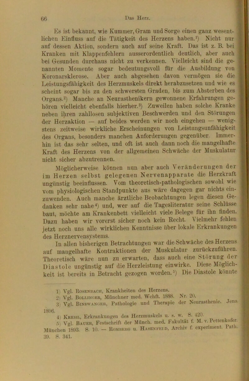 Es ist bekannt, wie Kummer, Gram und Sorge einen ganz wesent- ; liehen Einfluss auf die Tätigkeit des Herzens haben.’) Nicht nur auf dessen Aktion, sondern auch auf seine Kraft. Das ist z. B. bei Kranken mit Klappenfehlern ausserordentlich dentlich, aber auch bei Gesunden durchaus nicht zu verkennen. Vielleicht sind die ge- nannten Momente sogar bedeutungsvoll für die Ausbildung von Koronarsklerose. Aber auch abgesehen davon vermögen sie die Leistungsfähigkeit des Herzmuskels direkt herabzusetzen und wie es scheint sogar bis zu den schwersten Graden, bis zum Absterben des Organs.’-^) Manche an Neurasthenikern gewonnene Erfahrungen ge- hören vielleicht ebenfalls hierher.®) Zuweilen haben solche Kranke neben ihren zahllosen subjektiven Beschwerden und den Störungen der Herzaktion — auf beides werden wir noch eingehen — wenig- stens zeitweise wirkliche Erscheinungen von Leistungsunfähigkeit des Organs, besonders manchen Anforderungen gegenüber. Immer- hin ist das sehr selten, und oft ist auch dann noch die mangelhafte Kraft des Herzens von der allgemeinen Schwäche der Muskulatur nicht sicher abzutrennen. Möglicherweise können nun aber auch Veränderungen der im Herzen selbst gelegenen Nervenapparate die Herzkraft ungünstig beeinflussen. Vom theoretisch-pathologischen sowohl wie vom physiologischen Standpunkte aus wäre dagegen gar nichts ein- zuwenden. Auch manche ärztliche Beobachtungen legen diesen Ge- danken sehr nahe^) und, wer auf die Tagesliteratur seine Schlüsse baut, möchte am Krankenbett vielleicht viele Belege für ihn finden. Dazu haben wir vorerst sicher noch kein Recht. \ ielmehr fehlen jetzt noch uns alle wirklichen Kenntnisse über lokale Erkrankungen des Herznervensystems. In allen bisherigen Betrachtungen war die Schwäche des Herzens auf mangelhafte Kontraktionen der Muskulatur zurückzufühlen. Theoretisch wäre nun zu erwarten, dass auch eine Störung dei Diastole ungünstig auf die Herzleistung einwirke. Diese Möglich- keit ist bereits in Betracht gezogen w^orden.®) Die Diastole könnte 1) Vgl. Rosenhacii, Kraukheiten des Herzens. 2) Vgl. Bolunoer, Münchner med. Wchft. 18S8. Nr. 20. 3) Vgl. Binswanger, Patliologie und Therapie der Neurasthenie. Jen.i 1806. ^ 4) Krehl, Erkrankungen des Herzmuskels u. s. w. 42U. .0) Vgl. Bauer, Festschrift der Münch, med. Fakultät f. M. v. Pettenkofer. München 1803. S. 10. - Romueuo u. HASEXKEtD, Archiv f. experiment. lath. 30. S. 341.