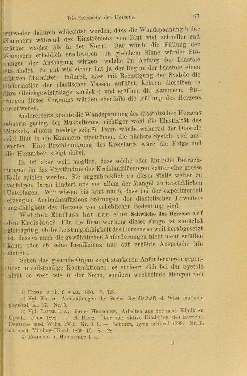ienu-eder dadurch schlechter werden, dass die Wandspanming >) der kammerii wahrend des Einstrümens von Blut viel schneller und btärker wächst als in der Norm. Das würde die Füllung dCT r.Kaniniern erheblich erschweren. In gleichem Sinne wurden Sto- der Ansaugung wirken, welche im Anfang der Diastole .stattfindet. So gut wie sicher hat ja der Beginn der Diastole einen iaktiven Charakter: dadurch, dass mit Beendigung der Systole die (Deformation der elastischen Massen auf hört, kehren dieselben m •ihre Gleichgewichtslage zurück-) und eröffnen die Kammern. Stu- ‘•rungen dieses Vorgangs würden ebenfalls die Füllung des Herzens ^erschweren. Andererseits könnte die Wandspannung des diastolischen Herzens nahnorm gering, der Muskeltonus, richtiger wohl die Elastizität des \Muskels, abnorm niedrig sein. Dann würde während der Diastole h viel Blut in die Kammern einströmen, die nächste Systole viel aus- Vwerfen. Eine Beschleunigung des Kreislaufs wäre die Folge und lidie Herzarbeit steigt dabei. Es ist aber wohl möglich, dass solche oder ähnliche Betrach- ttungen für das Verständnis der Kreislaufslösungen später eine grosse 1 Rolle spielen werden. Sie augenblicklich an dieser Stelle weiter zu i\ verfolgen, daran hindert uns vor allem der Mangel an tatsächlichen |l Unterlagen. Wir wissen bis jetzt nur^), dass bei der experimentell '• erzeugten Aorteninsuffizienz Störungen der diastolischen Erweiter- i! ungsfähigkeit des Herzens von erheblicher Bedeutung sind. Welchen Einfluss hat nun eine Schwäche des Herzens auf • den Kreislauf? Für die Beantwortung dieser Frage ist zunächst \i gleichgiltig, ob die Leistungsfähigkeit des Herzens so weit herabgesetzt ! ist. dass es auch die gewöhnlichen Anforderungen nicht mehr erfüllen ii kann, oder ob seine Insuffizienz nur auf erhöhte Ansprüche hin i' eintritt. ’ Schon das gesunde Organ zeigt stärkeren Anforderungen gegen- ' über unvollständige Kontraktionen: es entleert sich bei der Systole 1 nicht so weit wie in der Norm, sondern wechselnde Mengen von 1) Hesse, Arch. f. Anat. 1880. S. 328. 2) Vgl. Kkeme, Abhandlungen der Sachs. Gesellschaft d. IViss. mathem. ' physikal. Kl. 17. Nr. 5. 3) Vgl. Bauer 1. c.; ferner Hensciien, Arbeiten aus der med. Klinik zu Upsala. Jena 1898. — H. Herz, Über die aktive Dilalation des Herzens. Deutsche med. Wehs. 1900. Nr. 8. 0. — Soulter, Lyon mddical 1899. Nr. 33 zit. nach Virchow-Hirsch 1899. II. S. 128. 4) Romijerc. u. Haseneeld 1. c.