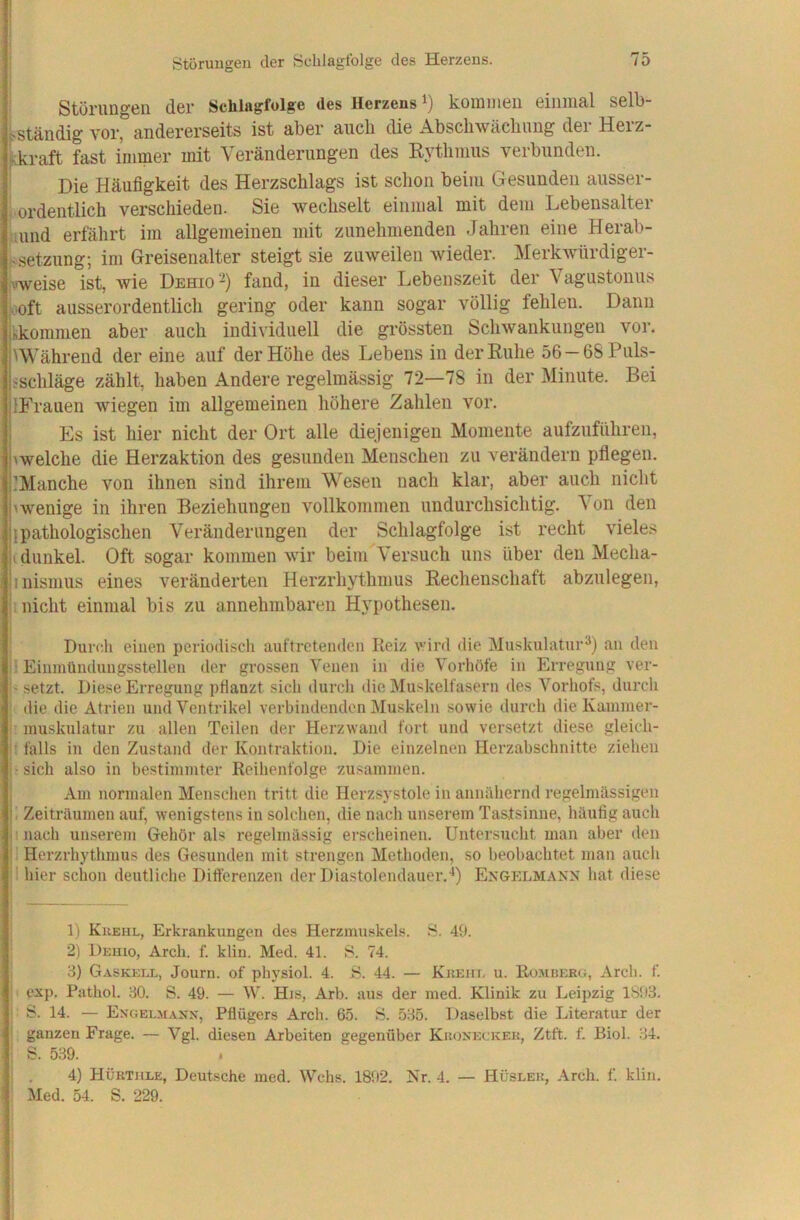 j Störuugen der Schlagfolge des Herzens. 1 ■ Störungen der Schlagfolge des Herzens i) kommen einmal selb- stständig vor, andererseits ist aber aiicb die Abschwäcbimg der Herz- Skraft fast immer mit Veränderungen des R3’thmus verbunden. Die Häufigkeit des Herzschlags ist schon beim Gesunden ausser- Urdentlich verschieden. Sie wechselt einmal mit dem Lebensalter jauiid erfährt im allgemeinen mit zunehmenden Jahren eine Herab- >Setzung; im Greisenalter steigt sie zuweilen wieder. Merkwürdiger- ^'weise ist, wie Dehio-) fand, in dieser Lebenszeit der Vagustonus •aoft ausserordentlich gering oder kann sogar völlig fehlen. Dann l'hkommen aber auch individuell die grössten Schwankungen vor. Während der eine auf der Höhe des Lebens in der Ruhe 56-68Puls- jischläge zählt, haben Andere regelmässig 72—78 in der Minute. Bei jlFrauen wiegen im allgemeinen höhere Zahlen vor. I Es ist hier nicht der Ort alle diejenigen Momente aufzuführen, bwelche die Herzaktion des gesunden Menschen zu verändern pflegen. l’Manche von ihnen sind ihrem Wesen nach klar, aber auch nicht jnvenige in ihren Beziehungen vollkommen undurchsichtig. Von den jjpathologischen Veränderungen der Schlagfolge ist recht vieles P dunkel. Oft sogar kommen wir beim Versuch uns über den Mecha- jinismus eines veränderten Herzrhjdhmus Rechenschaft abzulegen, nicht einmal bis zu annehmbaren Hypothesen. Durch einen periodisch auftretenden Reiz v’ird die Muskulatur^) an den ^ Eiiunilnduugsstellen der grossen Venen in die Vorhöfe in Erregung ver- I' setzt. Diese Erregung pflanzt sich durch die Muskelfasern des Vorhofs, durch die die Atrien und Ventrikel verbindenden Muskeln sowie durch die Kainmer- inuskulatur zu allen Teilen der Herzwand fort und versetzt diese gleich- ^ falls in den Zustand der Kontraktion. Die einzelnen Herzabschnitte ziehen •sich also in bestimmter Reihenfolge zusammen. Am normalen Menschen tritt die Herzsystole in annähernd regelmässigen j. Zeiträumen auf, wenigstens in solchen, die nach unserem Tas^tsinne, häufig auch nach unserem Gehör als regelmässig erscheinen. Untersucht man aber den |1 Herzrhythmus des Gesunden mit strengen Methoden, so beobachtet man auch hier schon deutliche Differenzen der Diastolendauer.-*) Esgelmanx hat diese 1) Kkehl, Erkrankungen des Herzmuskels. 8. 49. 2) Dehio, Arch. f. klin. Med. 41. 8. 74. 3) Gaskeel, Journ. of physiol. 4. .8. 44. — Kkehl u. Rümkerg, Arch. f. exp. Pathol. 30. S. 49. — W. His, Arb. aus der med. Klinik zu Leipzig 1893. 8. 14. — Engelmaxx, Pflügers Arch. 65. 8. 535. Daselbst die Literatur der ganzen Frage. — Vgl. diesen Arbeiten gegenüber KjtoxEcKEK, Ztft. f. Biol. 34. S. 539. 4) Hürthle, Deutsche med. Wehs. 1892. Nr. 4. — Hüslek, Arch. f. klin. Med. 54. S. 229.