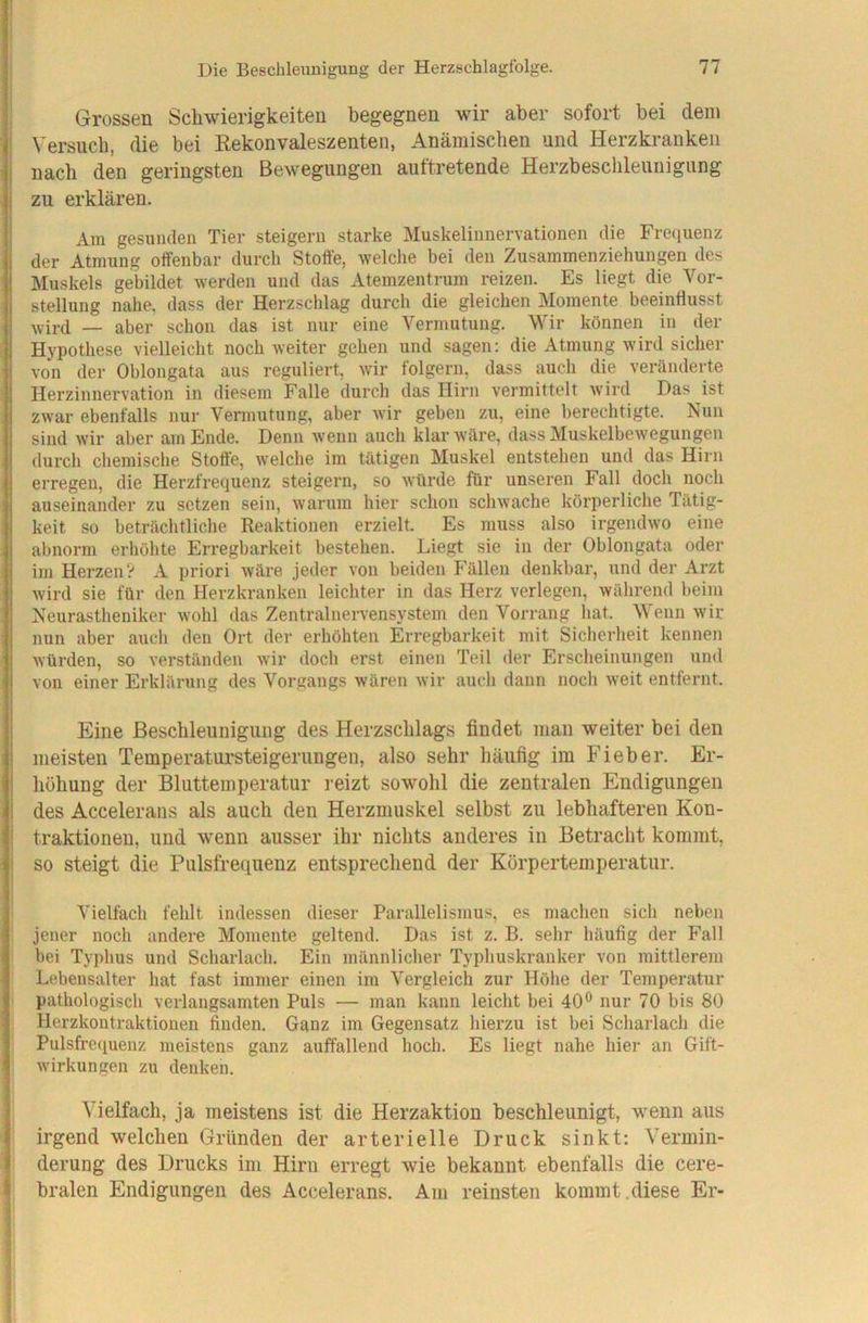 Grossen Scliwierigkeiteu begegnen wir aber sofort bei dem Versuch, die bei Rekonvaleszenten, Anämischen und Herzkranken nach den geringsten Bewegungen auftretende Herzbeschleunigung zu erklären. Am gesunden Tier steigern starke Muskelinnervationen die Fre(iuenz der Atmung offenbar durch Stoffe, welche bei den Zusammenziehungen des Muskels gebildet werden und das Atemzentrum reizen. Es liegt die Vor- stellung nahe, dass der Herzschlag durch die gleichen Momente beeinflusst wird — aber schon das ist nur eine Vermutung. Wir können in der Hypothese vielleicht noch weiter gehen und sagen: die Atmung wird sicher von der Ohlongata aus reguliert, wir folgern, dass auch die veränderte Herzinnervation in diesem Falle durch das Hirn vermittelt w'ird Das ist zwar ebenfalls nur Vermutung, aber wir geben zu, eine berechtigte. Nun sind wir aber am Ende. Denn wenn auch klar wäre, dass Muskelbewegungen durch chemische Stoffe, welche im tätigen Muskel entstehen und das Hirn erregen, die Herzfrequenz steigern, so würde für unseren Fall doch noch auseinander zu setzen sein, warum hier schon schwache körperliche Tätig- keit so beträchtliche Reaktionen erzielt. Es muss also irgendwo eine abnorm erhöhte Erregbarkeit bestehen. Liegt sie in der Ohlongata oder im Herzen? A priori wäre jeder von beiden Fällen denkbar, und der Arzt wird sie für den Herzkranken leichter in das Herz verlegen, während beim Neurastheniker wohl das Zentralnervensystem den Vorrang hat. Wenn wir nun aber auch den Ort der erhöhten Erregbarkeit mit Sicherheit kennen würden, so verständen wir doch erst einen Teil der Erscheinungen und von einer Erklärung des Vorgangs wären wir auch dann noch weit entfernt. Eine Beschleunigung des Herzschlags findet man weiter bei den meisten Temperatursteigerungen, also sehr häufig im Fieber. Er- höhung der Bluttemperatur reizt sowohl die zentralen Endigungen des Accelerans als auch den Herzmuskel selbst zu lebhafteren Kon- traktionen, und wenn ausser ihr nichts anderes in Betracht kommt, so steigt die Pulsfrequenz entsprechend der Körpertemperatur. Vielfach fehlt indessen dieser Parallelismus, es machen sich neben jener noch andere Momente geltend. Das ist z. B. sehr häufig der Fall bei Typhus und Scharlach. Ein männlicher Typhuskranker von mittlerem Lebensalter hat fast immer einen im Vergleich zur Höhe der Temperatur pathologisch verlangsamten Puls — man kann leicht bei 40*^ nur 70 bis 80 Herzkontraktionen finden. Ganz im Gegensatz hierzu ist bei Scharlach die Pulsfrequenz meistens ganz auffallend hoch. Es liegt nahe hier an Gift- wirkungen zu denken. Vielfach, ja meistens ist die Herzaktion beschleunigt, wenn aus irgend welchen Gründen der arterielle Druck sinkt: Vermin- derung des Drucks im Hirn erregt wie bekannt ebenfalls die cere- bralen Endigungen des Accelerans. Am reinsten kommt,diese Er-
