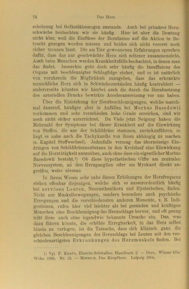sclieinung bei Gefässlähimingen zustande. Auch bei primärer Herz- schwäche beobachten wir sie häufig. Hier ist aber die Deutung nicht klar, weil die Einflüsse der Herzläsioii auf die Aktion in Be- tracht gezogen werden müssen und beides sich nicht vorerst noch sicher trennen lässt. Die am Tier gewonnenen Erfahrungen sprechen dafür, dass das nur geschwächte Herz sich seltener zusammen zieht. Auch beim Menschen werden Krankheitsfälle beobachtet, in denen man das findet. Immerhin geht doch sehr häufig die Insuffizienz des Organs mit beschleunigter Schlagfolge einher, und es ist natürlich von vornherein die Möglichkeit zuzugeben, dass das erkrankte menschliche Herz sich in Schwächezuständen häufig kontrahiert — andererseits könnten wir hierbei auch die durch die Herabsetzung des arteriellen Drucks bewirkte Acceleransreizung vor uns haben. Über die Entstehung der Herzbeschleunigungen, welche manch- mal dauernd, häufiger aber in Anfällen bei Morbus Basedowii Vorkommen und sehr verschieden hohe Grade erreichen, sind wir noch nicht sicher unterrichtet. Da Viele jetzt Neigung haben die Melirzahl der Symptome bei dieser Krankheit auf die Einwirkung von Stoffen, die aus der Schilddrüse stammen, zurückzuführen, so liegt es nahe auch die Tachykardie von ihnen abhängig zu machen (s. Kapitel Stoffwechsel). Jedenfalls vermag das übermässige Ein- dringen von Schilddrüsensubstanz in den Kreislauf eine Einwirkung auf die Herztätigkeit auszuüben, auch ohne dass ein eigentlicher Morbus Basedowii besteht.^) Ob diese hypothetischen Gifte am zentralen Nervensystem, an den Herzganglien oder am Myokard direkt an- greifen, weiss niemaii In ihrem Wesen sehr nahe diesen Erhöhungen der Herzfrequenz stehen offenbar diejenigen, welche sich so ausserordentlich häufig bei nervösen Leuten, Neurasthenikern und Hysterischen, finden. Nicht nur Muskelbewegungen, sondern besonders auch psychische Erregungen und die verschiedensten anderen Momente, z. B. Indi- gestionen, rufen hier viel leichter als bei gesunden und kräftigen Menschen eine Beschleunigung des Herzschlags hervor, und oft genug tritt diese auch ohne irgendwie bekannte Ursache ein. Das, was dazu führen könnte, die erhöhte Erregbarkeit, in das Herz selbst hinein zu verlegen, ist die Tatsache, dass sich klinisch ganz die gleichen Beschleunigungen des Herzschlags bei Leuten mit den ver- schiedenartigsten Erkrankungen des Herzmuskels finden. Bei 1) Vgl. F. Kraüs, Ebstein-Sclnvalbes Handbuch 2. — Ders., Wiener klin. Wehs. 1899. Nr. 15. — Minnich, Das Kropf herz. Leipzig 1904.