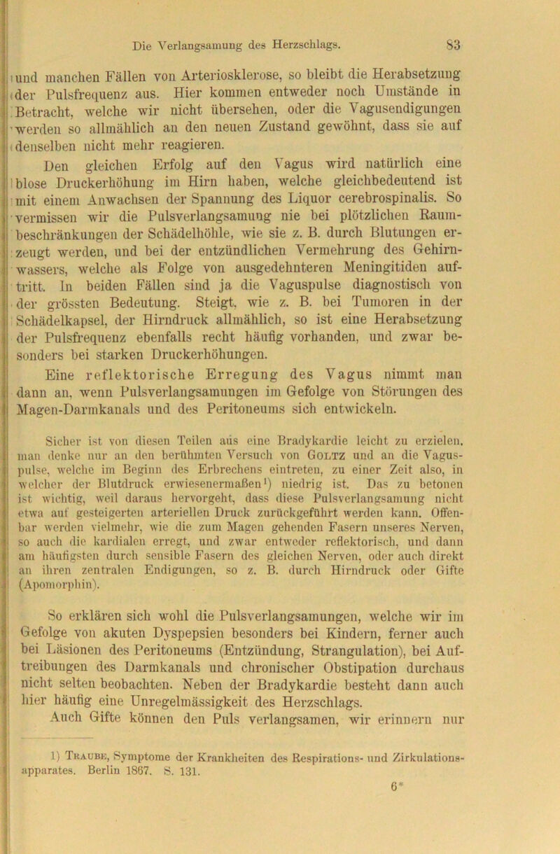 I und manclien Fällen von Arteriosklerose, so bleibt die Herabsetzung (der Pulsfre(iuenz aus. Hier kommen entweder noch Umstände in Betracht, welche wir nicht übersehen, oder die Vagusendigungen i’werden so allmählich an den neuen Zustand gewöhnt, dass sie auf |( denselben nicht mehr reagieren. ! Den gleichen Erfolg auf den Vagus wird natürlich eine Iblose Druckerhöhung im Hirn haben, welche gleichbedeutend ist ! n(it einem Anwachsen der Spannung des Liquor cerebrospinalis. So •vermissen wir die Pulsverlangsamung nie bei plötzlichen Raum- beschränkungen der Schädelhöhle, wie sie z. B. durch Blutungen er- ■ zeugt werden, und bei der entzündlichen Vermehrung des Gehirn- wassers, welche als Folge von ausgedehnteren Meningitiden auf- tritt. ln beiden Fällen sind ja die Vaguspulse diagnostisch von ■ der grössten Bedeutung. Steigt, wie z. B. bei Tumoren in der Schädelkapsel, der Hirndruck allmählich, so ist eine Herabsetzung der Pulsfrequenz ebenfalls recht häufig vorhanden, und zwar be- sonders bei starken Druckerhöhungen. Eine reflektorische Erregung des Vagus nimmt man dann au, wenn Pulsverlangsamungen im Gefolge von Störungen des Magen-Darmkauals und des Peritoneums sich entwickeln. Sicher ist von diesen Teilen aiis eine Bradykardie leicht zu erzielen, man denke nur an den berühmten Versuch von Goltz und an die Vagus- pulse, welche im Beginn des Erbrechens eintreten, zu einer Zeit also, in welcher der Blutdruck erwiesenermaßen*) niedrig ist. Das zu betonen ist wichtig, weil daraus hervorgeht, dass diese Pulsverlangsamung nicht etwa auf gesteigerten arteriellen Druck zurückgeführt werden kann. Offen- bar werden vielmehr, wie die zum Magen gehenden Fasern unseres Nerven, so auch die kardialen erregt, und zwar entweder reflektorisch, und dann ani häutigsten durch sensible Fasern des gleichen Nerven, oder auch direkt ! an ihren zentralen Endigungen, so z. B. durch Hirndruck oder Gifte I (Apomorphin). So erklären sich wohl die Pulsverlangsamungeii, welche wir im Gefolge von akuten Dyspepsien besonders bei Kindern, ferner auch bei Läsionen des Peritoneums (Entzündung, Strangulation), bei Auf- treibungen des Darmkanals und chronischer Obstipation durchaus nicht selten beobachten. Neben der Bradykardie besteht dann auch hier häufig eine Unregelmässigkeit des Herzschlags. Auch Gifte können den Puls verlangsamen, wir erinnern nur 1) Traubk, Symptome der Krankheiten des Respirations- und Zirkulations- apparates. Berlin 1867. S. 131. 6*