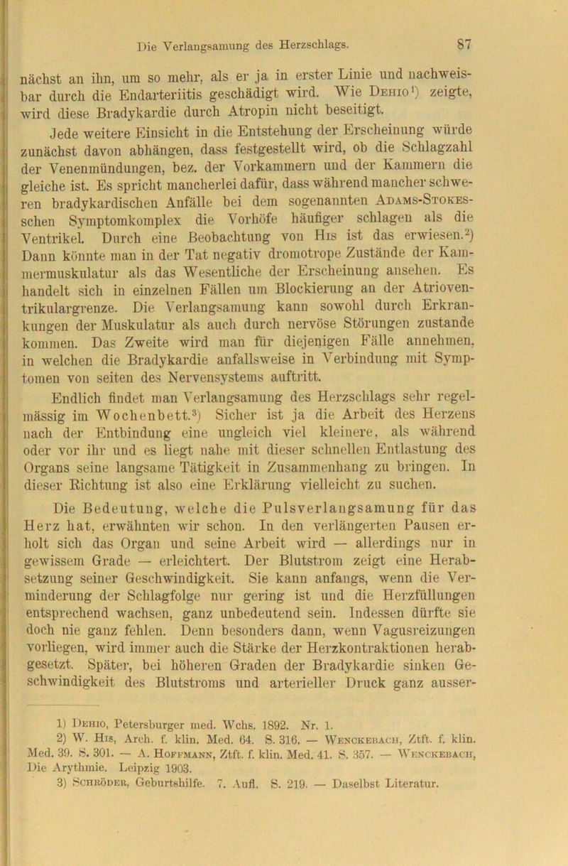 nächst an ihn, uni so mehr, als er ja in erster Linie und nachweis- bar durch die Endarteriitis geschädigt wird. Wie Dbiiio>) zeigte, wird diese Bradykardie durch Atropin nicht beseitigt. Jede weitere Einsicht in die Entstehung der Erscheinung würde zunächst davon abhängen, dass testgestellt wird, ob die Schlagzahl der Venenmündungen, bez. der Vorkammern und der Kammern die gleiche ist. Es spricht mancherlei dafür, dass während mancher schwe- ren bradykardischen Anfälle bei dem sogenannten Adams-Stokes- schen Symptomkomplex die Vorhöfe häufiger schlagen als die Ventrikel Durch eine Beobachtung von His ist das erwiesen.-) Dann könnte man in der Tat negativ dromotrope Zustände der Kam- mermuskulatiir als das Wesentliche der Erscheinung ausehen. Es handelt sich in einzelnen Fällen um Blockierung an der Atrioven- trikulargrenze. Die Verlangsamung kann sowohl durch Erkran- kungen der Muskulatur als auch durch nervöse Störungen zustande kommen. Das Zweite wird man für diejenigen Fälle annehmen, in welchen die Bradykardie anfallsweise in Verbindung mit Symp- tomen von seiten des Nervensystems auftritt. Endlich findet man Verlangsamung des Herzschlags sehr regel- mässig im Wochenbett.3) Sicher ist ja die Arbeit des Herzens nach der Entbindung eine ungleich viel kleinere, als während oder vor ihr und es liegt nahe mit dieser schnellen Entlastung des Organs seine langsame Tätigkeit in Zusammenhang zu biingen. In dieser Richtung ist also eine Erklärung vielleicht zu suchen. Die Bedeutung, welche die Pulsverlangsamung für das Herz hat, erwähnten wir schon. In den verlängerten Pausen er- holt sich das Organ und seine Arbeit wird — allerdings nur in gewissem Grade — erleichtert. Der Blutstrom zeigt eine Herab- setzung seiner Geschwindigkeit. Sie kann anfangs, wenn die Ver- minderung der Schlagfolge nur gering ist und die Herzfüllungen entsprechend wachsen, ganz unbedeutend sein. Indessen dürfte sie doch nie ganz fehlen. Denn besonders dann, wenn Vagusreizungen vorliegen, wird immer auch die Stärke der Herzkontraktionen herab- gesetzt. Später, bei höheren Graden der Bradykardie sinken Ge- schwindigkeit des Blutstroms und arterieller Druck ganz ausser- 1) Dehio, Petersburger iiiecl. Wehs. 1892. Nr. 1. 2) W. His, Arch. f. klin. Med. 04. S. 316. — Wenckebacu, Ztft. f. klin. Med. 39. 8. 301. — A. Hoffmann, Ztft. f. klin. Med. 41. 8. 357. — ■Wenckebacii, Die Arythraie. Leipzig 1903. 3) 8CHRÖDER, Geburtshilfe. 7. .\ufl. S. 219. — Daselbst Literatur.