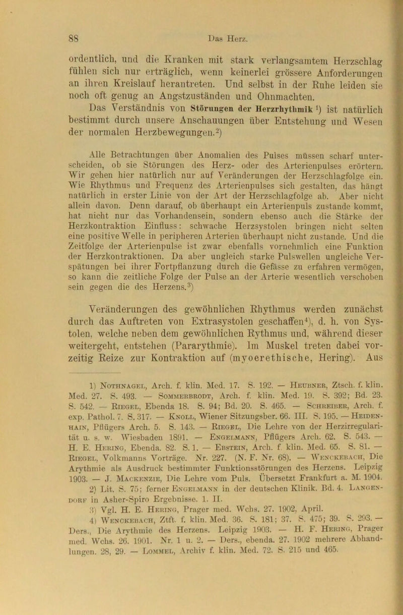 ordentlich, und die Kranken mit stark verlangsamtem Herzschlag fühlen sich nur erträglich, wenn keinerlei grössere Anforderungen an ihren Kreislauf herantreten. Und selbst in der Ruhe leiden sie noch oft genug an Angstzuständen und Ohnmächten. Das Verständnis von Störungen der Herzrhytliniik *) ist natürlich bestimmt durch unsere Anschauungen über Entstehung und Wesen der normalen Herzbewegungen.^) Alle Betrachtungen über Anomalien des Pulses müssen scharf unter- scheiden, ob sie Störungen des Herz- oder des Arterienpulses erörtern. Wir gehen hier natürlich nur auf Veränderungen der Herzschlagfolge ein. Wie Rhythmus und Frequenz des Arterienpulses sich gestalten, das hängt natürlich in erster Linie von der Art der Herzschlagfolge ab. Aber nicht allein davon. Denn darauf, ob überhaupt ein Arterienpuls zustande kommt, hat nicht nur das Vorhandensein, sondern ebenso auch die Stärke der Herzkontraktion Einfluss: schwache Herzsystolen bringen nicht selten eine positive Welle in peripheren Arterien überhaupt nicht zustande. Und die Zeitfolge der Arterienpulse ist zwar ebenfalls vornehmlich eine Funktion der Herzkontraktionen. Da aber ungleich starke Pulswellen ungleiche Ver- si)ätungen bei ihrer Fortpflanzung durch die Gefösse zu erfahren vermögen, so kann die zeitliche Folge der Pulse an der Arterie wesentlich verschoben sein gegen die des Herzens.®) Veränderungen des gewöhnlichen Rhythmus werden zunächst durch das Auftreten von Extrasystolen geschaffen-*), d. h. von Sys- tolen, welche neben dem gewöhnlichen Rythmus und, während dieser weitergeht, entstehen (Pararythmie). Im Muskel treten dabei vor- zeitig Reize zur Kontraktion auf (myoerethische, Hering). Aus 1) Nothnagel, Arch. f. klin. Med. 17. S. 192. — Hetjünee, Ztsch. f. klin. Med. 27. S. 493. — Sommekbrodt, Arch. f. klin. Med. 19. 8. 392; Bd. 23. S. 542. — Riegel, Ebenda 18. S. 94; Bd. 20. 8. 465. — Schkeiber, Arch. f. exp. Pathol. 7. 8. 317. — Knoll, Wiener 8itzungsber. 66. III. 8. 195. — Heiden- hain, Pflüger.» Arch. 5. 8. 143. — Riegel, Die Lehre von der Herzirregulari- tüt u. 8. w. Wiesbaden 18!)1. — Engelmann, Pflügers Arch. 62. 8. 543. — H. E. Hering, Ebenda. 82. 8.1. — Ebstein, Arch. f. klin. Med. 65. 8. 81. — Riegel, Volkmanns Vorträge. Nr. 227. {N. F. Nr. 68). — Wenckebach, Die Arythmie als Ausdruck bestimmter Funktionsstörungen des Plerzens. Leipzig 1903. — J. Mackenzie, Die Lehre vom Puls. Übersetzt Frankfurt a. M. 1904. 2) Lit. 8. 75; ferner Engelmann in der deutschen Klinik. Bd. 4. Lanoen- DORE in Asher-8piro Ergebnisse. 1. II. 3) Vgl. H. E. Hering, Prager raed. Wehs. 27. 1902, April. 4) Wenckebach, Ztft. f. klin. Med. 36. 8. 181; 37. 8. 475; 39. 8. 293.— Ders., Die Arythmie des Herzens. Leipzig 1903. — H. F. Hering, Prager med. Wehs. 26. 1901. Nr. 1 u. 2. — Ders., ebenda. 27. 1902 mehrere Abhand- lungen. 28, 29. — Lommel, .Vrehiv f. klin. Med. 72. 8. 215 und 465.