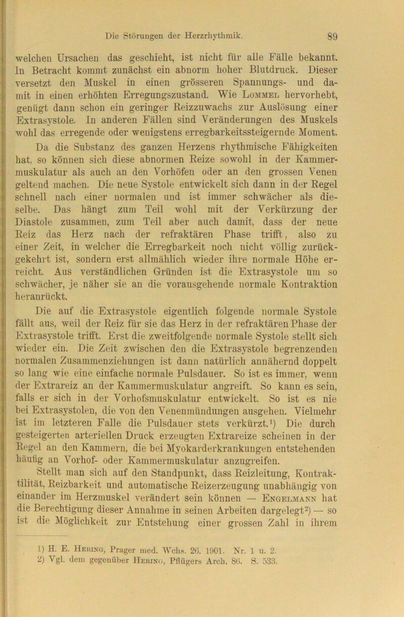 1 i I I i Die Störungen der Herzrhytlimik. 89 welchen Ursachen das geschieht, ist nicht für alle Fälle bekannt. In Betracht kommt zunächst ein abnorm hoher Blutdruck. Dieser versetzt den Muskel in einen grösseren Spannungs- und da- mit in einen erhöhten Erregungszustand. Wie Lommel hervorhebt, genügt dann schon ein geringer Reizzuwachs zur Auslösung einer Extrasystole. In anderen Fällen sind Veränderungen des Muskels wohl das erregende oder wenigstens erregharkeitssteigernde Moment. Da die Substanz des ganzen Herzens rhythmische Fähigkeiten hat, so können sich diese abnormen Reize sowohl in der Kammer- muskulatur als auch an den Vorhöfen oder an den grossen Venen geltend machen. Die neue Systole entwickelt sich dann in der Regel schnell nach einer normalen und ist immer schwächer als die- selbe. Das hängt zum Teil wohl mit der Verkürzung der Diastole zusammen, zum Teil aber auch damit, dass der neue Reiz das Herz nach der refraktären Phase triift,, also zu einer Zeit, in welcher die Erregbarkeit noch nicht völlig zurück- gekehrt ist, sondern erst allmählich wieder ihre normale Höhe er- reicht. Aus verständlichen Gründen ist die Extrasystole um so schwächer, je näher sie an die vorausgehende normale Kontraktion heranrückt. Die auf die Extrasystole eigentlich folgende normale Systole fällt aus, weil der Reiz für sie das Herz in der refraktären Pliase der Extrasystole trifft. Erst die zweitfolgende normale Systole stellt sich wieder ein. Die Zeit zwischen den die Extrasystole begrenzenden normalen Zusammenziehungen ist dann natürlich annähernd doppelt so lang wie eine einfache normale Pulsdauer. So ist es immer, wenn der Extrareiz an der Kammermuskulatur angreift. So kann es sein, I falls er sich in der Vorhofsmuskulatur entwickelt. So ist es nie I bei Extrasystolen, die von den Venenmündungen ausgehen. Vielmehr ! ist im letzteren Falle die Pulsdauer stets verkürzt. *) Die durch gesteigerten arteriellen Druck erzeugten Extrareize scheinen in der Regel an den Kammern, die bei Myokarderkrankungen entstehenden häufig an Vorhof- oder Kammermuskulatur anzugreifen. Stellt man sich auf den Standpunkt, dass Reizleitung, Kontrak- tilität. Reizbarkeit und automatische Reizerzeugung unabhängig von einander im Herzmuskel vei'ändert sein können — Engelmann hat die Berechtigung dieser Annahme in seinen Arbeiten dargelegt— so ist die Möglichkeit zur Entstehung einer grossen Zahl in ihrem 1) H. E. Hekung, Prager med. Wch.s. 2(J. 1001. Nr. 1 u. 2. 2) Vgl. dem gegenüber IIeuin.;, Pflügers Areb. 8(i. S. 533. 1 5 i 1
