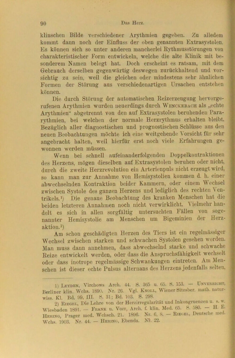 kliuschen Bilde verschiedener Arythmien gegeben. Zu alledem kommt daun noch der Einfluss der oben genannten Extrasystolen. Es können sich so unter anderen mancherlei Eythmusstörungen von charakteristischer Form entwickeln, welche die alte Klinik mit be- sonderem Namen belegt hat. Doch erscheint es ratsam, mit dem Gebrauch derselben gegenwärtig deswegen zurückhaltend und vor- sichtig zu sein, weil die gleichen oder mindestens sehr ähnlichen Formen der Störung aus verschiedenartigen Ursachen entstehen können. Die durch Störung der automatischen Reizerzeugung hervorge- rufenen Arythmien wurden neuerdings durch Wenckebach als „echte Arythmien“ abgetrennt von den auf Extrasystolen beruhenden Para- rythmien, bei welchen der normale Herzrythmus erhalten bleibt. Bezüglich aller diagnostischen und prognostischen Schlüsse aus den neuen Beobachtungen möchte ich eine weitgehende ^'orsicht für sehr angebracht halten, weil hierfür erst noch viele Erfahrungen ge- wonnen werden müssen. Wenn bei schnell aufeinanderfolgenden Doppelkontraktionen des Herzens, mögen dieselben auf Extrasystolen beruhen oder nicht, durch die zweite Herzrevolution ein Arterienpuls nicht erzeugt wird, so kann man zur Annahme von Hemisystolien kommen d. h. einer abwechselnden Kontraktion beider Kammern, oder einem Wechsel zwischen Systole des ganzen Herzens und lediglich des rechten ^ en- trikels.^) Die genaue Beobachtung des kranken Menschen hat die beiden letzteren Annahmen noch nicht verwirklicht. ^ ielmehr han- delt es sich in allen sorgfältig untersuchten Fällen von soge- nannter Hemisystolie am Menschen um Bigeminien der Herz- aktion. Am schon geschädigten Herzen des Tiers ist ein regelmässiger Wechsel zwischen starken und schwachen Systolen gesehen worden. !Man muss dann annehmen, dass abwechselnd starke und schwache Reize entwickelt werden, oder dass die Anspriichslähigkeit wechselt oder dass inotrope regelmässige Schwankungen eintreten. Am Men- schen ist dieser echte Pulsus alternans des Herzens jedenfalls selten, 1) Leyden, Virdiows Arch. 44. S. 3ö5 u. 05. S. 153. — Unvekkicht, Berliner klin. Wehs. 189i», Nr. 20. Vgl. Knoll, Wiener Sitzsber. inath. natur- wiss. Kl. Bd. 99, HL 31; Bd. 1()3. S. 298. 2) Riegel, Diel..ehre von der Herzirregularität und Inkongruenzen u. s. na. Wiesbaden 1891. — Fkank u. Voit, Areli. 1'. klin. Med. 05. i>80. H. E. Heuing, Prager med. Wchsch. 21. 1896. Nr. 0. 8. - Rie.;el, Deutsche ined. Wehs. 1903. Nr. 44. — IIeimng, Ebenda. NT. 22.