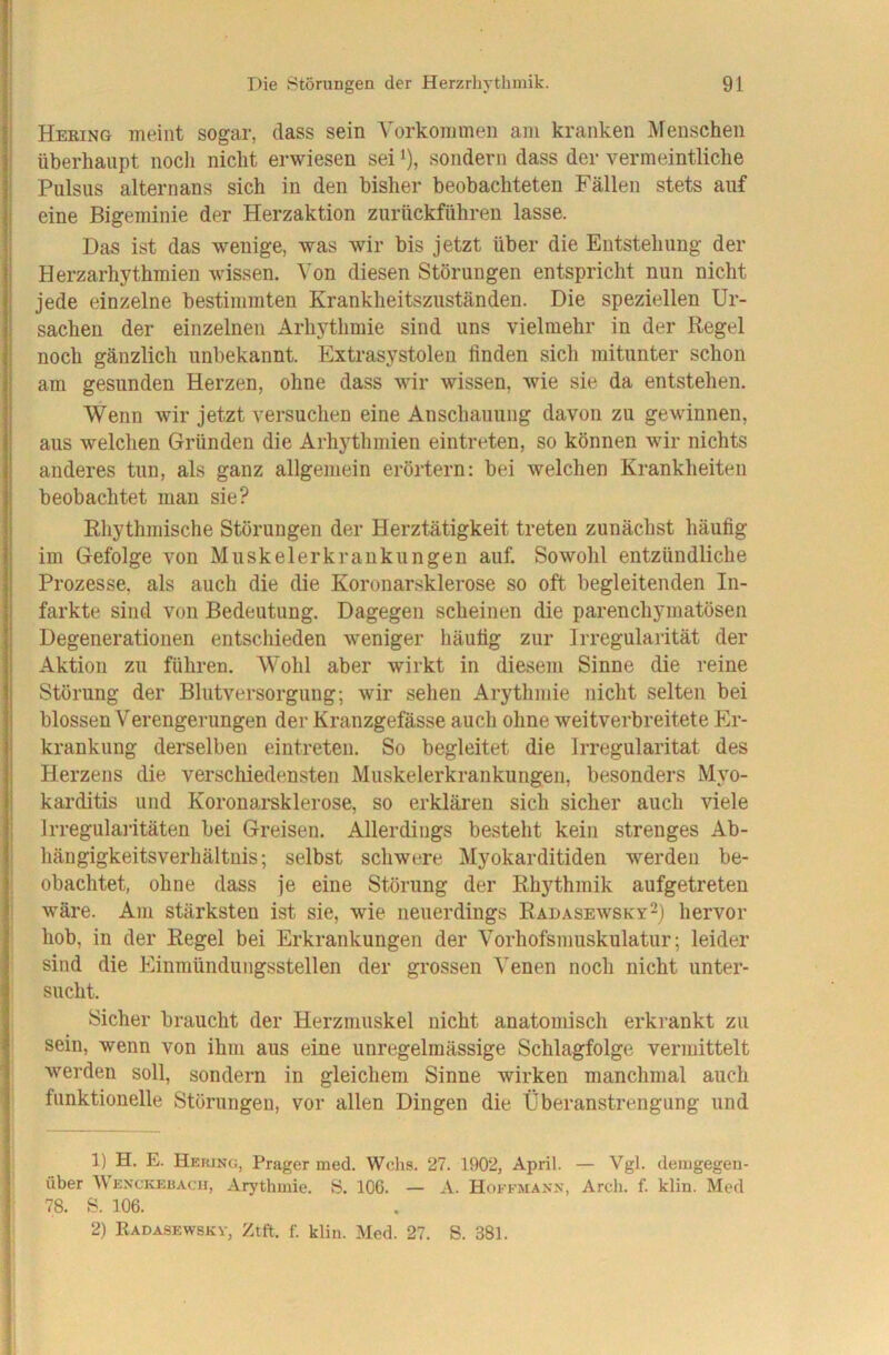 Hering meint sogar, dass sein Yorkoinmen am kranken Menschen überhaupt noch nicht erwiesen sei ‘), sondern dass der vermeintliche Pulsus alternans sich in den bisher beobachteten Fällen stets auf eine Bigeminie der Herzaktion zurückführen lasse. Das ist das wenige, was wir bis jetzt über die Entstehung der Herzarhythmien wissen. Von diesen Störungen entspricht nun nicht jede einzelne bestimmten Krankheitszuständen. Die speziellen Ur- sachen der einzelnen Arhythmie sind uns vielmehr in der Regel noch gänzlich unbekannt. Extrasystolen finden sich mitunter schon am gesunden Herzen, ohne dass wir wissen, wie sie da entstehen. Wenn wir jetzt versuchen eine Anschauung davon zu gewinnen, aus welchen Gründen die Arhythmien eintreten, so können wir nichts anderes tun, als ganz allgemein erörtern; bei welchen Krankheiten beobachtet man sie? Rliythmische Störungen der Herztätigkeit treten zunächst häufig im Gefolge von Muskelerkrankungen auf. Sowohl entzündliche Prozesse, als auch die die Koronarsklerose so oft begleitenden In- farkte sind von Bedeutung. Dagegen scheinen die parenchymatösen Degenerationen entschieden weniger häufig zur Irregularität der Aktion zu führen. Wohl aber wirkt in diesem Sinne die reine Störung der Bliitversorgung; wir sehen Arythmie nicht selten bei blossen Verengerungen der Kranzgefässe auch ohne weitverbreitete Er- krankung derselben eintreten. So begleitet die Irregularität des Herzens die verschiedensten Muskelerkrankungen, besonders Myo- karditis und Koronai'sklerose, so erklären sich sicher auch viele Irregulai’itäten bei Greisen. Allerdings besteht kein strenges Ab- hängigkeitsverhältnis; selbst schwere Myokarditiden werden be- obachtet, ohne dass je eine Störung der Rhythmik aufgetreten wäre. Am stärksten ist sie, wie neuerdings Radasewsky^) hervor hob, in der Regel bei Erkrankungen der Vorhofsmuskulatur; leider sind die Einmündungsstellen der grossen Venen noch nicht unter- sucht. Sicher braucht der Herzmuskel nicht anatomisch erkrankt zu sein, wenn von ihm aus eine unregelmässige Schlagfolge vermittelt werden soll, sondern in gleichem Sinne wirken manchmal auch funktionelle Störungen, vor allen Dingen die Überanstrengung und 1) H. E. Hekjng, Prager med. Wehs. 27. 1902, April. — Vgl. demgegen- über Wenckebach, Arythmie. S. 106. — A. Hokfmaxn, Arch. f. klin. Med 78. B. 106. 2) Radasewskv, Ztft. f. klin. Med. 27. S. 381.