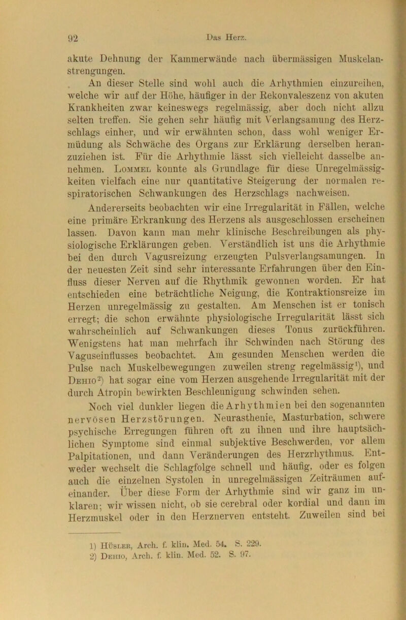 akute Dehnimg der Kammerwände nach übermässigen Muskelan- strengungen. . An dieser Stelle sind wohl auch die Arhythmien einzureihen, welche wir auf der Höhe, häufiger in der Rekonvaleszenz von akuten Krankheiten zwar keineswegs regelmässig, aber doch nicht allzu selten treffen. Sie gehen sehr häufig mit Verlangsamung des Herz- schlags einher, und wir erwähnten schon, dass wohl weniger Er- müdung als Schwäche des Organs zur Erklärung derselben heran- zuziehen ist. Für die Arhythmie lässt sich vielleicht dasselbe an- nehmen. Lommel konnte als Grundlage für diese Unregelmässig- keiten vielfach eine nur quantitative Steigerung der normalen re- spiratorischen Schwankungen des Herzschlags nachweisen. Andererseits beobachten wir eine Irregularität in Fällen, welche eine primäre Erkrankung des Herzens als ausgeschlossen erscheinen lassen. Davon kann man mehr klinische Beschreibungen als phy- siologische Erklärungen geben. Verständlich ist uns die Arhythmie bei den durch Vagusreizung erzeugten Pulsverlangsamungen. In der neuesten Zeit sind sehr interessante Erfahrungen über den Ein- fluss dieser Nerven auf die Rhythmik gewonnen worden. Er hat entschieden eine beträchtliche Neigung, die Kontraktionsreize im Herzen unregelmässig zu gestalten. Am Menschen ist er tonisch erregt; die schon erwähnte physiologische Irregularität lässt sich wahrscheinlich auf Schwankungen dieses Tonus zurückführen. Wenigstens hat man mehrfach ihr Schwinden nach Störung des Vaguseinfiusses beobachtet. Am gesunden Menschen werden die Pulse nach Muskelbewegungen zuweilen streng regelmässigi), und Dehio^) hat sogar eine vom Herzen ausgehende Irregularität mit der durch Atropin bewirkten Beschleunigung schwinden sehen. Noch viel dunkler liegen die Arhythmien bei den sogenannten nervösen Herzstörungen. Neurasthenie, Masturbation, schwere psychische Erregungen führen oft zu ihnen und ihre hauptsäch- lichen Symptome sind einmal subjektive Beschwerden, vor allem Palpitationen, und dann Veränderungen des Herzrhythmus. Ent- weder wechselt die Schlagfolge schnell und häufig, oder es folgen auch die einzelnen Systolen in unregelmässigen Zeiträumen auf- einander. Über diese Form der Arhythmie sind wir ganz im un- klaren; wir wissen nicht, ob sie cerebral oder kordial und dann ini Herzmuskel oder in den Herznerven entsteht. Zuweilen sind bei 1) Hüsler, Arcli. f. kliu, Med. 54. S. 229. 2) Dehio, Arch. f. kliu. Med. 52. S. 97.