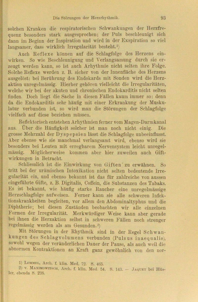 I ! Die Störungen der Herzrhythmik. 93 I ! solchen Kranken die respiratorischen Schwankungen der Herzfre- ; qiienz besonders stark ausgesprochen; der Puls beschleunigt sich j dann iin Beginn der Inspiration und wird in der Exspiration so viel I langsamer, dass wirklich Irregularität bestehtP) I Auch Reflexe künnen auf die Schlagfolge des Herzens ein- wirken. So wie Beschleunigung und Verlangsamung durch sie er- zeugt werden kann, so ist auch Arhythmie nicht selten ihre Folge. Solche Reflexe werden z. B. sicher von der Innenfläche des Herzens ausgelöst: bei Berührung des Endokards mit Sonden wird die Herz- aktion unregelmässig. Hierher gehören vielleicht die Irregularitäten, welche wir bei der akuten und chronischen Endokarditis nicht selten finden. Doch liegt die Sache in diesen Fällen kaum immer so: denn da die Endokarditis sehr häufig mit einer Erkrankung der Musku- latur verbunden ist, so wird man die Störungen der Schlagfolge vielfach auf diese beziehen müssen. Reflektorisch entstehen Arhythmien ferner vom Magen-Darmkanal aus. Über die Häufigkeit solcher ist man noch nicht einig. Die grosse Mehrzahl der Dyspepsien lässt die Schlagfolge unbeeinflusst. Aber ebenso wie sie manchmal verlangsamt wird, ebenso wird sie besonders bei Leuten mit erregbarem Nervensystem leicht unregel- mässig. Möglicherweise kommen aber hier zuweilen auch Gift- wirkungen in Betracht. Schliesslich ist die Einwirkung von Giften zu erwähnen. So tritt bei der urämisclien Intoxikation nicht selten bedeutende Irre- gularität ein, und ebenso bekannt ist das für zahlreiche von aussen i eingeführte Gifte, z. B. Digitalis, Coffein, die Substanzen des Tabaks, i Es ist bekannt, wie häufig starke Raucher eine unregelmässige Herzschlagfolge aufweisen. Ferner kann sie alle schweren Infek- ■ tionskrankheiten begleiten, vor allem den Abdominaltyphus und die Diphtherie; bei diesen Zuständen beobachten wir alle einzelnen Formen der Irregularität. Merkwürdiger Weise kann aber gerade bei ihnen die Herzaktion selbst in schweren Fällen noch strenger regelmässig werden als am Gesunden. I Mit Störungen in der Rhythmik sind in der Regel Schwan- kungen des Schlagvolumens verbunden (Pulsus inaequalis), I sowohl wegen der veränderlichen Dauer der Pause, als auch weil die j abnormen Kontraktionen an Kraft ganz gewöhnlich von den nor- 1) I^MMEL, Arch. f. klin. Med. 72. S. 465. 2) V. MaximoWITSCH, Arch. f. klin. Med. 54. S. 143. — Jaquet bei Hüs- 1er, ebenda S. 238.