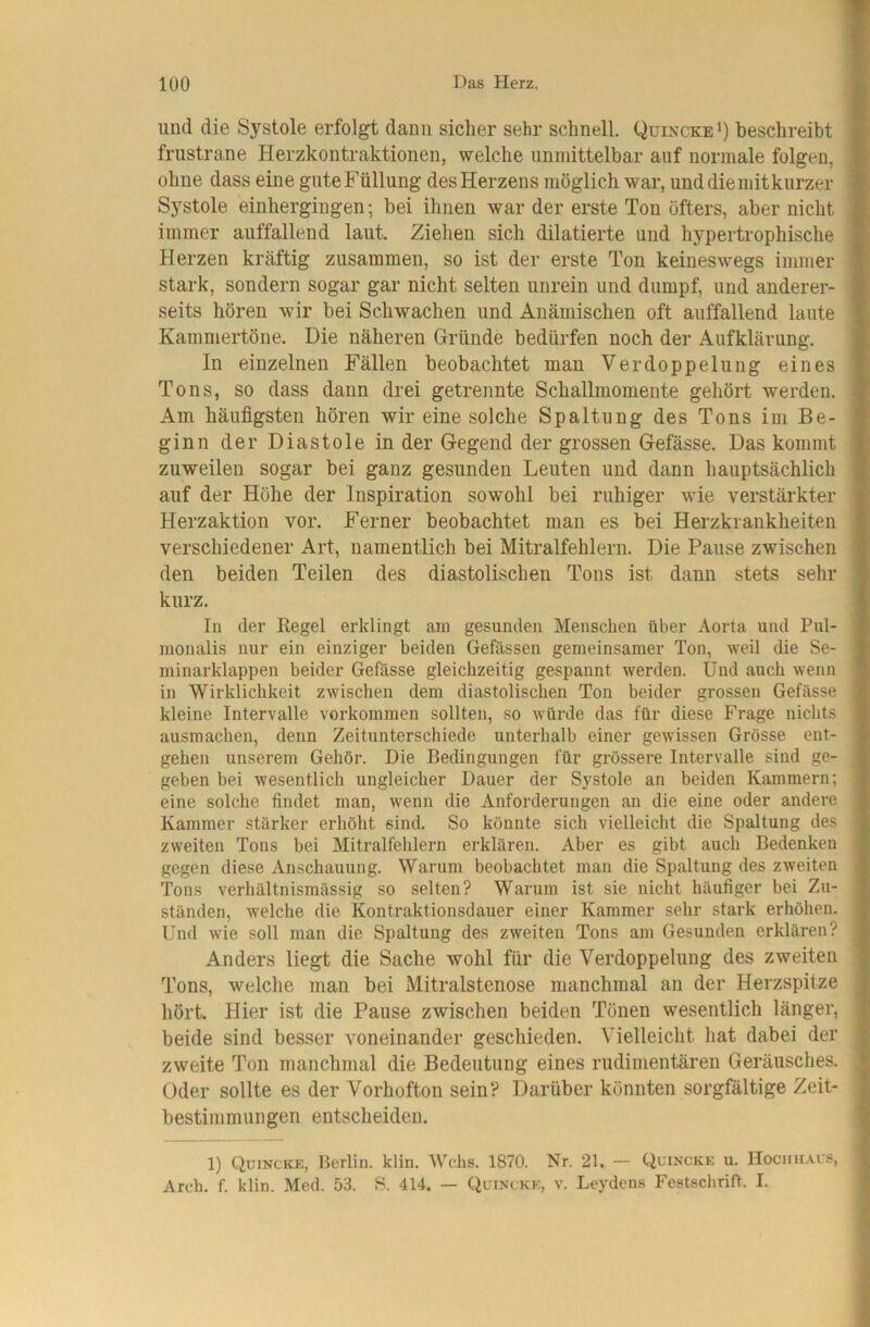 und die Systole erfolgt dann sicher sehr schnell. Quincke*) beschreibt frustrane Herzkontraktionen, welche unmittelbar auf normale folgen, ohne dass eine gnteFüllung desHerzens möglich war, nnddiemitknrzer Systole einhergingen; bei ihnen war der erste Ton öfters, aber nicht immer auffallend laut. Ziehen sich diktierte und hypertrophische Herzen kräftig zusammen, so ist der erste Ton keineswegs immer stark, sondern sogar gar nicht selten unrein und dumpf, und anderer- seits hören wir bei Schwachen und Anämischen oft auffallend laute Kammertöne. Die näheren Gründe bedürfen noch der Aufklärung. In einzelnen Fällen beobachtet man Verdoppelung eines Tons, so dass dann drei getrennte Schallmomente geliört werden. Am häufigsten hören wir eine solche Spaltung des Tons im Be- ginn der Diastole in der Gegend der grossen Gefässe. Das kommt zuweilen sogar bei ganz gesunden Leuten und dann hauptsächlich auf der Höhe der Inspiration sowohl bei ruhiger wie verstärkter Herzaktion vor. Ferner beobachtet man es bei Herzkrankheiten verschiedener Art, namentlich bei Mitralfehlern. Die Pause zwischen den beiden Teilen des diastolischen Tons ist dann stets sehr kurz. In der Regel erklingt am gesunden Menschen über Aorta und Pul- nionalis nur ein einziger beiden Gefässen gemeinsamer Ton, weil die Se- minarklappen beider Gefässe gleichzeitig gespannt werden. Und auch wenn in Wirklichkeit zwischen dem diastolischen Ton beider grossen Gefässe kleine Intervalle verkommen sollten, so würde das für diese Frage nichts ausmachen, denn Zeitunterschiede unterhalb einer gewissen Grösse ent- gehen unserem Gehör. Die Bedingungen für grössere Intervalle sind ge- geben bei wesentlich ungleicher Dauer der Systole an beiden Kammern; eine solche findet man, wenn die Anforderungen an die eine oder andere Kammer stärker erhöht sind. So könnte sich vielleicht die Spaltung des zweiten Tons bei Mitralfehlern erklären. Aber es gibt auch Bedenken gegen diese Anschauung. Warum beobachtet man die Spaltung des zweiten Tons verhältnismässig so selten? Warum ist sie nicht häufiger bei Zu- ständen, welche die Kontraktionsdauer einer Kammer sehr stark erhöhen. Und wie soll man die Spaltung des zweiten Tons am Gesunden erklären? Anders liegt die Sache wohl für die Verdoppelung des zweiten Tons, welclie mau bei Mitralstenose manchmal an der Herzspitze hört. Hier ist die Pause zwischen beiden Tönen wesentlich länger, beide sind besser voneinander geschieden. Vielleicht hat dabei der zweite Ton manchmal die Bedeutung eines rudimentären Geräusches. Oder sollte es der Vorhofton sein? Darüber könnten sorgfältige Zeit- bestimmungen entscheiden. 1) Quincke, Berlin, klin. Wehs. 1870. Nr. 21. — Quincke u. Hociiu.vls, Areh. f. klin. Med. 53. S. 414. — Quincke, v. Leydens Festschrift. I.