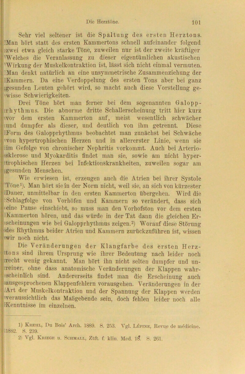 Sehr viel seltener ist die Spaltung des ersten Herztons. .'Man hört statt des ersten Kammertons schnell aufeinander folgend izwei etwa gleich starke Töne, zuweilen nur ist der zweite kräftiger ^Welches die Veranlassung zu dieser eigentümlichen akustischen pWirkung der Muskelkontraktion ist, lässt sich nicht einmal vermuten. jlMan denkt natürlich an eine unsymmetrische Zusammenziehung der jlKammern. Da eine Verdoppelung des ersten Tons aber bei ganz jfgesunden Leuten gehört wird, so macht auch diese Vorstellung ge- nvisse Schwierigkeiten. Drei Töne hört man ferner bei dem sogenannten Galopp- irhythmus. Die abnorme dritte Schallerscheinung tritt hier kurz wor dem ersten Kammerton auf, meist wesentlich schwächer lund dumpfer als dieser, und deutlich von ihm getrennt. Diese IForin des Galopprhythmus beobachtet man zunächst bei Schwäche nmn hypertrophischen Herzen und in allererster Linie, wenn sie iim Gefolge von chronischer Nephritis vorkommt. Auch bei Arterio- ssklerose und Myokarditis findet man sie, sowie am nicht hyper- ttrophischen Herzen bei Infektionskrankheiten, zuweilen sogar am ^gesunden Menschen. Wie erwiesen ist, erzeugen auch die Atrien bei ihrer Systole l'Tönei). Man hört sie in der Norm nicht, weil sie, an sich von kürzester jlDauer, unmittelbar in den ersten Kammerton übergehen. Wird die I'Schlagfolge von Vorhöfen und Kammern so verändert, dass sich l^eine Pause einschiebt, so muss man den Vorhofston vor dem ersten jlKammerton hören, und das würde in der Tat dann die gleichen Er- j.'Scheiniingen wie bei Galopprhythmus zeigen.Worauf diese Störung kdes Rhythmus beider Atrien und Kammern zurückzuführen ist, wissen vwir noch nicht. ' Die Veränderungen der Klangfarbe des ersten Herz- jttons sind ihrem Ursprung wie ihrer Bedeutung nach leider noch b'echt wenig gekannt. Man hört ihn nicht selten dumpfer und un- l'.reiner, ohne dass anatomische Veränderungen der Klappen wahr- l'scheinlich sind. Andererseits findet man die Erscheinung auch i'Ausgesprochenen Klappenfehlern vorausgehen. Veränderungen in der ' Art der Muskelkontraktion und der Spannung der Klappen werden j'veraussichtlich das Maßgebende sein, doch fehlen leider noch alle jiKenntnisse im einzelnen. 1) Krehl, Du Bois’ Arch. 1889. S. 2.ö3. Vgl. Lepine. Revue de mödicine. il882. S. 239. 2) Vgl. Kriege u. Pchmall, Ztft. f. kliu. Mod. l5. S. 261.